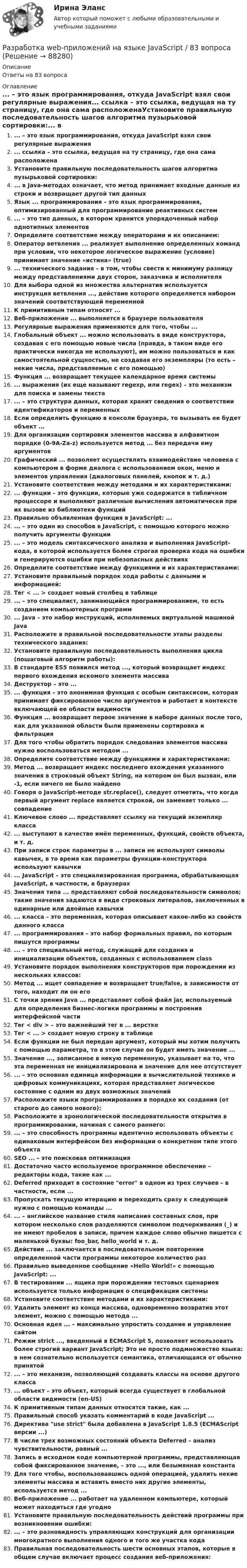      
            Описание
            Ответы на 83 вопроса 
            Оглавление
            ... – это язык программирования, откуда JavaScript взял свои регулярные выражения... ссылка – это ссылка, ведущая на ту страницу, где она сама расположенаУстановите правильную последовательность шагов алгоритма пузырьковой сортировки:... в Java-методах означает, что метод принимает входные данные из строки и возвращает другой тип данныхЯзык ... программирования – это язык программирования, оптимизированный для программирование реактивных систем... – это тип данных, в котором хранится упорядоченный набор однотипных элементовОпределите соответствие между операторами и их описанием:Оператор ветвления ... реализует выполнение определенных команд при условии, что некоторое логическое выражение (условие) принимает значение «истина» (true)... технического задания – в том, чтобы свести к минимуму разницу между представлениями двух сторон, заказчика и исполнителяДля выбора одной из множества альтернатив используется инструкция ветвления ..., действие которого определяется набором значений соответствующей переменнойК примитивным типам относят ...Веб-приложение ... выполняется в браузере пользователяРегулярные выражения применяются для того, чтобы ...Глобальный объект ... можно использовать в виде конструктора, создавая с его помощью новые числа (правда, в таком виде его практически никогда не используют), им можно пользоваться и как самостоятельной сущностью, не создавая его экземпляры (то есть – некие числа, представляемые с его помощью)Функция ... возвращает текущее календарное время системы... выражения (их еще называют regexp, или regex) – это механизм для поиска и замены текста... – это структура данных, которая хранит сведения о соответствии идентификаторов и переменныхЕсли определить функцию в консоли браузера, то вызывать ее будет объект ...Для организации сортировки элементов массива в алфавитном порядке (0-9A-Za-z) используется метод ... без передачи ему аргументовГрафический ... позволяет осуществлять взаимодействие человека с компьютером в форме диалога с использованием окон, меню и элементов управления (диалоговых панелей, кнопок и т. д.)Установите соответствие между методами и их характеристиками:... функции – это функции, которые уже содержатся в табличном процессоре и выполняют различные вычисления автоматически при их вызове из библиотеки функцийПравильно объявленная функция в JavaScript: ...... – это один из способов в JavaScript, с помощью которого можно получить аргументы функции... – это модель синтаксического анализа и выполнения JavaScript-кода, в которой используется более строгая проверка кода на ошибки и генерируются ошибки при небезопасных действияхОпределите соответствие между функциями и их характеристиками: Установите правильный порядок хода работы с данными и информацией:Тег < ... > создает новый столбец в таблице... – это специалист, занимающийся программированием, то есть созданием компьютерных программ... Java – это набор инструкций, исполняемых виртуальной машиной JavaРасположите в правильной последовательности этапы разделы технического задания:Установите правильную последовательность выполнения цикла (пошаговый алгоритм работы):В стандарте ES5 появился метод ..., который возвращает индекс первого вхождения искомого элемента массиваДеструктор – это ...... функция – это анонимная функция с особым синтаксисом, которая принимает фиксированное число аргументов и работает в контексте включающей ее области видимостиФункция ... возвращает первое значение в наборе данных после того, как для указанной области были применены сортировка и фильтрацияДля того чтобы обратить порядок следования элементов массива нужно воспользоваться методом ...Определите соответствие между функциями и характеристиками:Метод ... возвращает индекс последнего вхождения указанного значения в строковый объект String, на котором он был вызван, или -1, если ничего не было найденоГоворя о JavaScript-методе str.replace(), следует отметить, что когда первый аргумент replace является строкой, он заменяет только ... совпадениеКлючевое слово ... представляет ссылку на текущий экземпляр класса... выступают в качестве имён переменных, функций, свойств объекта, и т. д.При записи строк параметры в ... записи не используют символы кавычек, в то время как параметры функции-конструктора используют кавычки... JavaScript – это специализированная программа, обрабатывающая JavaScript, в частности, в браузерахЗначения типа ... представляют собой последовательности символов; такие значения задаются в виде строковых литералов, заключенных в одинарные или двойные кавычки... класса – это переменная, которая описывает какое-либо из свойств данного класса... программирования – это набор формальных правил, по которым пишутся программы... – это специальный метод, служащий для создания и инициализации объектов, созданных с использованием classУстановите порядок выполнения конструкторов при порождении из нескольких классов:Метод ... ищет совпадение и возвращает true/false, в зависимости от того, находит ли он егоС точки зрения Java ... представляет собой файл jar, используемый для определения бизнес-логики программы и построения интерфейсной частиТег < div > – это важнейший тег в ... версткеТег < ... > создает новую строку в таблицеЕсли функции не был передан аргумент, который мы хотим получить с помощью параметра, то в этом случае он будет иметь значение ...Значение ..., записанное в некую переменную, указывает на то, что эта переменная не инициализирована и значение для нее отсутствует... – это основная единица информации в вычислительной технике и цифровых коммуникациях, которая представляет логическое состояние с одним из двух возможных значенийРасположите языки программирования в порядке их создания (от старого до самого нового):Расположите в хронологической последовательности открытия в программировании, начиная с самого раннего:... – это способность программы идентично использовать объекты с одинаковым интерфейсом без информации о конкретном типе этого объектаSEO ... – это поисковая оптимизацияДостаточно часто используемое программное обеспечение – редакторы кода, такие как ...Deferred приходит в состояние error в одном из трех случаев – в частности, если ...Пропускать текущую итерацию и переходить сразу к следующей нужно с помощью команды ...... – английское название стиля написания составных слов, при котором несколько слов разделяются символом подчеркивания (_) и не имеют пробелов в записи, причем каждое слово обычно пишется с маленькой буквы: foo_bar, hello_world и т. д.Действие ... заключается в последовательном повторении определенной части программы некоторое количество разПравильно выведенное сообщение «Hello World!» с помощью JavaScript: ...В тестировании ... ящика при порождении тестовых сценариев используется только информация о спецификации системыУстановите соответствие методами и их характеристиками:Удалить элемент из конца массива, одновременно возвратив этот элемент, можно с помощью метода ...Основная идея ... – максимально упростить создание и управление сайтомРежим strict ..., введенный в ECMAScript 5, позволяет использовать более строгий вариант JavaScript; Это не просто подмножество языка: в нем сознательно используется семантика, отличающаяся от обычно принятой... – это механизм, позволяющий создавать классы на основе другого класса... объект – это объект, который всегда существует в глобальной области видимости (en-US)К примитивным типам данных относятся такие, как ...Правильный способ указать комментарий в коде JаvаSсriрt ...Директива use strict была добавлена в JavaScript 1.8.5 (ECMAScript версии ...)В числе трех возможных состояний объекта Deferred – анализ чувствительности, равный ...Запись в исходном коде компьютерной программы, представляющая собой фиксированное значение, – это ..., или безымянная константаДля того чтобы, воспользовавшись одной операцией, удалить некие элементы массива и вставить вместо них другие элементы, используется метод ...Веб-приложение ... работает на удаленном компьютере, который может находиться где угодноУстановите правильную последовательность действий программы при возникновении ошибки:... – это разновидность управляющих конструкций для организации многократного выполнения одного и того же участка кодаПравильная последовательность шести основных этапов, которые в общем случае включает процесс создания веб-приложения:  
            
            
            Разработка SMM-стратегии Instagram-проектаРазработка web-приложений на языке JavaScript / 83 вопросаРазработка web-приложений на языке JavaScript. Синергия. Итоговый тестРазработка web-приложений на языке JavaScript//СИНЕРГИЯ//МОСАП//МОИ//МТИРазработка антикризисной программы управления организациейРазработка базы данных с приложениемРазработка базы знаний (БЗ) на языке представления знаний – это … знанийРазработать игровую программу «Морской бой», которая включает игровую панель, состоящую из двух полей для человека и компьютера. На поле расставляются 10 кораблей разного класса. Четыре корабля размером в одну ячейку, три корабля размером в две ячейки, два корабля размером в три ячейки, и один корабля размером в четыре ячейки. Поочередно противникам предоставляется возможность выстрела по чужому полю, результаты которо-го отображаются на нем. При попадании в корабль предоставляется возмож-ность дополнительного выстрела. Победа присуждается игроку, потопивше-му все корабли противника.Разработать инвестиционную стратегию предприятия - Вариант №11Разработать инвестиционную стратегию предприятия - Вариант №6Разработать инвестиционную стратегию предприятия - Вариант №7Разработать класс ComplexMatrix – матрица комплексных чисел. Размер матрицы задается в конструкторе. Реализовать операции: сложения, умножения матриц, умножения матрицы на число (комплексное).Разработать комплексный прогноз наличного денежного оборота на краткосрочную и среднесрочную перспективу.Разработать проект следующих гражданско-правовых договоров: договор подряда, договор финансовой аренды (лизинг), договор коммерческой концессии, договор продажи доли в ООО.