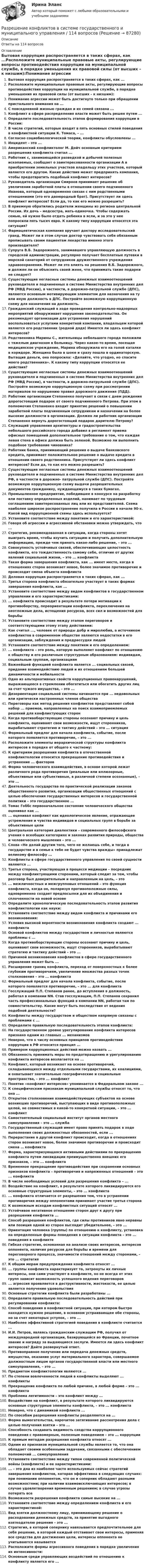      
            Описание
            Ответы на 114 вопросов 
            Оглавление
            Бытовая коррупция распространяется в таких сферах, как ...Расположите муниципальные правовые акты, регулирующие вопросы противодействия коррупции на муниципальной службе, в порядке уменьшения их правовой силы (от высших – к низшим):Понимание агрессии может быть достигнуто только при обращении пристального внимания на ...С повседневной жизнью граждан и их семей связана ...Конфликт в сфере распределения власти может быть решен путем ...Определите последовательность этапов формирования коррупции в России:В числе стратегий, которые входят в пять основных стилей поведения в конфликтной ситуации К. Томаса, – ...Согласно социобиологической теории, конфликты обусловлены ...Инцидент – это ...Американский конфликтолог М. Дойч основным критерием разрешения конфликта считал ...Работник с, занимающейся разведкой и добычей полезных ископаемых, сообщает о заинтересованности организации А в приобретении земельных участков владельцу этих участков, который является его другом. Какие действия может предпринять компания, чтобы предотвратить подобный конфликт интересов?Руководитель организации Смирнов принимает решение об увеличении заработной платы в отношении своего подчиненного Иванова, который одновременно связан с ним родственными отношениями (это его двоюродный брат). Присутствует ли здесь конфликт интересов? Если да, то как его можно разрешить?В приемную обратились родители женщины из региона центральной России. Их дочь – медсестра, мать-одиночка. Чтобы содержать семью, ей нужно было отдать ребенка в ясли, и за это у нее попросили пять тысяч евро. К какому типу коррупции относятся эта ситуация?Фармацевтическая компания вручает доктору исследовательский гранд. Может ли в этом случае доктор чувствовать себя обязанным прописывать своим пациентам лекарства именно этого производителя?Супруга В.Б. Задорожного, занимавшего управляющую должность в городской администрации, регулярно получает бесплатные путевки в морской санаторий от сотрудников дружественного учреждения здравоохранения. Может ли это влиять на решения В.Б. Задорожного, и должен ли он объяснить своей жене, что принимать такие подарки не следует?Существующие негласные системы денежных взаимоотношений руководителя и подчиненных в системе Министерства внутренних дел РФ (МВД России), в частности, в дорожно-патрульной службе (ДПС), являются основным мотивирующим элементом для назначения на ту или иную должность в ДПС. Постройте возможную коррупционную схему для назначения на должность.Гражданский служащий в ходе проведения контрольно-надзорных мероприятий обнаруживает нарушения законодательства. Он рекомендует организации для устранения нарушений воспользоваться услугами конкретной компании, владельцем которой является его родственник (родной дядя) Имеется ли здесь конфликт интересов?Родственника Марины С., жительницы небольшого города положили с тяжелым диагнозом в больницу. Через какое-то время, посещая медицинское учреждение, Марина обнаружила его на голой каталке в коридоре. Женщина была в шоке и сразу пошла в ординаторскую. Вытащив деньги, она попросила: «Делайте, что угодно, но спасите моего родственника». К какому типу коррупции относятся ее действия?Существующие негласные системы денежных взаимоотношений руководителя и подчиненных в системе Министерства внутренних дел РФ (МВД России), в частности, в дорожно-патрульной службе (ДПС). Постройте возможную коррупционную схему при рассмотрении материалов по нарушению правил дорожного движения (ПДД).Работник организации Степаненко получает в связи с днем рождения дорогостоящий подарок от своего подчиненного Петрова. При этом в полномочия Степаненко входит принятие решений о повышении заработной платы подчиненным сотрудникам и назначении на более высокие должности в организации. Должен ли работник организации Степаненко вернуть дорогостоящий подарок дарителю Петрову?Служащий управления архитектуры и градостроительства небольшого российского города добавил в регламент приема офисных помещений дополнительное требование о том, что каждая левая стена в офисе должна быть зеленой. Возможно ли выполнить подобное требование чиновника?Работник банка, принимающий решения о выдаче банковского кредита, принимает положительное решение о выдаче кредита в отношении своего родственника. Присутствует ли здесь конфликт интересов? Если да, то как его можно разрешить?Существующие негласные системы денежных взаимоотношений руководителя и подчиненных в системе Министерства внутренних дел РФ, в частности в дорожно- патрульной службе (ДПС). Постройте возможную коррупционную схему выдачи разрешительных документов гражданину, нуждающемуся в таких бумагах.Промышленное предприятие, победившее в конкурсе на разработку или поставку определенных изделий, нанимает по трудовым соглашениям заинтересованных лиц или их представителей. Схема наиболее широкое распространение получила в России в начале 90-х. Какой вид коррупционной схемы здесь используется?Установите соответствие между понятием и его характеристикой:Говоря об агрессии и агрессивной обстановки можно утверждать, что ...Стратегия, рекомендованная в ситуации, когда стороны хотят выиграть время, чтобы изучить ситуацию и получить дополнительную информацию, прежде чем принять какое-либо решение, – это ...Совокупность устойчивых связей, обеспечивающих целостность конфликта, его тождественность самому себе, отличие от других явлений социальной жизни, – это ... конфликтаТакая форма завершения конфликта, как ... имеет место, когда в отношениях сторон возникает новое, более значимое противоречие и происходит смена объекта конфликтаДеловая коррупция распространяется в таких сферах, как ...Третья сторона конфликта обязательно участвует в таких формах завершения конфликта, как ...Установите соответствие между видом конфликтов в государственном управлении и его характеристиками:... конфликта происходит в результате потери мотивации к противоборству, переориентации конфликта, переключения на неотложные дела, истощения ресурсов, всех сил и возможностей для борьбыУстановите соответствие между этапом переговоров и соответствующими этому этапу действиями:Как считал ..., человек от природы добр и миролюбив, а источником конфликтов в современном обществе являются недостатки в его организации, заблуждения и предрассудки людейУстановите соответствие между понятием и его определением:... конфликта – это роль, которую выполняет конфликт по отношению к обществу и его различным структурным образованиям: индивидам, социальным группам, организациямВажнейшей функцией конфликта является ... социальных связей, придание взаимодействию людей и их отношениям большей динамичности и мобильностиОдно из альтернативных свойств коррупционных правонарушений, выражающееся в стремлении обогатиться или обогатить других лиц за счет чужого имущества, – это ...Дезориентация социальной системы начинается при ... недовольных или критически настроенных членов обществаПереговоры как метод решения конфликтов представляют собой набор ... приемов, направленных на поиск взаимоприемлемых решений для конфликтующих сторонКогда противоборствующие стороны осознают причину и цель конфликта, оценивают свои возможности, ищут сторонников, вырабатывают стратегию и тактику действий – это ... ситуацияФормальный предлог для начала конфликта, событие, после которого появляется противоречие, – это ...Расположите элементы иерархической структуры конфликта интересов в порядке от общего к частному:К критериям разрешения конфликта в отечественной конфликтологии относится прекращение противодействия и устранение ... факторовФорма человеческого взаимодействия, в основе которой лежат различного рода противоречия (реальные или иллюзорные, объективные или субъективные, в различной степени осознанные), – это ... Деятельность государства по практической реализации законов общественного развития, организации общественных отношений с целью обеспечения государственных интересов и государственной политики – это государственное ...Томас Гоббс первоначальное состояние человеческого общества оценивал как ...... оценивал конфликт как идеологическое явление, отражающее устремление и чувства индивидов и социальных групп в борьбе за объективные целиЦентральная категория диалектики – современного философского учения о всеобщих категориях и законах развития природы, общества и человеческого мышления – это ...Слова «Не делай другим того, чего не желаешь себе, и тогда в государстве и в семье к тебе не будет чувства вражды» принадлежат великому философу ...Конфликты в сфере государственного управления по своей сущности являются ...Третья сторона, участвующая в процессе медиации – посредник между конфликтующими сторонами, который следит за тем, чтобы разговор был доверительным и направленным на цель, – это ... межличностных и межгрупповых отношений – это функция конфликта, когда он, поляризуя противоположные силы, одновременно создает предпосылки для их объединения и сплоченности на новой основеОпределите хронологическую последовательность этапов развития конфликтологии как науки:Установите соответствие между видом конфликта и причинами его возникновения:Условия высокой вероятности возникновения конфликта создают ... конфликтаОсновой конфликтов между государством и личностью являются проблемы с ...Когда противоборствующие стороны осознают причину и цель, оценивают свои возможности, ищут сторонников, вырабатывают стратегию и тактику действий – это ...Причиной возникновения конфликтов в сфере государственного управления может быть ...Расширение границ конфликта, переход от поверхностных к более глубоким противоречиям, увеличение множества разных точек столкновения – это ... конфликта Формальный предлог для начала конфликта, событие, после которого появляется противоречие, – это ... для конфликта Госслужащий П.П. Степанов ранее, до вступления в должность, работал в компании NN. Став госслужащим, П.П. Степанов сохранил часть профессиональных функций в компании NN, работая там по совместительству. Какие могут быть последствия от ведения подобной деятельности?Конфликты между государством и обществом напрямую связаны с проблемами с ...Определите правильную последовательность этапов конфликта:На государственном уровне урегулирование конфликта интересов признано одним из главных ... механизмовНеверно, что к числу основных принципов противодействия коррупции в РФ относится принцип ...Примером коррупционных действий можно назвать ...Обязанность принимать меры по предотвращению и урегулированию конфликта интересов возлагается на ...Конфликт, который возникает на основе противоречий, складывающихся между отдельными государствами, их коалициями, и охватывает значительные географические и социальные пространства, – это ... конфликтПонятие «конфликт интересов» упоминается в Федеральном законе ...К специфическим признакам муниципальной службы относят то, что она ...Открытое столкновение взаимодействующих субъектов на основе возникших противоречий, выступающих в виде противоположных целей, не совместимых в какой-то конкретной ситуации, – это ... конфликтСамостоятельный социальный институт органов местного самоуправления – это ... службаГосударственный служащий имеет право принять подарок в ходе выполнения своих должностных обязанностей, если ...Перерастание в другой конфликт происходит, когда в отношениях сторон возникает новое, более значимое противоречие и происходит смена … конфликтаФорма, характеризующаяся активными действиями по прекращению конфликта путем ликвидации преимущественно внешних его признаков, – это ... конфликтаВременное прекращение противодействия при сохранении основных признаков конфликта – противоречия и напряженных отношений – это ... конфликтаВ числе необходимых условий для разрешения конфликта – ...Воздействие на конфликт, в результате которого ликвидируются его основные структурные элементы, – это ... конфликта... конфликта отличается от разрешения тем, что в устранении противоречия между оппонентами принимает участие третья сторонаК возможным исходам конфликтных ситуаций относят ...Устойчивое негативное отношение сторон друг к другу при разрешении конфликта ...Способ разрешения конфликтов, где силы противников явно неравны или позиция одной из сторон выглядит убедительнее, – это ...Ориентация человека (группы) по отношению к конфликту, установка на определенные формы поведения в ситуации конфликта – это ... поведения в конфликтеГибкая стратегия, основанная на анализе своих интересов, интересов оппонента, наличия ресурсов для борьбы и времени для переговорного процесса, значимости отношений между сторонами, – это ... стратегияК общим мерам предупреждения конфликта относят ...... группы конфликта характеризует то, затронуты их личные интересы, они сами участвуют в конфликте, но не всегда от этих групп зависит возможность успешного ведения переговоров... агрессия проявляется в деструктивности, жестокости, ее целью является получение удовольствияОсновные стратегии конфликта были разработаны ...Определите правильную последовательность действий при регулировании конфликта:Способ поведения в конфликтной ситуации, при котором быстро находится нужное решение, в основном устраивающее обе стороны, но за счет некоторых уступок, – это ...Наиболее эффективной стратегией поведения в конфликте считается ...И.И. Петров, являясь гражданским служащим РФ, получил от международной организации, базирующейся во Франции, почетное звание и награду за выдающиеся заслуги. Имеется ли здесь конфликт интересов? Дайте развернутый ответ.Противоправное получение или передача денежных средств, имущества, оказание услуг материального характера, совершаемое должностным лицом органов государственной власти или местного самоуправления, – это ...Предметом конфликтологии являются ...По степени вовлеченности людей в конфликты выделяют ... конфликтыПрекращение конфликта по любой причине, в любой форме – это ... конфликтаПроблема легитимности – это конфликт между ...Воздействие на конфликт, в результате которого ликвидируются основные структурные элементы конфликта, – это ... конфликтаНеверно, что с динамикой конфликта ...По способам разрешения конфликты разделяются на ...Форма вымогательства, нарочитое затягивание рассмотрения дела с целью получения взятки – это ...Способность создавать видимость сходства коррупционного поведения с правомерным, полезным поведением – это ... коррупцииК прямым методам разрешения конфликта относят ...Одним из признаков муниципальной службы является то, что она обладает своими особенными задачами, связанными с обеспечением полномочий ... самоуправленияУстановите соответствие между типом современной политической войны (конфликта) и ее характеристиками:... – это дна из наиболее часто используемых сейчас стратегий завершения конфликтов, которая эффективна в следующих случаях: при понимании оппонентом, что он и соперник обладают разными возможностями; при наличии взаимоисключающих интересов; в случае удовлетворения временным решением; в случае угрозы потерять всеВозможности разрешения конфликта самые высокие на ...Установите соответствие между определением конфликта и его характеристикой:Вид взятки должностному лицу, принимающему решение о расходовании денежных средств, за принятие выгодного взяткодателю решения – это ...Стратегия, в которой сопернику навязывается предпочтительное для себя решение, в которой каждый отстаивает свои интересы, применяя все средства для достижения цели, интересы оппонента не учитываются называется Расположите формы агрессивного поведения в порядке увеличения их интенсивности:Основным среди управляющих воздействий по отношению к конфликту является его ...  
            
            
            Разрешается ли потеря местной устойчивости стенки внецентренно сжатой сплошной колонны? ТулГУРазрешение конфликтов в системе государственного и муниципального управления / 114 вопросов💯 Разрешение конфликтов в системе государственного и муниципального управления > Итоговый тест (правильные ответы на тест Синергия / МОИ / МТИ / МосАП)💯 Разрешение конфликтов в системе государственного и муниципального управления > Компетентностный тест (правильные ответы на тест Синергия / МОИ / МТИ / МосАП)🌞Разрешение конфликтов в системе государственного и муниципального управления / Промежуточные тесты Темы 1-5  + Итоговый тест + Компетентностный тест / Синергия / МТИ / МосАП / Новый сборник на отлично! Ответы на 220 вопросов 100 / 100Разрешение конфликтов в системе государственного и муниципального управления. Синергия. Компетентностный тест. На отлично!Разрешение конфликтов в системе государственного и муниципального управления Синергия МТИ МОСАП Ответы на Компетентностный тестРазработка фрагмента техкарты урока математики по теме «Письменная нумерация чисел в пределах 1000», учебник математики М.И. Моро, 3 класс, 2 часть, с.46.Разработка функционального проекта функциональной подсистемы управления Разработка шельфовых месторождений. EDUCONРазработка эф-ных упр-ских решений Разработку систем сертификации однородной продукции организует… Выберите один ответ:  a. центральный орган по сертификации  b. орган по стандартизации  c. научно-методический центр по сертификации  d. федеральное агентство по техническому Разработку теории систем связывают, прежде всего, с именем …Разрешается ли перемещать предохранительные козырьки на плоскошлифовальных станках?