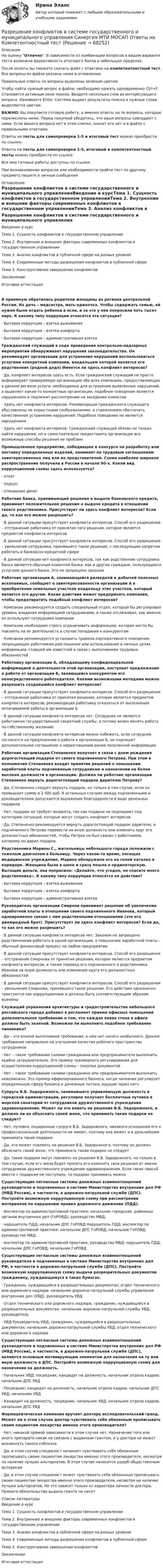     
            Описание
            На оценку Отлично. В зависимости от комбинации вопросов в вашем варианте теста возможна вариативность итогового балла в небольших пределах.После оплаты вы сможете скачать файл с ответами на компетентностный тест. Все вопросы из файла указаны ниже в оглавлении.Правильные ответы на вопросы выделены зеленым цветом. Чтобы найти нужный вопрос в файле, необходимо нажать одновременно Ctrl+F. Становится активным окно поиска. Вводите несколько слов из интересующего вопроса. Нажимаете Enter. Система выдает результаты поиска и нужные слова выделяются цветом.ВАЖНО: Вы покупаете готовую работу, а именно ответы на те вопросы, которые перечислены ниже. Перед покупкой убедитесь, что ваши вопросы совпадают с ними. Если вашего вопроса нет в этом списке, значит его нет и в файле с правильными ответами.Ответы на тесты для самопроверки 1-5 и итоговый тест можно приобрести по ссылке: Ответы на тесты для самопроверки 1-5, итоговый и компетентностный тесты можно приобрести по ссылке: Все мои готовые работы доступны по ссылке: При возникновении вопросов или необходимости пройти тест по другому предмету пишите в личные сообщения  
            Оглавление
            Разрешение конфликтов в системе государственного и муниципального управленияВведение в курсТема 1. Сущность конфликтов в государственном управленииТема 2. Внутренние и внешние факторы современных конфликтов в государственном управленииТема 3. Анализ конфликтов в публичной сфере на разных уровняхТема 4. Современные методы разрешения конфликтов в публичной сфереТема 5. Конструктивное завершение конфликтовЗаключениеИтоговая аттестацияВ приемную обратились родители женщины из региона центральной России. Их дочь – медсестра, мать-одиночка. Чтобы содержать семью, ей нужно было отдать ребенка в ясли, и за это у нее попросили пять тысяч евро. К какому типу коррупции относятся эта ситуация?·        Бытовая коррупция – взятка выживания·        Бытовая коррупция – взятка комфорта·        Бытовая коррупция – административная взятка Гражданский служащий в ходе проведения контрольно-надзорных мероприятий обнаруживает нарушения законодательства. Он рекомендует организации для устранения нарушений воспользоваться услугами конкретной компании, владельцем которой является его родственник (родной дядя) Имеется ли здесь конфликт интересов?·        Да, конфликт интересов здесь есть. Если гражданский служащий не просто информирует проверяемую организацию обо всех компаниях, предоставляющих в данном регионе услуги, необходимые для устранения выявленных нарушений, а выделяет какие-то конкретные организации, подобное поведение является нарушением и подлежит рассмотрению на заседании комиссии·        Здесь нет конфликта интересов. Рекомендации гражданского служащего обусловлены не корыстными соображениями, а стремлением обеспечить качественное устранение нарушений. Подобное поведение не является нарушением·        Здесь нет конфликта интересов. Гражданский служащий обязан не только найти нарушения, но и самостоятельно предоставить организации все возможные способы решения ее проблем Промышленное предприятие, победившее в конкурсе на разработку или поставку определенных изделий, нанимает по трудовым соглашениям заинтересованных лиц или их представителей. Схема наиболее широкое распространение получила в России в начале 90-х. Какой вид коррупционной схемы здесь используется?·        откат·        подкуп·        отмывание денег Работник банка, принимающий решения о выдаче банковского кредита, принимает положительное решение о выдаче кредита в отношении своего родственника. Присутствует ли здесь конфликт интересов? Если да, то как его можно разрешить?·        В данной ситуации присутствует конфликта интересов. Способ его разрешения – отстранение работника от принятия того решения, которое является предметом конфликта интересов·        В данной ситуации присутствует конфликта интересов. Способ его разрешения – увольнение сотрудника, принявшего такое решение, с последующим запретом работать в банковско-кредитной сфере·        В данной ситуации нет конфликта интересов, так как родственник сотрудника банка является обычным клиентом банка, как и другие граждане, пользующиеся услугами данного банка. Это не запрещено законом Работник организации А, занимающейся разведкой и добычей полезных ископаемых, сообщает о заинтересованности организации А в приобретении земельных участков владельцу этих участков, который является его другом. Какие действия может предпринять компания, чтобы предотвратить подобный конфликт интересов?·        Компании рекомендуется создать специальный отдел, который бы регулировал уровень владения информацией сотрудниками, а также отслеживал, как именно ее используют сотрудники компании·        Компании необходимо строго ограничивать информацию, которая могла бы повлиять на ее деятельность в случае попадания к конкурентам·        Компании рекомендуется установить правила корпоративного поведения, запрещающие работникам разглашение или использование в личных целях информации, ставшей им известной в связи с выполнением трудовых обязанностей Работнику организации А, обладающему конфиденциальной информацией о деятельности этой организации, поступает предложение о работе от организации Б, являющейся конкурентом его непосредственного работодателя. Какими возможными методами можно разрешить создавшийся конфликт интересов?·        В данной ситуации присутствует конфликта интересов. Способ его разрешения – отстранение работника от принятия решения, которое является предметом конфликта интересов; рекомендация работнику отказаться от выполнения оплачиваемой работы в организации Б·        В данной ситуации конфликта интересов нет. Сотрудник не является работником государственной секретной службы, а потому волен менять работу по собственному желанию·        В данной ситуации конфликта интересов можно избежать, если сотрудник согласится на предложение о работе в организации Б, но подпишет дополнительное соглашение о неразглашении ранее полученной информации Работник организации Степаненко получает в связи с днем рождения дорогостоящий подарок от своего подчиненного Петрова. При этом в полномочия Степаненко входит принятие решений о повышении заработной платы подчиненным сотрудникам и назначении на более высокие должности в организации. Должен ли работник организации Степаненко вернуть дорогостоящий подарок дарителю Петрову?·        Да, Степаненко следует вернуть подарок, но только в том случае, если он превышает сумму в 3 000 руб. В остальных случаях между подчиненными и руководителями допускается выражение благодарности в виде денежных подарков·        Нет, подарок не требует возврата, так как подарки не подпадают под категорию ситуаций, которые могут создать конфликт интересов·        Да, Степаненко рекомендуется вернуть дорогостоящий подарок дарителю, а подчиненного Петрова перевести на иную должность или изменить круг его должностных обязанностей, чтобы Петров не был связан с работником, которому он дарил подарок Родственника Марины С., жительницы небольшого города положили с тяжелым диагнозом в больницу. Через какое-то время, посещая медицинское учреждение, Марина обнаружила его на голой каталке в коридоре. Женщина была в шоке и сразу пошла в ординаторскую. Вытащив деньги, она попросила: «Делайте, что угодно, но спасите моего родственника». К какому типу коррупции относятся ее действия?·        Бытовая коррупция – взятка выживания·        Бытовая коррупция – взятка комфорта·        Бытовая коррупция – административная взятка Руководитель организации Смирнов принимает решение об увеличении заработной платы в отношении своего подчиненного Иванова, который одновременно связан с ним родственными отношениями (это его двоюродный брат). Присутствует ли здесь конфликт интересов? Если да, то как его можно разрешить?·        В данной ситуации конфликта интересов нет. Законом не запрещено родственникам работать в одной организации, а повышение заработной платы – обычный финансовый процесс на любом предприятии·        В данной ситуации присутствует конфликта интересов. Способ его разрешения – отстранение Смирнова от принятия решения, которое является предметом конфликта интересов, а также перевод его подчиненного и родственника Иванова на иную должность или изменение круга его должностных обязанностей·        В данной ситуации присутствует конфликта интересов. Способ его разрешения – увольнение Смирнова, принявшего такое решение. Его действия однозначно трактуются как коррупционные и должны быть соответствующим образом оценены Служащий управления архитектуры и градостроительства небольшого российского города добавил в регламент приема офисных помещений дополнительное требование о том, что каждая левая стена в офисе должна быть зеленой. Возможно ли выполнить подобное требование чиновника?·        Да – это вполне выполнимое требование, в нем нет ничего необычного. Данное требование направлено на улучшение качества рабочего пространства сотрудников·        Нет – такое требование силами гражданина или предпринимателя выполнить крайне затруднительно. Это пример чрезмерного регулирования для осуществления коррупционной схемы – покупки документов·        Нет – такое требование силами гражданина или предпринимателя выполнить невозможно. Это пример аффилированного бизнеса, когда чиновник регулирует определенную сферу бизнеса и денежные потоки, идущие через него Супруга В.Б. Задорожного, занимавшего управляющую должность в городской администрации, регулярно получает бесплатные путевки в морской санаторий от сотрудников дружественного учреждения здравоохранения. Может ли это влиять на решения В.Б. Задорожного, и должен ли он объяснить своей жене, что принимать такие подарки не следует?·        Нет, путевки, подаренные супруге В.Б. Задорожного, никакого отношения его к профессиональной деятельности не имеют, поэтому она может и в дальнейшем принимать такие подарки·        Да, это может повлиять на решения В.Б. Задорожного, поэтому он должен объяснить своей жене, что принимать такие подарки не следует·        Да, такие подарки могут повлиять на решения В.Б. Задорожного, но только в том случае, если его жена будет просить его изменить свои решения от имени сотрудников дружественного учреждения здравоохранения. Если таких просьб вместе с подарком не поступало, то подарок принимать можно Существующие негласные системы денежных взаимоотношений руководителя и подчиненных в системе Министерства внутренних дел РФ (МВД России), в частности, в дорожно-патрульной службе (ДПС). Постройте возможную коррупционную схему при рассмотрении материалов по нарушению правил дорожного движения (ПДД).·        Инспектор по административной практике; начальник городских, районных органов внутренних дел (ГоРОВД); руководство МВД;·        нарушитель ПДД; начальник ДПС ГоРОВД Нарушитель ПДД; инспектор по административной практике; начальник ДПС ГоРОВД; начальник ГоРОВД; руководство МВД·        инспектор по административной практике; руководство МВД; нарушитель ПДД; начальник ДПС ГоРОВД; начальник ГоРОВД Существующие негласные системы денежных взаимоотношений руководителя и подчиненных в системе Министерства внутренних дел РФ, в частности в дорожно-патрульной службе (ДПС). Постройте возможную коррупционную схему выдачи разрешительных документов гражданину, нуждающемуся в таких бумагах.·        Гражданин, нуждающийся в разрешительных документах; отдел технического или дорожного надзора; начальник дорожно-патрульной службы управления внутренних дел (УВД), руководитель УВД·        Отдел технического или дорожного надзора; гражданин, нуждающийся в разрешительных документах; начальник дорожно-патрульной службы УВД; руководитель·        УВД Руководитель УВД; гражданин, нуждающийся в разрешительных документах; начальник дорожно-патрульной службы УВД; отдел технического или дорожного надзора Существующие негласные системы денежных взаимоотношений руководителя и подчиненных в системе Министерства внутренних дел РФ (МВД России), в частности, в дорожно-патрульной службе (ДПС), являются основным мотивирующим элементом для назначения на ту или иную должность в ДПС. Постройте возможную коррупционную схему для назначения на должность.·        Начальник УВД; посредник; кандидат на должность; начальник отдела кадров; начальник ДПС УВД·        Посредник; кандидат на должность; начальник отдела кадров; начальник ДПС УВД; начальник УВД·        Кандидат на должность; посредник; начальник УВД; начальник отдела кадров; начальник ДПС УВД Фармацевтическая компания вручает доктору исследовательский гранд. Может ли в этом случае доктор чувствовать себя обязанным прописывать своим пациентам лекарства именно этого производителя?·        Нет, никакой прямой зависимости в этом случае нет. Назначение того или иного препарата никак не связано с выданным грантом, и у доктора не может возникнуть такого соблазна·        Да, в этом случае специалист начинает чувствовать себя обязанным прописывать своим пациентам лекарства именно этого производителя, несмотря на наличие лучших альтернатив. В этом случае наносится ущерб общественным интересам·        Да, в этом случае специалист может чувствовать себя обязанным прописывать своим пациентам лекарства именно этого производителя, несмотря на наличие лучших альтернатив. Но это зависит только от характера личности доктора. Прямого обязательства выдача гранта не несет  
            Список литературы
            Введение в курсТема 1. Сущность конфликтов в государственном управленииТема 2. Внутренние и внешние факторы современных конфликтов в государственном управленииТема 3. Анализ конфликтов в публичной сфере на разных уровняхТема 4. Современные методы разрешения конфликтов в публичной сфереТема 5. Конструктивное завершение конфликтовЗаключениеИтоговая аттестация 
            
            
            Разрешение конфликтов в системе государственного и муниципального управления. Синергия. Компетентностный тест. На отлично!Разрешение конфликтов в системе государственного и муниципального управления Синергия МТИ МОСАП Ответы на Компетентностный тестРазрешение конфликтов в системе государственного и муниципального управления Синергия МТИ МОСАП Ответы на тесты для самопроверки 1-5 и итоговый тестРазрешение конфликтов в системе государственного и муниципального управления Синергия МТИ МОСАП Ответы на тесты для самопроверки 1-5, итоговый и компетентностный тесты💯 Разрешение конфликтов в системе государственного и муниципального управления [Тема 1-5] (ответы на тесты Синергия / МОИ / МТИ / МосАП, октябрь 2023)💯 Разрешение конфликтов в системе государственного и муниципального управления [Тема 1-5] (ответы на тесты Синергия / МОИ / МТИ / МосАП, сентябрь 2023)💯 Разрешение конфликтов в системе государственного и муниципального управления > Тема 1. Сущность конфликтов в государственном управлении (правильные ответы на тест Синергия / МОИ / МТИ / МосАП)Разработку теории систем связывают, прежде всего, с именем …Разрешается ли перемещать предохранительные козырьки на плоскошлифовальных станках?Разрешается ли потеря местной устойчивости стенки внецентренно сжатой сплошной колонны?Разрешается ли потеря местной устойчивости стенки внецентренно сжатой сплошной колонны? ТулГУРазрешение конфликтов в системе государственного и муниципального управления / 114 вопросов💯 Разрешение конфликтов в системе государственного и муниципального управления > Итоговый тест (правильные ответы на тест Синергия / МОИ / МТИ / МосАП)💯 Разрешение конфликтов в системе государственного и муниципального управления > Компетентностный тест (правильные ответы на тест Синергия / МОИ / МТИ / МосАП)
