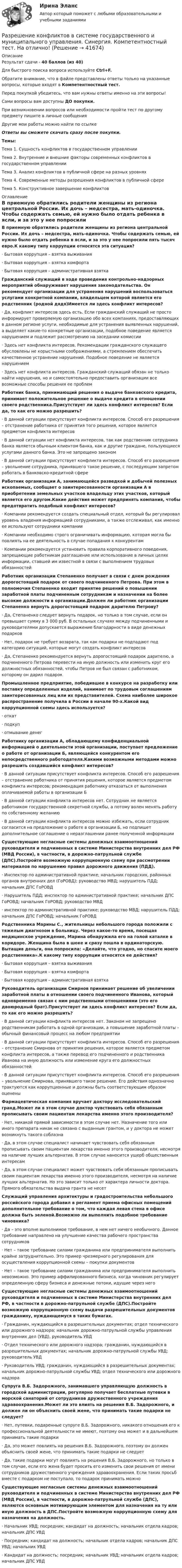     
          Описание
          Результат сдачи - 40 баллов (из 40)Для быстрого поиска вопроса используйте Ctrl+F.Обратите внимание, что в файле представлены ответы только на указанные вопросы, которые входят в Компетентностный тест.Перед покупкой убедитесь, что вам нужны ответы именно на эти вопросы!Сами вопросы вам доступны ДО покупки.При возникновении вопросов или необходимости пройти тест по другому предмету пишите в личные сообщения Другие мои работы можно найти по ссылке Ответы вы сможете скачать сразу после покупки.Темы:Тема 1. Сущность конфликтов в государственном управленииТема 2. Внутренние и внешние факторы современных конфликтов в государственном управленииТема 3. Анализ конфликтов в публичной сфере на разных уровняхТема 4. Современные методы разрешения конфликтов в публичной сфереТема 5. Конструктивное завершение конфликтов 
          Оглавление
          В приемную обратились родители женщины из региона центральной России. Их дочь – медсестра, мать-одиночка. Чтобы содержать семью, ей нужно было отдать ребенка в ясли, и за это у нее попросили пять тысяч евро.К какому типу коррупции относятся эта ситуация?·      Бытовая коррупция – взятка выживания·      Бытовая коррупция – взятка комфорта·      Бытовая коррупция – административная взяткаГражданский служащий в ходе проведения контрольно-надзорных мероприятий обнаруживает нарушения законодательства. Он рекомендует организации для устранения нарушений воспользоваться услугами конкретной компании, владельцем которой является его родственник (родной дядя)Имеется ли здесь конфликт интересов?·      Да, конфликт интересов здесь есть. Если гражданский служащий не просто информирует проверяемую организацию обо всех компаниях, предоставляющих в данном регионе услуги, необходимые для устранения выявленных нарушений, а выделяет какие-то конкретные организации, подобное поведение является нарушением и подлежит рассмотрению на заседании комиссии·      Здесь нет конфликта интересов. Рекомендации гражданского служащего обусловлены не корыстными соображениями, а стремлением обеспечить качественное устранение нарушений. Подобное поведение не является нарушением·      Здесь нет конфликта интересов. Гражданский служащий обязан не только найти нарушения, но и самостоятельно предоставить организации все возможные способы решения ее проблемРаботник банка, принимающий решения о выдаче банковского кредита, принимает положительное решение о выдаче кредита в отношении своего родственника.Присутствует ли здесь конфликт интересов? Если да, то как его можно разрешить?·      В данной ситуации присутствует конфликта интересов. Способ его разрешения – отстранение работника от принятия того решения, которое является предметом конфликта интересов·      В данной ситуации нет конфликта интересов, так как родственник сотрудника банка является обычным клиентом банка, как и другие граждане, пользующиеся услугами данного банка. Это не запрещено законом·      В данной ситуации присутствует конфликта интересов. Способ его разрешения – увольнение сотрудника, принявшего такое решение, с последующим запретом работать в банковско-кредитной сфереРаботник организации А, занимающейся разведкой и добычей полезных ископаемых, сообщает о заинтересованности организации А в приобретении земельных участков владельцу этих участков, который является его другом.Какие действия может предпринять компания, чтобы предотвратить подобный конфликт интересов?·      Компании рекомендуется создать специальный отдел, который бы регулировал уровень владения информацией сотрудниками, а также отслеживал, как именно ее используют сотрудники компании·      Компании необходимо строго ограничивать информацию, которая могла бы повлиять на ее деятельность в случае попадания к конкурентам·      Компании рекомендуется установить правила корпоративного поведения, запрещающие работникам разглашение или использование в личных целях информации, ставшей им известной в связи с выполнением трудовых обязанностейРаботник организации Степаненко получает в связи с днем рождения дорогостоящий подарок от своего подчиненного Петрова. При этом в полномочия Степаненко входит принятие решений о повышении заработной платы подчиненным сотрудникам и назначении на более высокие должности в организации.Должен ли работник организации Степаненко вернуть дорогостоящий подарок дарителю Петрову?·      Да, Степаненко следует вернуть подарок, но только в том случае, если он превышает сумму в 3 000 руб. В остальных случаях между подчиненными и руководителями допускается выражение благодарности в виде денежных подарков·      Нет, подарок не требует возврата, так как подарки не подпадают под категорию ситуаций, которые могут создать конфликт интересов·      Да, Степаненко рекомендуется вернуть дорогостоящий подарок дарителю, а подчиненного Петрова перевести на иную должность или изменить круг его должностных обязанностей, чтобы Петров не был связан с работником, которому он дарил подарокПромышленное предприятие, победившее в конкурсе на разработку или поставку определенных изделий, нанимает по трудовым соглашениям заинтересованных лиц или их представителей. Схема наиболее широкое распространение получила в России в начале 90-х.Какой вид коррупционной схемы здесь используется?·      откат·      подкуп·      отмывание денегРаботнику организации А, обладающему конфиденциальной информацией о деятельности этой организации, поступает предложение о работе от организации Б, являющейся конкурентом его непосредственного работодателя.Какими возможными методами можно разрешить создавшийся конфликт интересов?·      В данной ситуации присутствует конфликта интересов. Способ его разрешения – отстранение работника от принятия решения, которое является предметом конфликта интересов; рекомендация работнику отказаться от выполнения оплачиваемой работы в организации Б·      В данной ситуации конфликта интересов нет. Сотрудник не является работником государственной секретной службы, а потому волен менять работу по собственному желанию·      В данной ситуации конфликта интересов можно избежать, если сотрудник согласится на предложение о работе в организации Б, но подпишет дополнительное соглашение о неразглашении ранее полученной информацииСуществующие негласные системы денежных взаимоотношений руководителя и подчиненных в системе Министерства внутренних дел РФ (МВД России), в частности, в дорожно-патрульной службе (ДПС).Постройте возможную коррупционную схему при рассмотрении материалов по нарушению правил дорожного движения (ПДД).·      Инспектор по административной практике; начальник городских, районных органов внутренних дел (ГоРОВД); руководство МВД; нарушитель ПДД; начальник ДПС ГоРОВД·      Нарушитель ПДД; инспектор по административной практике; начальник ДПС ГоРОВД; начальник ГоРОВД; руководство МВД·      инспектор по административной практике; руководство МВД; нарушитель ПДД; начальник ДПС ГоРОВД; начальник ГоРОВДРодственника Марины С., жительницы небольшого города положили с тяжелым диагнозом в больницу. Через какое-то время, посещая медицинское учреждение, Марина обнаружила его на голой каталке в коридоре. Женщина была в шоке и сразу пошла в ординаторскую. Вытащив деньги, она попросила: «Делайте, что угодно, но спасите моего родственника».К какому типу коррупции относятся ее действия?·      Бытовая коррупция – взятка выживания·      Бытовая коррупция – взятка комфорта·      Бытовая коррупция – административная взяткаРуководитель организации Смирнов принимает решение об увеличении заработной платы в отношении своего подчиненного Иванова, который одновременно связан с ним родственными отношениями (это его двоюродный брат).Присутствует ли здесь конфликт интересов? Если да, то как его можно разрешить?·      В данной ситуации конфликта интересов нет. Законом не запрещено родственникам работать в одной организации, а повышение заработной платы – обычный финансовый процесс на любом предприятии·      В данной ситуации присутствует конфликта интересов. Способ его разрешения – отстранение Смирнова от принятия решения, которое является предметом конфликта интересов, а также перевод его подчиненного и родственника Иванова на иную должность или изменение круга его должностных обязанностей·      В данной ситуации присутствует конфликта интересов. Способ его разрешения – увольнение Смирнова, принявшего такое решение. Его действия однозначно трактуются как коррупционные и должны быть соответствующим образом оцененыФармацевтическая компания вручает доктору исследовательский гранд.Может ли в этом случае доктор чувствовать себя обязанным прописывать своим пациентам лекарства именно этого производителя?·      Нет, никакой прямой зависимости в этом случае нет. Назначение того или иного препарата никак не связано с выданным грантом, и у доктора не может возникнуть такого соблазна·      Да, в этом случае специалист начинает чувствовать себя обязанным прописывать своим пациентам лекарства именно этого производителя, несмотря на наличие лучших альтернатив. В этом случае наносится ущерб общественным интересам·      Да, в этом случае специалист может чувствовать себя обязанным прописывать своим пациентам лекарства именно этого производителя, несмотря на наличие лучших альтернатив. Но это зависит только от характера личности доктора. Прямого обязательства выдача гранта не несетСлужащий управления архитектуры и градостроительства небольшого российского города добавил в регламент приема офисных помещений дополнительное требование о том, что каждая левая стена в офисе должна быть зеленой.Возможно ли выполнить подобное требование чиновника?·      Да – это вполне выполнимое требование, в нем нет ничего необычного. Данное требование направлено на улучшение качества рабочего пространства сотрудников·      Нет – такое требование силами гражданина или предпринимателя выполнить крайне затруднительно. Это пример чрезмерного регулирования для осуществления коррупционной схемы – покупки документов·      Нет – такое требование силами гражданина или предпринимателя выполнить невозможно. Это пример аффилированного бизнеса, когда чиновник регулирует определенную сферу бизнеса и денежные потоки, идущие через негоСуществующие негласные системы денежных взаимоотношений руководителя и подчиненных в системе Министерства внутренних дел РФ, в частности в дорожно-патрульной службе (ДПС).Постройте возможную коррупционную схему выдачи разрешительных документов гражданину, нуждающемуся в таких бумагах.·      Гражданин, нуждающийся в разрешительных документах; отдел технического или дорожного надзора; начальник дорожно-патрульной службы управления внутренних дел (УВД), руководитель УВД·      Отдел технического или дорожного надзора; гражданин, нуждающийся в разрешительных документах; начальник дорожно-патрульной службы УВД; руководитель УВД·      Руководитель УВД; гражданин, нуждающийся в разрешительных документах; начальник дорожно-патрульной службы УВД; отдел технического или дорожного надзораСупруга В.Б. Задорожного, занимавшего управляющую должность в городской администрации, регулярно получает бесплатные путевки в морской санаторий от сотрудников дружественного учреждения здравоохранения.Может ли это влиять на решения В.Б. Задорожного, и должен ли он объяснить своей жене, что принимать такие подарки не следует?·      Нет, путевки, подаренные супруге В.Б. Задорожного, никакого отношения его к профессиональной деятельности не имеют, поэтому она может и в дальнейшем принимать такие подарки·      Да, это может повлиять на решения В.Б. Задорожного, поэтому он должен объяснить своей жене, что принимать такие подарки не следует·      Да, такие подарки могут повлиять на решения В.Б. Задорожного, но только в том случае, если его жена будет просить его изменить свои решения от имени сотрудников дружественного учреждения здравоохранения. Если таких просьб вместе с подарком не поступало, то подарок принимать можноСуществующие негласные системы денежных взаимоотношений руководителя и подчиненных в системе Министерства внутренних дел РФ (МВД России), в частности, в дорожно-патрульной службе (ДПС), являются основным мотивирующим элементом для назначения на ту или иную должность в ДПС.Постройте возможную коррупционную схему для назначения на должность.·      Начальник УВД; посредник; кандидат на должность; начальник отдела кадров; начальник ДПС УВД·      Посредник; кандидат на должность; начальник отдела кадров; начальник ДПС УВД; начальник УВД·      Кандидат на должность; посредник; начальник УВД; начальник отдела кадров; начальник ДПС УВД 
            
            
            🌞Разрешение конфликтов в системе государственного и муниципального управления / Промежуточные тесты Темы 1-5  + Итоговый тест + Компетентностный тест / Синергия / МТИ / МосАП / Новый сборник на отлично! Ответы на 220 вопросов 100 / 100Разрешение конфликтов в системе государственного и муниципального управления. Синергия. Компетентностный тест. На отлично!Разрешение конфликтов в системе государственного и муниципального управления Синергия МТИ МОСАП Ответы на Компетентностный тестРазрешение конфликтов в системе государственного и муниципального управления Синергия МТИ МОСАП Ответы на тесты для самопроверки 1-5 и итоговый тестРазрешение конфликтов в системе государственного и муниципального управления Синергия МТИ МОСАП Ответы на тесты для самопроверки 1-5, итоговый и компетентностный тесты💯 Разрешение конфликтов в системе государственного и муниципального управления [Тема 1-5] (ответы на тесты Синергия / МОИ / МТИ / МосАП, октябрь 2023)💯 Разрешение конфликтов в системе государственного и муниципального управления [Тема 1-5] (ответы на тесты Синергия / МОИ / МТИ / МосАП, сентябрь 2023)Разработку систем сертификации однородной продукции организует… Выберите один ответ:  a. центральный орган по сертификации  b. орган по стандартизации  c. научно-методический центр по сертификации  d. федеральное агентство по техническому Разработку теории систем связывают, прежде всего, с именем …Разрешается ли перемещать предохранительные козырьки на плоскошлифовальных станках?Разрешается ли потеря местной устойчивости стенки внецентренно сжатой сплошной колонны?Разрешается ли потеря местной устойчивости стенки внецентренно сжатой сплошной колонны? ТулГУРазрешение конфликтов в системе государственного и муниципального управления / 114 вопросов💯 Разрешение конфликтов в системе государственного и муниципального управления > Итоговый тест (правильные ответы на тест Синергия / МОИ / МТИ / МосАП)
