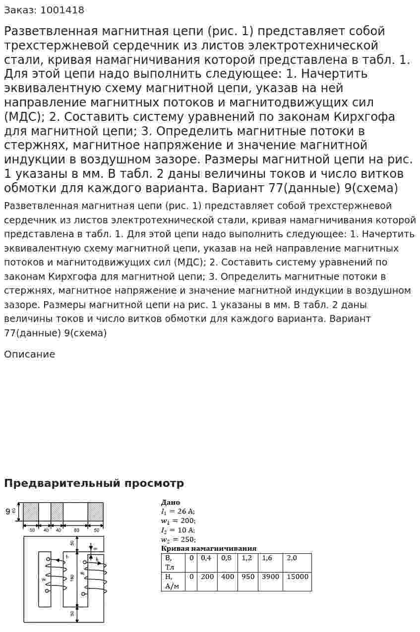 Разветвленная магнитная цепи (рис. 1) представляет собой трехстержневой сердечник из листов электротехнической стали, кривая намагничивания которой представлена в табл. 1. Для этой цепи надо выполнить следующее:	 1.  Начертить эквивалентную схему магнитной цепи, указав на ней направление магнитных потоков и магнитодвижущих сил (МДС); 2.  Составить систему уравнений по законам Кирхгофа для магнитной цепи; 3.  Определить магнитные потоки в стержнях, магнитное напряжение и значение магнитной индукции в воздушном зазоре. Размеры магнитной цепи на рис. 1 указаны в мм. В табл. 2 даны величины токов и число витков обмотки для каждого варианта. Вариант 77(данные) 9(схема) 