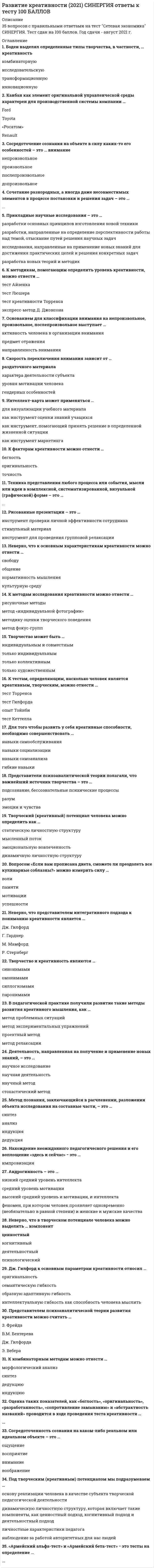     
          Описание
          Развитие креативностиправильные ответы на все 35 вопросов из теста по данной дисциплинерезультат 100 баллов из 100вопросы отсортированы по возрастанию в лексикографическом порядке 
          Оглавление
          🗁 Развитие креативностиТема 1. Творческие способности человека: одаренность и креативностьТема 2. Креативность: понятие, виды, принципыТема 3. Основные теории креативностиТема 4. Прикладные методы научного творчества при принятии решений════════════════════«Армейский альфа-тест» и «Армейский бета-тест» − это тесты на определение …Тип ответа: Текcтовый ответ Андрогинность – это …Тип ответа: Одиночный выборнизкий средний уровень интеллектасредний уровень мотивациивысокий средний уровень и мотивации, и интеллектафеномен, при котором человек проявляет одновременно (необязательно в равной степени) и женские и мужские качестваБоден выделял определенные типы творчества, в частности, … креативностьТип ответа: Множественный выборкомбинаторнуюисследовательскуютрансформационнуюинновационнуюВ педагогической практике получили развитие такие методы развития креативного мышления, как …Тип ответа: Множественный выборметод проблемных ситуацийметод экспериментальных упражненийпроектный методметод релаксацииВопросом «Если вам прописана диета, сможете ли преодолеть все кулинарные соблазны?» можно измерить силу …Тип ответа: Одиночный выборволипамятимотивацииуспешностиДеятельность, направленная на получение и применение новых знаний, – это …Тип ответа: Одиночный выборнаучное исследованиенаучная деятельностьнаучный методстохастический методДж. Гилфорд к основным параметрам креативности относил …Тип ответа: Множественный выбороригинальностьсемантическую гибкостьобразную адаптивную гибкостьинтеллектуальную гибкость как способность человека мыслитьДля того чтобы развить у себя креативные способности, необходимо совершенствовать …Тип ответа: Множественный выборнавыки самообслуживаниянавыки социализациинавыки самоанализагибкие навыкиИнтеллект-карта может применяться …Тип ответа: Одиночный выбордля визуализации учебного материалакак инструмент оценки знаний учащихсякак инструмент, помогающий принять решение в определенной жизненной ситуациикак инструмент маркетингаК комбинаторным методам можно отнести …Тип ответа: Множественный выборморфологический анализсинтездедукциюиндукциюК методам исследования креативности можно отнести …Тип ответа: Множественный выборрисуночные методыметод «индивидуальной фотографии»методику оценки творческого поведенияметод фокус-группК методикам, помогающим определить уровень креативности, можно отнести …Тип ответа: Множественный выбортест Айзенкатест Люшератест креативности Торренсаэкспресс-метод Д. ДжонсонаК тестам, определяющим, насколько человек является креативным, творческим, можно отнести …Тип ответа: Множественный выбортест Торренсатест Гилфордаопыт Тойнбитест КеттеллаК факторам креативности можно отнести …Тип ответа: Множественный выборбеглостьоригинальностьточностьКанбан как элемент оригинальной управленческой среды характерен для производственной системы компании …Тип ответа: Одиночный выборFordToyota«Росатом»RenaultМетод познания, заключающийся в расчленении, разложении объекта исследования на составные части, – это …Тип ответа: Одиночный выборсинтезанализиндукциядедукцияНахождение неожиданного педагогического решения и его воплощение «здесь и сейчас» − это …Тип ответа: Текcтовый ответ Неверно, что в творческом потенциале человека можно выделить … компонентТип ответа: Одиночный выборКреативность как напряжение между осознанной реальностью и бессознательными движущими силами – это определение … подхода к креативностиценностныйкогнитивныйдеятельностныйпсихологическийНеверно, что к основным характеристикам креативности можно отнести …Тип ответа: Одиночный выборсвободуобщениенормативность мышлениякультурную средуНеверно, что представителем интегративного подхода к пониманию креативности является …Тип ответа: Одиночный выборДж. ГилфордГ. ГарднерМ. МамфордР. СтернбергОснованием для классификации внимания на непроизвольное, произвольное, послепроизвольное выступает …Тип ответа: Одиночный выборактивность человека в организации вниманияпредмет отражениянаправленность вниманияОценка таких показателей, как «беглость», «оригинальность», «разработанность», «сопротивление замыканию» и «абстрактность названий» проводится в ходе проведения теста креативности …Тип ответа: Текcтовый ответ Под творческим (креативным) потенциалом мы подразумеваем …Тип ответа: Одиночный выбороснову реализации человека в качестве субъекта творческой педагогической деятельностидинамическую личностную структуру, которая включает такие компоненты, как ценностный подход, когнитивный подход и деятельностный подходличностные характеристики педагоганаблюдение за работой авторитетных для нас людейПредставителем психоаналитической теории развития креативности можно считать …Тип ответа: Одиночный выборЗ. ФрейдаВ.М. БехтереваДж. ГилфордаЭ. ВебераПредставители психоаналитической теории полагали, что важнейший источник творчества – это …Тип ответа: Одиночный выборподсознание, бессознательные психические процессыразумэмоции и чувстваПрикладные научные исследования – это …Тип ответа: Одиночный выборразработки основных принципов изготовления новой техникиразработки, направленные на определение перспективности работы над темой, отыскание путей решения научных задачисследования, направленные на применение новых знаний для достижения практических целей и решения конкретных задачразработка новых теорий и методикРисованные презентации – это …Тип ответа: Одиночный выборинструмент проверки личной эффективности сотрудникастимульный материалинструмент для проведения групповой релаксацииСкорость переключения внимания зависит от …Тип ответа: Одиночный выборраздаточного материалахарактера деятельности субъектауровня мотивации человекагендерных особенностейСосредоточение сознания на объекте в силу каких-то его особенностей – это … вниманиеТип ответа: Одиночный выборнепроизвольноепроизвольноепослепроизвольноедопроизвольноеСосредоточенность сознания на каком-либо реальном или идеальном объекте – это …Тип ответа: Одиночный выборощущениевосприятиевниманиевоображениеСочетание разнородных, а иногда даже несовместимых элементов в процессе постановки и решения задач – это …Тип ответа: Текcтовый ответ Творческий (креативный) потенциал человека можно определить как …Тип ответа: Одиночный выборстатическую личностную структурумысленный потокэмоциональную вовлеченностьдинамичную личностную структуруТворчество и креативность являются …Тип ответа: Одиночный выборсинонимамиомонимамисиллогизмамипаронимамиТворчество может быть …Тип ответа: Одиночный выбориндивидуальным и совместнымтолько индивидуальнымтолько коллективнымтолько художественнымТехника представления любого процесса или события, мысли или идеи в комплексной, систематизированной, визуальной (графической) форме – это …Тип ответа: Текcтовый ответ   
            
            
            💯 Развитие креативности (все ответы на тест Синергия / МТИ / МосАП)💯 Развитие креативности (все ответы на тест Синергия / МТИ / МосАП, март 2022)Развитие креативности. Психология. СинергияРазвитие креативности. Синергия (Обновленный. Все ответы на 50 вопросов). МОИРазвитие креативности.Тест Синергия 2021гРазвитие креативности (тест с ответами Синергия)Развитие речи в норме и недоразвитие речи (тестовые и практические задания с верными ответами) ВГАПС.Радиально поршневой гидронасос должен развивать подачу Q=0,003 м3/с при давлении Р=20 МПа и частоте вращения n=20 с-1. Определите диаметр d цилиндров Z=9, эксцентриситет е=0,01 м, объемный КПД h0=0,95, гидромеханический КПД hгм=0,9.Радиационный туман образуется при:Радиус-вектор частицы изменяется во времени по закону . В момент времени t=1с частица оказалась в точке А. Выберите правильное направление ускорения частицы в этот момент времени.Развертка поверхности построена способом:Развиваемая спортсменом мощность может быть увеличена …Развитие комплексной механизации и автоматизации производственных процессов, повышение технического уровня производства, улучшение технических и эксплуатационных характеристик машин и их использование, повышение сменности работы машин, применение Развитие креативности