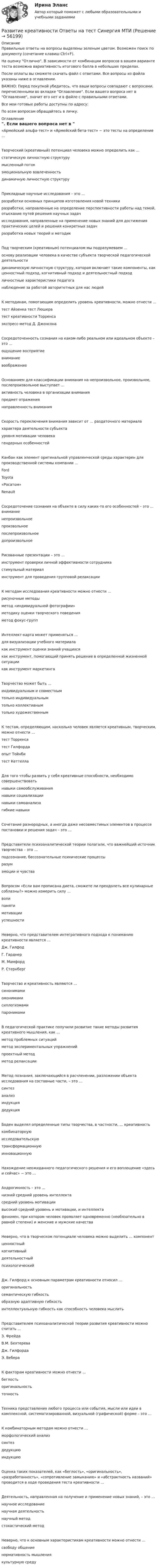     
            Описание
            Правильные ответы на вопросы выделены зеленым цветом. Возможен поиск по документу (сочетание клавиш Ctrl+F).На оценку Отлично. В зависимости от комбинации вопросов в вашем варианте теста возможна вариативность итогового балла в небольших пределах.После оплаты вы сможете скачать файл с ответами. Все вопросы из файла указаны ниже в оглавлении.ВАЖНО: Перед покупкой убедитесь, что ваши вопросы совпадают с вопросами, перечисленными во вкладке Оглавление. Если вашего вопроса нет в Оглавление, значит его нет и в файле с правильными ответами.Все мои готовые работы доступны по адресу: По всем вопросам обращайтесь в личку. 
            Оглавление
            «Армейский альфа-тест» и «Армейский бета-тест» − это тесты на определение …Творческий (креативный) потенциал человека можно определить как …статическую личностную структурумысленный потокэмоциональную вовлеченностьдинамичную личностную структуруПрикладные научные исследования – это …разработки основных принципов изготовления новой техникиразработки, направленные на определение перспективности работы над темой, отыскание путей решения научных задачисследования, направленные на применение новых знаний для достижения практических целей и решения конкретных задачразработка новых теорий и методикПод творческим (креативным) потенциалом мы подразумеваем …основу реализации человека в качестве субъекта творческой педагогической деятельностидинамическую личностную структуру, которая включает такие компоненты, как ценностный подход, когнитивный подход и деятельностный подходличностные характеристики педагоганаблюдение за работой авторитетных для нас людейК методикам, помогающим определить уровень креативности, можно отнести …тест Айзенка тест Люшератест креативности Торренсаэкспресс-метод Д. ДжонсонаСосредоточенность сознания на каком-либо реальном или идеальном объекте – это …ощущение восприятиевниманиевоображениеОснованием для классификации внимания на непроизвольное, произвольное, послепроизвольное выступает …активность человека в организации внимания предмет отражениянаправленность вниманияСкорость переключения внимания зависит от … раздаточного материалахарактера деятельности субъектауровня мотивации человекагендерных особенностейКанбан как элемент оригинальной управленческой среды характерен для производственной системы компании …FordToyota«Росатом»RenaultСосредоточение сознания на объекте в силу каких-то его особенностей – это … вниманиенепроизвольноепроизвольноепослепроизвольноедопроизвольноеРисованные презентации – это …инструмент проверки личной эффективности сотрудникастимульный материалинструмент для проведения групповой релаксацииК методам исследования креативности можно отнести …рисуночные методыметод «индивидуальной фотографии»методику оценки творческого поведенияметод фокус-группИнтеллект-карта может применяться …для визуализации учебного материалакак инструмент оценки знаний учащихсякак инструмент, помогающий принять решение в определенной жизненной ситуациикак инструмент маркетингаТворчество может быть …индивидуальным и совместнымтолько индивидуальнымтолько коллективнымтолько художественнымК тестам, определяющим, насколько человек является креативным, творческим, можно отнести …тест Торренсатест Гилфордаопыт Тойнбитест КеттеллаДля того чтобы развить у себя креативные способности, необходимо совершенствоватьнавыки самообслуживаниянавыки социализациинавыки самоанализагибкие навыкиСочетание разнородных, а иногда даже несовместимых элементов в процессе постановки и решения задач – это …Представители психоаналитической теории полагали, что важнейший источник творчества – это …подсознание, бессознательные психические процессыразумэмоции и чувстваВопросом «Если вам прописана диета, сможете ли преодолеть все кулинарные соблазны?» можно измерить силу …волипамятимотивацииуспешностиНеверно, что представителем интегративного подхода к пониманию креативности является …Дж. ГилфодГ. ГарднерМ. МамфордР. СтернбергТворчество и креативность являются …синонимамиомонимамисиллогизмамипаронимамиВ педагогической практике получили развитие такие методы развития креативного мышления, как …метод проблемных ситуацийметод экспериментальных упражненийпроектный методметод релаксацииМетод познания, заключающийся в расчленении, разложении объекта исследования на составные части, – это …синтезанализиндукциядедукцияБоден выделял определенные типы творчества, в частности, … креативностькомбинаторнуюисследовательскуютрансформационнуюинновационнуюНахождение неожиданного педагогического решения и его воплощение «здесь и сейчас» − это …Андрогинность – это …низкий средний уровень интеллектасредний уровень мотивациивысокий средний уровень и мотивации, и интеллектафеномен, при котором человек проявляет одновременно (необязательно в равной степени) и женские и мужские качестваНеверно, что в творческом потенциале человека можно выделить … компонент ценностныйкогнитивныйдеятельностныйпсихологическийДж. Гилфорд к основным параметрам креативности относил …оригинальностьсемантическую гибкостьобразную адаптивную гибкостьинтеллектуальную гибкость как способность человека мыслитьПредставителем психоаналитической теории развития креативности можно считать …З. ФрейдаВ.М. БехтереваДж. ГилфордаЭ. ВебераК факторам креативности можно отнести …беглостьоригинальностьточностьТехника представления любого процесса или события, мысли или идеи в комплексной, систематизированной, визуальной (графической) форме – это …К комбинаторным методам можно отнести …морфологический анализсинтездедукцию индукциюОценка таких показателей, как «беглость», «оригинальность», «разработанность», «сопротивление замыканию» и «абстрактность названий» проводится в ходе проведения теста креативности …Деятельность, направленная на получение и применение новых знаний, – это …научное исследованиенаучная деятельностьнаучный методстохастический методНеверно, что к основным характеристикам креативности можно отнести …свободу общениенормативность мышлениякультурную среду  
            
            
            Развитие креативности ОТВЕТЫ 2022 СИНЕРГИЯРазвитие креативности Ответы на тест Синергия МТИРазвитие креативности СИНЕРГИЯРазвитие креативности. Синергия. ✅ Ответы на ИТОГОВЫЙ ТЕСТ. На отлично!Развитие креативности тест (Синергия)Развитие лидерских качеств государственного и муниципального служащегоРазвитие лидерских качеств государственных и муниципальных служащих Ответы на итоговый и компетентностный тесты Синергия МТИРазвитие коммуникативных навыков (тест с ответами ММА/ИДО)Развитие коммуникативных навыков у детей с расстройством аутистического спектраРазвитие креативностиРазвитие креативности✅ Развитие креативности 35 вопросов СИНЕРГИЯ МТИ 2022💯 Развитие креативности (все ответы на тест Синергия / МТИ / МосАП, август 2022)💯 Развитие креативности (все ответы на тест Синергия / МТИ / МосАП, декабрь 2022)