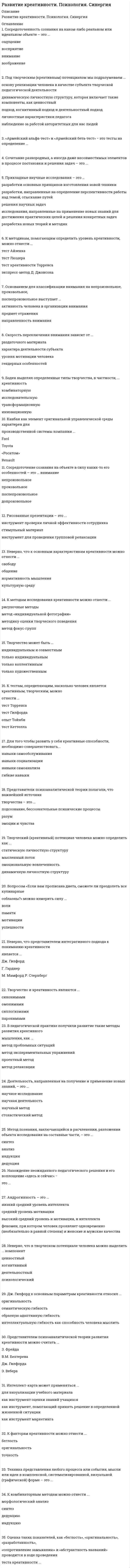     
          Описание
          Тест сдан на ОТЛИЧНО! Все правильные ответы выделены зеленым цветом.Пример работы в демо-файле. 
          Оглавление
          Вопросы теста:1.           Оценка таких показателей, как «беглость», «оригинальность», «разработанность», «сопротивление замыканию» и «абстрактность названий», проводится в ходе проведения теста креативности …2.           Неверно, что представителем интегративного подхода к пониманию креативности является …3.           Интеллект-карта может применяться …4.           Под творческим (креативным) потенциалом мы подразумеваем …5.           Неверно, что в творческом потенциале человека можно выделить … компонент.6.           Дж. Гилфорд к основным параметрам креативности относил … 7.           Скорость переключения внимания зависит от … 8.           К комбинаторным методам можно отнести ...9.           Прикладные научные исследования – это …10.         Основанием для классификации внимания на непроизвольное, произвольное, послепроизвольное выступает …11.         Сосредоточенность сознания на каком-либо реальном или идеальном объекте – это …12.         Техника представления любого процесса или события, мысли или идеи в комплексной, систематизированной, визуальной (графической) форме – это …13.         Творчество и креативность являются …14.         Боден выделял определенные типы творчества, в частности, … креативность15.         Сочетание разнородных, а иногда даже несовместимых элементов в процессе постановки и решения задач – это …16.         Творческий (креативный) потенциал человека можно определить как …17.         Рисованные презентации – это …18.         Канбан как элемент оригинальность управленческой среды характерен для производственной системы компании …19.         Внимание – это направленность сознания на определенный предмет, который при этом представляется ясно и отчетливо. Эта направленность …20.         Деятельность, направленная на получение и применение новых знаний, - это …21.         Творчество может быть …22.         Представители когнитивной психологии не рассматривают внимание как …23.         Вопросом «Если вам прописана диета, сможете ли преодолеть все кулинарные соблазны?» можно измерить силу …24.         Представителем психоаналитической теории развития креативности можно считать …25.         К тестам, определяющим, насколько человек является креативным, творческим, можно отнести … 26.         Нахождение неожиданного педагогического решения и его воплощение «здесь и сейчас» - это …27.         Метод познания, заключающийся в расчленении, разложении объекта исследования на составные части, - это …29.         В педагогической практике получили развитие такие методы креативного мышления, как … 30.         Что все феномены внимания можно объяснить законами структурного восприятия, считают сторонники …31.         Условием возникновения непроизвольного внимания не является …32.         Проблема внимания впервые была разработана в рамках …33.         Непосредственно под воздействием раздражителей, действующих в данный момент и вызывающих оптимальное возбуждение в определенных участках коры головного мозга, возникает внимание …34.         К методам исследования креативности можно отнести … 35.         Андрогинность – это …36.          «Армейский альфа-тест» и «Армейский бета-тест» − это тесты на определение …37.         Сосредоточение сознания на объекте в силу каких-то его особенностей – это … внимание38.         Творческая деятельность, основанная на создании новых образов, называется …39.         Конвергентное и дивергентное мышление выделил …40.         Умением человека выдвигать новые задачи и находить пути их решения, не прибегая к помощи других людей, характеризуется такое качество мышления, как …41.         Неверно, что к основным характеристикам креативности можно отнести …42.         Для того чтобы развить у себя креативные способности, необходимо совершенствовать …43.         Представители психоаналитической теории полагали, что важнейший источник творчества – это …44.         Дж. Гилфорд к основным параметрам креативности относил …45.         К факторам креативности можно отнести …46.         Представителем мистического подхода к пониманию креативности является …47.         Представителем психодинамического подхода к пониманию креативности является …48.         Представителем психометрического подхода к пониманию креативности является …49.         Представителем когнитивного подхода к пониманию креативности является …50.         Представителем социально-личностного подхода к пониманию креативности является … 
            
            
            Развитие креативности. Синергия (Обновленный. Все ответы на 50 вопросов). МОИРазвитие креативности.Тест Синергия 2021гРазвитие креативности (тест с ответами Синергия)Развитие речи в норме и недоразвитие речи (тестовые и практические задания с верными ответами) ВГАПС.Развитие сотрудника в организации путем периодического перевода его на новые должности примерного равного статуса в иерархии управления, но с иными, обычно более значимыми функциональными задачами предполагает … тип профессиональной карьерыРаздел 2. Системно-деятельностный подход как основа современного урока Тест № 3. Современный урокРаздел 4. Место читательской грамотности в школьном курсе русского языка Самостоятельная работа № 5. Тест Предметный модуль. Курсы Учитель будущегоРазвертка поверхности построена способом:Развиваемая спортсменом мощность может быть увеличена …Развитие комплексной механизации и автоматизации производственных процессов, повышение технического уровня производства, улучшение технических и эксплуатационных характеристик машин и их использование, повышение сменности работы машин, применение Развитие креативностиРазвитие креативности (2021) СИНЕРГИЯ ответы к тесту 100 БАЛЛОВ💯 Развитие креативности (все ответы на тест Синергия / МТИ / МосАП)💯 Развитие креативности (все ответы на тест Синергия / МТИ / МосАП, март 2022)