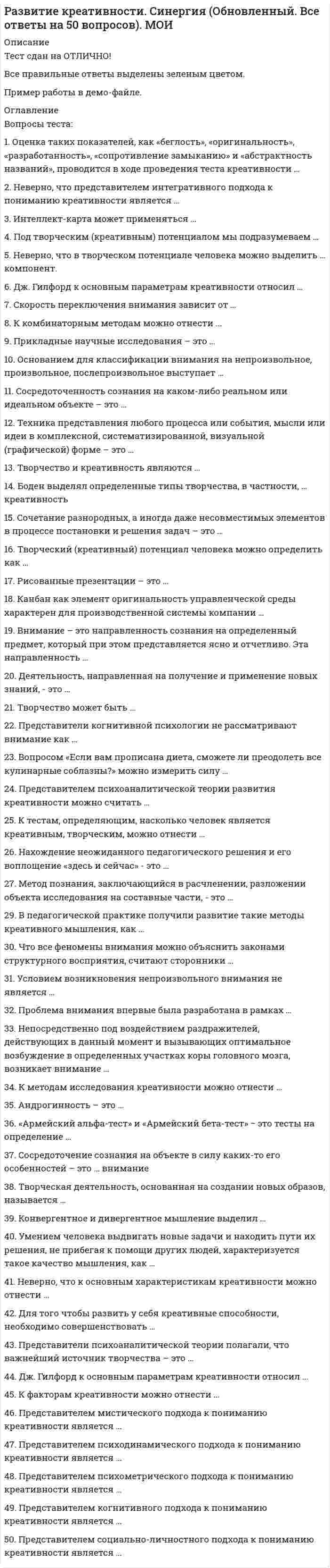    
          Описание
          Тест 30 вопросов с ответамиСдано на  97 баллов в 2021г. Скриншот с отметкой прилагается к работе. Ответы выделены цветом.﻿После покупки Вы получите файл с ответами на вопросы которые указаны ниже: 
          Оглавление
          1.Основанием для классификации внимания на непроизвольное, произвольное, послепроизвольное выступает … активность человека в организации вниманияпредмет отражениянаправленность внимания 2.Нахождение неожиданного педагогического решения и его воплощение «здесь и сейчас» − это … <u>3.К методикам, помогающим определить уровень креативности, можно отнести … </u>тест Айзенкатест Люшератест креативности Торренсаэкспресс-метод Д. Джонсона <u>4.К комбинаторным методам можно отнести … </u>морфологический анализсинтездедукциюиндукцию 5.Под творческим (креативным) потенциалом мы подразумеваем … основу реализации человека в качестве субъекта творческой педагогической деятельностидинамическую личностную структуру, которая включает такие компоненты, как ценностный подход, когнитивный подход и деятельностный подходличностные характеристики педагоганаблюдение за работой авторитетных для нас людей 6.Прикладные научные исследования – это … разработки основных принципов изготовления новой техникиразработки, направленные на определение перспективности работы над темой, отыскание путей решения научных задачисследования, направленные на применение новых знаний для достижения практических целей и решения конкретных задачразработка новых теорий и методик 7.Скорость переключения внимания зависит от … раздаточного материала характера деятельности субъектауровня мотивации человекагендерных особенностей 8.Метод познания, заключающийся в расчленении, разложении объекта исследования на составные части, – это … синтезанализиндукциядедукция 9.В педагогической практике получили развитие такие методы развития креативного мышления, как … метод проблемных ситуацийметод экспериментальных упражненийпроектный методметод релаксации 10.Канбан как элемент оригинальной управленческой среды характерен для производственной системы компании … FordToyota«Росатом»Renault 11.Рисованные презентации – это … инструмент проверки личной эффективности сотрудникастимульный материалинструмент для проведения групповой релаксации 12.Сосредоточенность сознания на каком-либо реальном или идеальном объекте – это … ощущениевосприятиевниманиевоображение 13.Неверно, что представителем интегративного подхода к пониманию креативности является … Дж. ГилфордГ. ГарднерМ. МамфордР. Стернберг 14.Деятельность, направленная на получение и применение новых знаний, – это … научное исследованиенаучная деятельностьнаучный методстохастический метод <u>15.Боден выделял определенные типы творчества, в частности, … креативность </u>комбинаторнуюисследовательскуютрансформационнуюинновационную <u>16.К тестам, определяющим, насколько человек является креативным, творческим, можно отнести … </u>тест Торренсатест Гилфордаопыт Тойнбитест Кеттелла 17.Творчество и креативность являются … синонимамиомонимамисиллогизмамипаронимами 18.Вопросом «Если вам прописана диета, сможете ли преодолеть все кулинарные соблазны?» можно измерить силу … волипамятимотивацииуспешности 19.Неверно, что к основным характеристикам креативности можно отнести … свободуобщениенормативность мышлениякультурную среду 20.Оценка таких показателей, как «беглость», «оригинальность», «разработанность», «сопротивление замыканию» и «абстрактность названий» проводится в ходе проведения теста креативности … <u>21.К методам исследования креативности можно отнести … </u>рисуночные методыметод «индивидуальной фотографии»методику оценки творческого поведенияметод фокус-групп 22.Творческий (креативный) потенциал человека можно определить как … статическую личностную структурумысленный потокэмоциональную вовлеченностьдинамичную личностную структуру 23.Неверно, что в творческом потенциале человека можно выделить … компонент ценностный когнитивныйдеятельностныйпсихологический 24.Представители психоаналитической теории полагали, что важнейший источник творчества – это … подсознание, бессознательные психические процессыразумэмоции и чувства 25.Представителем психоаналитической теории развития креативности можно считать … З. ФрейдаВ.М. БехтереваДж. ГилфордаЭ. Вебера 26. Интеллект-карта может применяться … для визуализации учебного материалакак инструмент оценки знаний учащихсякак инструмент, помогающий принять решение в определенной жизненной ситуациикак инструмент маркетинга 27.Сосредоточение сознания на объекте в силу каких-то его особенностей – это … внимание непроизвольноепроизвольноепослепроизвольноедопроизвольное 28.Сочетание разнородных, а иногда даже несовместимых элементов в процессе постановки и решения задач – это … 29.Андрогинность – это … низкий средний уровень интеллектасредний уровень мотивациивысокий средний уровень и мотивации, и интеллектафеномен, при котором человек проявляет одновременно (необязательно в равной степени) и женские и мужские качества  30.Техника представления любого процесса или события, мысли или идеи в комплексной, систематизированной, визуальной (графической) форме – это …    
            
            
            Развитие креативности.Тест Синергия 2021гРазвитие креативности (тест с ответами Синергия)Развитие речи в норме и недоразвитие речи (тестовые и практические задания с верными ответами) ВГАПС.Развитие сотрудника в организации путем периодического перевода его на новые должности примерного равного статуса в иерархии управления, но с иными, обычно более значимыми функциональными задачами предполагает … тип профессиональной карьерыРаздел 2. Системно-деятельностный подход как основа современного урока Тест № 3. Современный урокРаздел 4. Место читательской грамотности в школьном курсе русского языка Самостоятельная работа № 5. Тест Предметный модуль. Курсы Учитель будущегоРазделение законодательной, исполнительной и федеративной власти в государстве провел …Развиваемая спортсменом мощность может быть увеличена …Развитие комплексной механизации и автоматизации производственных процессов, повышение технического уровня производства, улучшение технических и эксплуатационных характеристик машин и их использование, повышение сменности работы машин, применение Развитие креативностиРазвитие креативности (2021) СИНЕРГИЯ ответы к тесту 100 БАЛЛОВ💯 Развитие креативности (все ответы на тест Синергия / МТИ / МосАП)💯 Развитие креативности (все ответы на тест Синергия / МТИ / МосАП, март 2022)Развитие креативности. Психология. Синергия