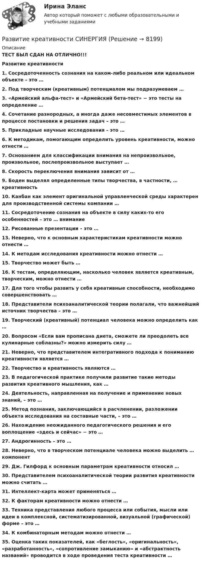      
          Описание
          ТЕСТ БЫЛ СДАН НА ОТЛИЧНО!!!Развитие креативности1. Сосредоточенность сознания на каком-либо реальном или идеальном объекте – это … 2. Под творческим (креативным) потенциалом мы подразумеваем … 3. «Армейский альфа-тест» и «Армейский бета-тест» − это тесты на определение … 4. Сочетание разнородных, а иногда даже несовместимых элементов в процессе постановки и решения задач – это … 5. Прикладные научные исследования – это … 6. К методикам, помогающим определить уровень креативности, можно отнести … 7. Основанием для классификации внимания на непроизвольное, произвольное, послепроизвольное выступает … 8. Скорость переключения внимания зависит от … 9. Боден выделял определенные типы творчества, в частности, … креативность 10. Канбан как элемент оригинальной управленческой среды характерен для производственной системы компании … 11. Сосредоточение сознания на объекте в силу каких-то его особенностей – это … внимание 12. Рисованные презентации – это … 13. Неверно, что к основным характеристикам креативности можно отнести … 14. К методам исследования креативности можно отнести … 15. Творчество может быть … 16. К тестам, определяющим, насколько человек является креативным, творческим, можно отнести … 17. Для того чтобы развить у себя креативные способности, необходимо совершенствовать … 18. Представители психоаналитической теории полагали, что важнейший источник творчества – это … 19. Творческий (креативный) потенциал человека можно определить как … 20. Вопросом «Если вам прописана диета, сможете ли преодолеть все кулинарные соблазны?» можно измерить силу …21. Неверно, что представителем интегративного подхода к пониманию креативности является …22. Творчество и креативность являются … 23. В педагогической практике получили развитие такие методы развития креативного мышления, как … 24. Деятельность, направленная на получение и применение новых знаний, – это … 25. Метод познания, заключающийся в расчленении, разложении объекта исследования на составные части, – это … 26. Нахождение неожиданного педагогического решения и его воплощение «здесь и сейчас» − это … 27. Андрогинность – это … 28. Неверно, что в творческом потенциале человека можно выделить … компонент 29. Дж. Гилфорд к основным параметрам креативности относил … 30. Представителем психоаналитической теории развития креативности можно считать … 31. Интеллект-карта может применяться … 32. К факторам креативности можно отнести … 33. Техника представления любого процесса или события, мысли или идеи в комплексной, систематизированной, визуальной (графической) форме – это … 34. К комбинаторным методам можно отнести … 35. Оценка таких показателей, как «беглость», «оригинальность», «разработанность», «сопротивление замыканию» и «абстрактность названий» проводится в ходе проведения теста креативности …   
            
            
            Развитие креативности Ответы на тест Синергия МТИРазвитие креативности СИНЕРГИЯРазвитие креативности. Синергия. ✅ Ответы на ИТОГОВЫЙ ТЕСТ. На отлично!Развитие креативности тест (Синергия)Развитие лидерских качеств государственного и муниципального служащегоРазвитие лидерских качеств государственных и муниципальных служащих Ответы на итоговый и компетентностный тесты Синергия МТИ⭐ Развитие лидерских качеств государственных и муниципальных служащих (ответы на тесты Синергия / МТИ / МосАП, август 2022)Развитие коммуникативных навыков у детей с расстройством аутистического спектраРазвитие креативностиРазвитие креативности✅ Развитие креативности 35 вопросов СИНЕРГИЯ МТИ 2022💯 Развитие креативности (все ответы на тест Синергия / МТИ / МосАП, август 2022)💯 Развитие креативности (все ответы на тест Синергия / МТИ / МосАП, декабрь 2022)💯 Развитие креативности (все ответы на тест Синергия / МТИ / МосАП, июнь 2022)