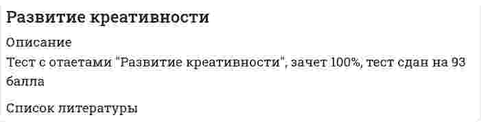     
          Описание
          35 вопросов с правильными ответами на тест Сетевая экономика СИНЕРГИЯ. Тест сдан на 100 баллов. Год сдачи - август 2021 г. 
          Оглавление
          1. Боден выделял определенные типы творчества, в частности, … креативностькомбинаторнуюисследовательскуютрансформационнуюинновационную2. Канбан как элемент оригинальной управленческой среды характерен для производственной системы компании …FordToyota«Росатом»Renault3. Сосредоточение сознания на объекте в силу каких-то его особенностей – это … вниманиенепроизвольноепроизвольноепослепроизвольноедопроизвольное4. Сочетание разнородных, а иногда даже несовместимых элементов в процессе постановки и решения задач – это …...5. Прикладные научные исследования – это …разработки основных принципов изготовления новой техникиразработки, направленные на определение перспективности работы над темой, отыскание путей решения научных задачисследования, направленные на применение новых знаний для достижения практических целей и решения конкретных задачразработка новых теорий и методик6. К методикам, помогающим определить уровень креативности, можно отнести …тест Айзенкатест Люшератест креативности Торренсаэкспресс-метод Д. Джонсона7. Основанием для классификации внимания на непроизвольное, произвольное, послепроизвольное выступает …активность человека в организации вниманияпредмет отражениянаправленность внимания8. Скорость переключения внимания зависит от …раздаточного материалахарактера деятельности субъектауровня мотивации человекагендерных особенностей9. Интеллект-карта может применяться …для визуализации учебного материалакак инструмент оценки знаний учащихсякак инструмент, помогающий принять решение в определенной жизненной ситуациикак инструмент маркетинга10. К факторам креативности можно отнести …беглостьоригинальностьточность11. Техника представления любого процесса или события, мысли или идеи в комплексной, систематизированной, визуальной (графической) форме – это …...12. Рисованные презентации – это …инструмент проверки личной эффективности сотрудникастимульный материалинструмент для проведения групповой релаксации13. Неверно, что к основным характеристикам креативности можно отнести …свободуобщениенормативность мышлениякультурную среду14. К методам исследования креативности можно отнести …рисуночные методыметод «индивидуальной фотографии»методику оценки творческого поведенияметод фокус-групп15. Творчество может быть …индивидуальным и совместнымтолько индивидуальнымтолько коллективнымтолько художественным16. К тестам, определяющим, насколько человек является креативным, творческим, можно отнести …тест Торренсатест Гилфордаопыт Тойнбитест Кеттелла17. Для того чтобы развить у себя креативные способности, необходимо совершенствовать …навыки самообслуживаниянавыки социализациинавыки самоанализагибкие навыки18. Представители психоаналитической теории полагали, что важнейший источник творчества – это …подсознание, бессознательные психические процессыразумэмоции и чувства19. Творческий (креативный) потенциал человека можно определить как …статическую личностную структурумысленный потокэмоциональную вовлеченностьдинамичную личностную структуру20. Вопросом «Если вам прописана диета, сможете ли преодолеть все кулинарные соблазны?» можно измерить силу …волипамятимотивацииуспешности21. Неверно, что представителем интегративного подхода к пониманию креативности является …Дж. ГилфордГ. ГарднерМ. МамфордР. Стернберг22. Творчество и креативность являются …синонимамиомонимамисиллогизмамипаронимами23. В педагогической практике получили развитие такие методы развития креативного мышления, как …метод проблемных ситуацийметод экспериментальных упражненийпроектный методметод релаксации24. Деятельность, направленная на получение и применение новых знаний, – это …научное исследованиенаучная деятельностьнаучный методстохастический метод25. Метод познания, заключающийся в расчленении, разложении объекта исследования на составные части, – это …синтезанализиндукциядедукция26. Нахождение неожиданного педагогического решения и его воплощение «здесь и сейчас» − это …импровизация27. Андрогинность – это …низкий средний уровень интеллектасредний уровень мотивациивысокий средний уровень и мотивации, и интеллектафеномен, при котором человек проявляет одновременно (необязательно в равной степени) и женские и мужские качества28. Неверно, что в творческом потенциале человека можно выделить … компонентценностныйкогнитивныйдеятельностныйпсихологический29. Дж. Гилфорд к основным параметрам креативности относил …оригинальностьсемантическую гибкостьобразную адаптивную гибкостьинтеллектуальную гибкость как способность человека мыслить30. Представителем психоаналитической теории развития креативности можно считать …З. ФрейдаВ.М. БехтереваДж. ГилфордаЭ. Вебера31. К комбинаторным методам можно отнести …морфологический анализсинтездедукциюиндукцию32. Оценка таких показателей, как «беглость», «оригинальность», «разработанность», «сопротивление замыканию» и «абстрактность названий» проводится в ходе проведения теста креативности …...33. Сосредоточенность сознания на каком-либо реальном или идеальном объекте – это …ощущениевосприятиевниманиевоображение34. Под творческим (креативным) потенциалом мы подразумеваем …основу реализации человека в качестве субъекта творческой педагогической деятельностидинамическую личностную структуру, которая включает такие компоненты, как ценностный подход, когнитивный подход и деятельностный подходличностные характеристики педагоганаблюдение за работой авторитетных для нас людей35. «Армейский альфа-тест» и «Армейский бета-тест» − это тесты на определение …... 
            
            
            Развитие креативности (2021) СИНЕРГИЯ ответы к тесту 100 БАЛЛОВ💯 Развитие креативности (все ответы на тест Синергия / МТИ / МосАП)💯 Развитие креативности (все ответы на тест Синергия / МТИ / МосАП, март 2022)Развитие креативности. Психология. СинергияРазвитие креативности. Синергия (Обновленный. Все ответы на 50 вопросов). МОИРазвитие креативности.Тест Синергия 2021гРазвитие креативности (тест с ответами Синергия)Равновесие в системе 3O2(г) ↔ 2O3(г) ΔH°>0 сместится вправо при уменьшении ...Радиально поршневой гидронасос должен развивать подачу Q=0,003 м3/с при давлении Р=20 МПа и частоте вращения n=20 с-1. Определите диаметр d цилиндров Z=9, эксцентриситет е=0,01 м, объемный КПД h0=0,95, гидромеханический КПД hгм=0,9.Радиационный туман образуется при:Радиус-вектор частицы изменяется во времени по закону . В момент времени t=1с частица оказалась в точке А. Выберите правильное направление ускорения частицы в этот момент времени.Развертка поверхности построена способом:Развиваемая спортсменом мощность может быть увеличена …Развитие комплексной механизации и автоматизации производственных процессов, повышение технического уровня производства, улучшение технических и эксплуатационных характеристик машин и их использование, повышение сменности работы машин, применение 