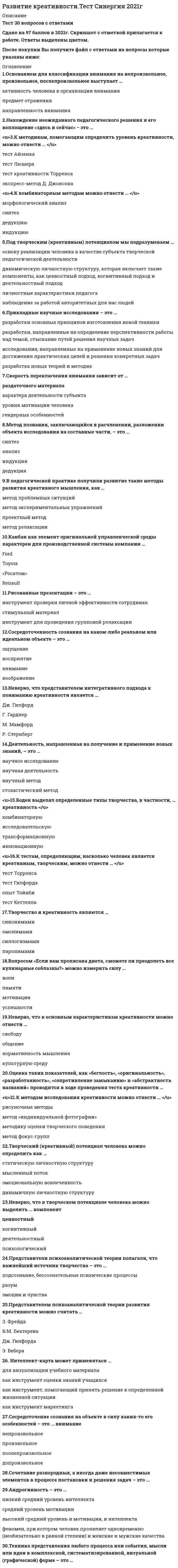    
          Описание
          35  вопросов с ответамиСдано на 93 балла из 100 Отлично Год сдачи - 2020.После покупки Вы получите файл с ответами на вопросы которые указаны ниже:***(Если нужна помощь с другими предметами или сдачей тестов онлайн, пишите в личные сообщения) 
          Оглавление
          1. Сосредоточенность сознания на каком-либо реальном или идеальном объекте – это … ощущение восприятие внимание воображение2. Под творческим (креативным) потенциалом мы подразумеваем … *основу реализации человека в качестве субъекта творческой педагогической деятельности *динамическую личностную структуру, которая включает такие компоненты, как ценностный подход, когнитивный подход и деятельностный подход *личностные характеристики педагога *наблюдение за работой авторитетных для нас людей3. «Армейский альфа-тест» и «Армейский бета-тест» − это тесты на определение …4. Сочетание разнородных, а иногда даже несовместимых элементов в процессе постановки и решения задач – это …5. Прикладные научные исследования – это … *разработки основных принципов изготовления новой техники *разработки, направленные на определение перспективности работы над темой, отыскание путей решения научных задач *исследования, направленные на применение новых знаний для достижения практических целей и решения конкретных задач *разработка новых теорий и методик6. К методикам, помогающим определить уровень креативности, можно отнести … тест Айзенка тест Люшера тест креативности Торренса экспресс-метод Д. Джонсона7. Основанием для классификации внимания на непроизвольное, произвольное, послепроизвольное выступает … активность человека в организации внимания предмет отражения направленность внимания8. Скорость переключения внимания зависит от … раздаточного материала характера деятельности субъекта уровня мотивации человека гендерных особенностей9. Боден выделял определенные типы творчества, в частности, … креативность комбинаторную исследовательскую трансформационную инновационную10. Канбан как элемент оригинальной управленческой среды характерен для производственной системы компании … Ford Toyota «Росатом» Renault11. Сосредоточение сознания на объекте в силу каких-то его особенностей – это … внимание непроизвольное произвольное послепроизвольное допроизвольное12. Рисованные презентации – это … инструмент проверки личной эффективности сотрудника стимульный материал инструмент для проведения групповой релаксации13. Неверно, что к основным характеристикам креативности можно отнести … свободу общение нормативность мышления культурную среду14. К методам исследования креативности можно отнести … рисуночные методы метод «индивидуальной фотографии» методику оценки творческого поведения метод фокус-групп15. Творчество может быть … индивидуальным и совместным только индивидуальным только коллективным только художественным16. К тестам, определяющим, насколько человек является креативным, творческим, можно отнести … тест Торренса тест Гилфорда опыт Тойнби тест Кеттелла17. Для того чтобы развить у себя креативные способности, необходимо совершенствовать … навыки самообслуживания навыки социализации навыки самоанализа гибкие навыки18. Представители психоаналитической теории полагали, что важнейший источник творчества – это … подсознание, бессознательные психические процессы разум эмоции и чувства19. Творческий (креативный) потенциал человека можно определить как … статическую личностную структуру мысленный поток эмоциональную вовлеченность динамичную личностную структуру20. Вопросом «Если вам прописана диета, сможете ли преодолеть все кулинарные соблазны?» можно измерить силу … волипамяти мотивации успешности21. Неверно, что представителем интегративного подхода к пониманию креативности является … Дж. Гилфорд Г. Гарднер М. Мамфорд Р. Стернберг22. Творчество и креативность являются … синонимами омонимами силлогизмами паронимами23. В педагогической практике получили развитие такие методы развития креативного мышления, как … метод проблемных ситуаций метод экспериментальных упражнений проектный метод метод релаксации24. Деятельность, направленная на получение и применение новых знаний, – это … научное исследование научная деятельность научный метод стохастический метод25. Метод познания, заключающийся в расчленении, разложении объекта исследования на составные части, – это … синтез анализ индукция дедукция26. Нахождение неожиданного педагогического решения и его воплощение «здесь и сейчас» − это …27. Андрогинность – это … *низкий средний уровень интеллекта *средний уровень мотивации *высокий средний уровень и мотивации, и интеллекта *феномен, при котором человек проявляет одновременно (необязательно в равной степени) и женские и мужские качества28. Неверно, что в творческом потенциале человека можно выделить … компонент ценностный когнитивный деятельностный психологический29. Дж. Гилфорд к основным параметрам креативности относил … оригинальность семантическую гибкость образную адаптивную гибкость интеллектуальную гибкость как способность человека мыслить30. Представителем психоаналитической теории развития креативности можно считать … З. Фрейда В.М. Бехтерева Дж. Гилфорда Э. Вебера31. Интеллект-карта может применяться … для визуализации учебного материала как инструмент оценки знаний учащихся как инструмент, помогающий принять решение в определенной жизненной ситуации как инструмент маркетинга32. К факторам креативности можно отнести … беглость оригинальность точность33. Техника представления любого процесса или события, мысли или идеи в комплексной, систематизированной, визуальной (графической) форме – это …34. К комбинаторным методам можно отнести … морфологический анализ синтез дедукцию индукцию35. Оценка таких показателей, как «беглость», «оригинальность», «разработанность», «сопротивление замыканию» и «абстрактность названий» проводится в ходе проведения теста креативности … 
            
            
            Развитие креативности (тест с ответами Синергия)Развитие речи в норме и недоразвитие речи (тестовые и практические задания с верными ответами) ВГАПС.Развитие сотрудника в организации путем периодического перевода его на новые должности примерного равного статуса в иерархии управления, но с иными, обычно более значимыми функциональными задачами предполагает … тип профессиональной карьерыРаздел 2. Системно-деятельностный подход как основа современного урока Тест № 3. Современный урокРаздел 4. Место читательской грамотности в школьном курсе русского языка Самостоятельная работа № 5. Тест Предметный модуль. Курсы Учитель будущегоРазделение законодательной, исполнительной и федеративной власти в государстве провел …Размах вариации зависит отРазвитие комплексной механизации и автоматизации производственных процессов, повышение технического уровня производства, улучшение технических и эксплуатационных характеристик машин и их использование, повышение сменности работы машин, применение Развитие креативностиРазвитие креативности (2021) СИНЕРГИЯ ответы к тесту 100 БАЛЛОВ💯 Развитие креативности (все ответы на тест Синергия / МТИ / МосАП)💯 Развитие креативности (все ответы на тест Синергия / МТИ / МосАП, март 2022)Развитие креативности. Психология. СинергияРазвитие креативности. Синергия (Обновленный. Все ответы на 50 вопросов). МОИ