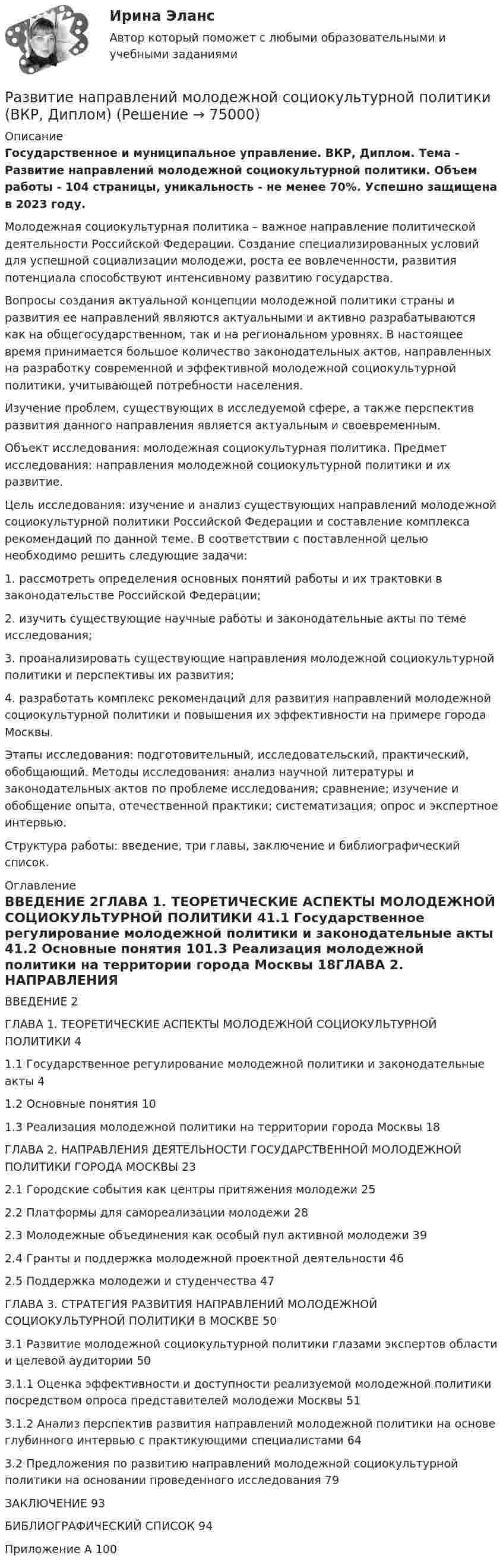      
            Описание
            Государственное и муниципальное управление. ВКР, Диплом. Тема - Развитие направлений молодежной социокультурной политики. Объем работы - 104 страницы, уникальность - не менее 70%. Успешно защищена в 2023 году. Молодежная социокультурная политика – важное направление политической деятельности Российской Федерации. Создание специализированных условий для успешной социализации молодежи, роста ее вовлеченности, развития потенциала способствуют интенсивному развитию государства.Вопросы создания актуальной концепции молодежной политики страны и развития ее направлений являются актуальными и активно разрабатываются как на общегосударственном, так и на региональном уровнях. В настоящее время принимается большое количество законодательных актов, направленных на разработку современной и эффективной молодежной социокультурной политики, учитывающей потребности населения.Изучение проблем, существующих в исследуемой сфере, а также перспектив развития данного направления является актуальным и своевременным.Объект исследования: молодежная социокультурная политика. Предмет исследования: направления молодежной социокультурной политики и их развитие.Цель исследования: изучение и анализ существующих направлений молодежной социокультурной политики Российской Федерации и составление комплекса рекомендаций по данной теме. В соответствии с поставленной целью необходимо решить следующие задачи:1.	рассмотреть определения основных понятий работы и их трактовки в законодательстве Российской Федерации;2.	изучить существующие научные работы и законодательные акты по теме исследования;3.	проанализировать существующие направления молодежной социокультурной политики и перспективы их развития;4.	разработать комплекс рекомендаций для развития направлений молодежной социокультурной политики и повышения их эффективности на примере города Москвы.Этапы исследования: подготовительный, исследовательский, практический, обобщающий. Методы исследования: анализ научной литературы и законодательных актов по проблеме исследования; сравнение; изучение и обобщение опыта, отечественной практики; систематизация; опрос и экспертное интервью.Структура работы: введение, три главы, заключение и библиографический список. 
            Оглавление
            ВВЕДЕНИЕ	2ГЛАВА	1.	ТЕОРЕТИЧЕСКИЕ АСПЕКТЫ МОЛОДЕЖНОЙ СОЦИОКУЛЬТУРНОЙ ПОЛИТИКИ	41.1	Государственное регулирование молодежной политики и законодательные акты	41.2	Основные понятия	101.3	Реализация молодежной политики на территории города Москвы	18ГЛАВА	2.	НАПРАВЛЕНИЯ	ДЕЯТЕЛЬНОСТИ ГОСУДАРСТВЕННОЙ МОЛОДЕЖНОЙ ПОЛИТИКИ ГОРОДА МОСКВЫ	232.1	Городские события как центры притяжения молодежи	252.2	Платформы для самореализации молодежи	282.3	Молодежные объединения как особый пул активной молодежи	392.4	Гранты и поддержка молодежной проектной деятельности	462.5	Поддержка молодежи и студенчества	47ГЛАВА 3. СТРАТЕГИЯ РАЗВИТИЯ НАПРАВЛЕНИЙ МОЛОДЕЖНОЙ СОЦИОКУЛЬТУРНОЙ ПОЛИТИКИ В МОСКВЕ	503.1	Развитие молодежной социокультурной политики глазами экспертов области и целевой аудитории	503.1.1	Оценка эффективности и доступности реализуемой молодежной политики посредством опроса представителей молодежи Москвы	513.1.2	Анализ перспектив развития направлений молодежной политики на основе глубинного интервью с практикующими специалистами	643.2	Предложения по развитию направлений молодежной социокультурной политики на основании проведенного исследования	79ЗАКЛЮЧЕНИЕ	93БИБЛИОГРАФИЧЕСКИЙ СПИСОК	94Приложение А	100  
            
            
            Развитие моделей экономического роста в современной экономической теорииРазвитие направлений молодежной социокультурной политики (ВКР, Диплом) Развитие национальной экономики, при котором темпы увеличения реального национального дохода превышают темпы роста населения, характеризуется: Развитие отечественной политической экономии.  2.    Заполнить пропуски в таблице. Результаты расчетов привести под таблицейРазвитие отраслевых комплексов крупного города.1.2.Практическое задание. ММУ.Развитие отраслевых комплексов крупного города ММУ 2023г.Развитие отраслевых комплексов крупного города ММУ 2023г.⭐ Развитие лидерских качеств государственных и муниципальных служащих (ответы на тесты Синергия / МТИ / МосАП, август 2022)💯 Развитие лидерских качеств государственных и муниципальных служащих (ответы на тесты Синергия / МТИ / МосАП, октябрь 2022)Развитие лидерских качеств государственных и муниципальных служащих. СинергияРазвитие лидерских качеств государственных и муниципальных служащих. СинергияРазвитие лидерских качеств государственных и муниципальных служащих. Синергия. Итоговый + компетентностный тестыРазвитие лидерских качеств государственных и муниципальных служащих (тест с ответами Синергия/МОИ/ МТИ /МОСАП)Развитие личности в педагогике – это …