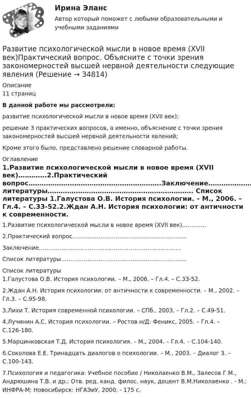      
          Описание
          11 страницВ данной работе мы рассмотрели:развитие психологической мысли в новое время (XVII век);решение 3 практических вопросов, а именно, объяснение с точки зрения закономерностей высшей нервной деятельности явлений;Кроме этого было, представлено решение словарной работы. 
          Оглавление
          1.Развитие психологической мысли в новое время (XVII век)………….2.Практический вопрос…………………………………………………….Заключение………………………………………………………………….Список литературы…………………………………………………………. 
          Список литературы
          1.Галустова О.В. История психологии. – М., 2006. – Гл.4. – С.33-52.2.Ждан А.Н. История психологии: от античности к современности. – М., 2002. – Гл.3. – С.95-98.3.Лихи Т. История современной психологии. – СПб., 2003. – Гл.2. – С.49-51.4.Лучинин А.С. История психологии. – Ростов н/Д: Феникс, 2005. – Гл.4. – С.126-180.5.Марцинковская Т.Д. История психология. – М., 2004. – Гл.4. – С.104-140.6.Соколова Е.Е. Тринадцать диалогов о психологии. – М., 2003. – Диалог 3. – С.100-143.7.Психология и педагогика: Учебное пособие / Николаенко В.М., Залесов Г.М., Андрюшина Т.В. и др.; Отв. ред. канд. филос. наук, доцент В.М.Николаенко . - М.: ИНФРА-М; Новосибирск: НГАЭиУ, 2000. - 175 с.
            
            
            Развитие психологии на рубеже XIX - XX вековРазвитие психологической мысли в новое время (XVII век)Практический вопрос. Объясните с точки зрения закономерностей высшей нервной деятельности следующие явленияРазвитие ранней профориентации школьников на основе сетевого взаимодействия (Кейс 1, ТюмГУ)развитие регионального интернет агентстваРазвитие речи в норме и недоразвитие речи (АДПО)Развитие российской политической экономии.Развитие системы специального образования в России и за рубежом (Задание к семинару 1, АлтГУ)Развитие отраслевых комплексов крупного города ММУ 2023г.Развитие педагогики как науки …    определило повышение значения роли воспитания в жизни общества определило озабоченность родителей жизнью детей  определило появление специальных педагогических учебных заведений для подготовки профессиональных кадроРазвитие персонала ММУ 2023г.Развитие познавательного интереса младших школьников средствами наглядностиРазвитие познавательного интереса обучающихся на мероприятиях популяризации научного знания по информатикеРазвитие предпринимательства в современной РоссииРазвитие представлений о человеке, о душе и сознании в немецкой классической философии