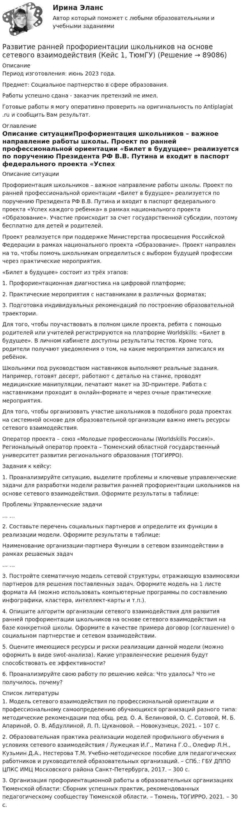      
            Описание
            Период изготовления: июнь 2023 года. Предмет: Социальное партнерство в сфере образования.Работы успешно сдана - заказчик претензий не имел.Готовые работы я могу оперативно проверить на оригинальность по Antiplagiat .ru и сообщить Вам результат. 
            Оглавление
            Описание ситуацииПрофориентация школьников – важное направление работы школы. Проект по ранней профессиональной ориентации «Билет в будущее» реализуется по поручению Президента РФ В.В. Путина и входит в паспорт федерального проекта «Успех каждого ребенка» в рамках национального проекта «Образование». Участие происходит за счет государственной субсидии, поэтому бесплатно для детей и родителей. Проект реализуется при поддержке Министерства просвещения Российской Федерации в рамках национального проекта «Образование». Проект направлен на то, чтобы помочь школьникам определиться с выбором будущей профессии через практические мероприятия.«Билет в будущее» состоит из трёх этапов:1. Профориентационная диагностика на цифровой платформе;2. Практические мероприятия с наставниками в различных форматах;3. Подготовка индивидуальных рекомендаций по построению образовательной траектории.Для того, чтобы поучаствовать в полном цикле проекта, ребята с помощью родителей или учителей регистрируются на платформе Worldskills: «Билет в будущее». В личном кабинете доступны результаты тестов. Кроме того, родители получают уведомления о том, на какие мероприятия записался их ребёнок.Школьники под руководством наставников выполняют реальные задания. Например, готовят десерт, работают с деталью на станке, проводят медицинские манипуляции, печатают макет на 3D-принтере. Работа с наставниками проходит в онлайн-формате и через очные практические мероприятия.Для того, чтобы организовать участие школьников в подобного рода проектах на системной основе для образовательной организации важно иметь ресурсы сетевого взаимодействия. Оператор проекта – союз «Молодые профессионалы (Worldskills Россия)». Региональный оператор проекта – Тюменский областной государственный университет развития регионального образования (ТОГИРРО). Задания к кейсу:1.	Проанализируйте ситуацию, выделите проблемы и ключевые управленческие задачи для разработки модели развития ранней профориентации школьников на основе сетевого взаимодействия. Оформите результаты в таблице:Проблемы	Управленческие задачи…	…2.	Составьте перечень социальных партнеров и определите их функции в реализации модели. Оформите результаты в таблице:Наименование организации-партнера	Функции в сетевом взаимодействии в рамках решаемых задач…	…3.	Постройте схематичную модель сетевой структуры, отражающую взаимосвязи партнеров для решения поставленных задач. Оформите модель на 1 листе формата А4 (можно использовать компьютерные программы по составлению инфографики, кластера, интеллект-карты и т.п.). 4.	Опишите алгоритм организации сетевого взаимодействия для развития ранней профориентации школьников на основе сетевого взаимодействия на базе конкретной школы. Оформите в качестве примера договор (соглашение) о социальном партнерстве и сетевом взаимодействии.5.	Оцените имеющиеся ресурсы и риски реализации данной модели (можно оформить в виде swot-анализа). Какие управленческие решения будут способствовать ее эффективности?6.	Проанализируйте свою работу по решению кейса: Что удалось? Что не получилось, почему? 
            Список литературы
            1.	Модель сетевого взаимодействия по профессиональной ориентации и профессиональному самоопределению обучающихся организаций разного типа: методические рекомендации под общ. ред. О. А. Белиновой, О. С. Сотовой, М. Б. Апариной, О. В. Абдуллиной, Л. П. Цукановой. – Новокузнецк, 2021. – 107 с.2.	Образовательная практика реализации моделей профильного обучения в условиях сетевого взаимодействия / Лужецкая И.Г., Матина Г.О., Олефир Л.Н., Кузьмин Д.А., Нестерова Т.М. Учебно-методическое пособие для педагогических работников и руководителей образовательных организаций. – СПб.: ГБУ ДППО ЦПКС ИМЦ Московского района Санкт-Петербурга, 2017. – 300 с.3.	Организация профориентационной работы в образовательных организациях Тюменской области: Сборник успешных практик, рекомендованных педагогическому сообществу Тюменской области. – Тюмень, ТОГИРРО, 2021. – 30 с. 
            
            
            Развитие психологической мысли в новое время (XVII век)Практический вопрос. Объясните с точки зрения закономерностей высшей нервной деятельности следующие явленияРазвитие ранней профориентации школьников на основе сетевого взаимодействия (Кейс 1, ТюмГУ)развитие регионального интернет агентстваРазвитие речи в норме и недоразвитие речи (АДПО)Развитие российской политической экономии.Развитие системы специального образования в России и за рубежом (Задание к семинару 1, АлтГУ)Развитие современного Китая и Партия «Едина Россия»Развитие педагогики как науки …    определило повышение значения роли воспитания в жизни общества определило озабоченность родителей жизнью детей  определило появление специальных педагогических учебных заведений для подготовки профессиональных кадроРазвитие персонала ММУ 2023г.Развитие познавательного интереса младших школьников средствами наглядностиРазвитие познавательного интереса обучающихся на мероприятиях популяризации научного знания по информатикеРазвитие предпринимательства в современной РоссииРазвитие представлений о человеке, о душе и сознании в немецкой классической философииРазвитие профессиональных знаний, умений и навыков сотрудников, исходящее из целей развития соответствующих подразделений, которые в свою очередь привязаны к стратегии компании, - это ... обучение персонала
