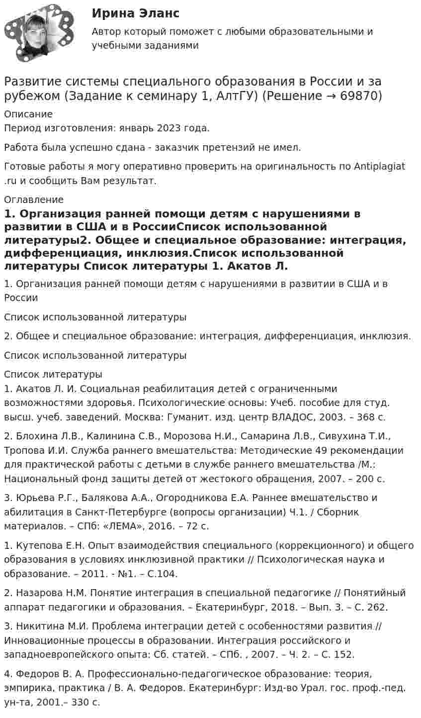      
            Описание
            Период изготовления:  январь 2023 года. Работа была успешно сдана - заказчик претензий не имел.Готовые работы я могу оперативно проверить на оригинальность по Antiplagiat .ru и сообщить Вам результат. 
            Оглавление
            1.	Организация ранней помощи детям с нарушениями в развитии в США и в РоссииСписок использованной литературы2.	Общее и специальное образование: интеграция, дифференциация, инклюзия.Список использованной литературы 
            Список литературы
            1.	 Акатов Л. И. Социальная реабилитация детей с ограниченными возможностями здоровья. Психологические основы: Учеб. пособие для студ. высш. учеб. заведений. Москва: Гуманит. изд. центр ВЛАДОС, 2003. – 368 с.2.	Блохина Л.В., Калинина С.В., Морозова Н.И., Самарина Л.В., Сивухина Т.И., Тропова И.И. Служба раннего вмешательства: Методические 49 рекомендации для практической работы с детьми в службе раннего вмешательства /М.: Национальный фонд защиты детей от жестокого обращения, 2007. – 200 с.3.	Юрьева Р.Г., Балякова А.А., Огородникова Е.А. Раннее вмешательство и абилитация в Санкт-Петербурге (вопросы организации) Ч.1. / Сборник материалов. – СПб: «ЛЕМА», 2016. – 72 с.1.	Кутепова Е.Н. Опыт взаимодействия специального (коррекционного) и общего образования в условиях инклюзивной практики // Психологическая наука и образование. – 2011. - №1. – С.104.2.	 Назарова Н.М. Понятие интеграция в специальной педагогике // Понятийный аппарат педагогики и образования. – Екатеринбург, 2018. – Вып. 3. – С. 262.3.	Никитина М.И. Проблема интеграции детей с особенностями развития // Инновационные процессы в образовании. Интеграция российского и западноевропейского опыта: Сб. статей. – СПб. , 2007. – Ч. 2. – С. 152.4.	Федоров В. А. Профессионально-педагогическое образование: теория, эмпирика, практика / В. А. Федоров. Екатеринбург: Изд-во Урал. гос. проф.-пед. ун-та, 2001.– 330 с. 
            
            
            Развитие российской политической экономии.Развитие системы специального образования в России и за рубежом (Задание к семинару 1, АлтГУ)Развитие современного Китая и Партия «Едина Россия»Развитие социального комплекса региона ММУ 2023г.Развитие социального комплекса региона. Практическое задание. ММУ.Развитие судебного процесса в России XVII-XIX вв.Развитие творческих способностей детей - актуальнейшая проблема современной педагогики, так как это одна из возможностей осуществления гуманистической педагогикиРазвитие предпринимательства в современной РоссииРазвитие представлений о человеке, о душе и сознании в немецкой классической философииРазвитие профессиональных знаний, умений и навыков сотрудников, исходящее из целей развития соответствующих подразделений, которые в свою очередь привязаны к стратегии компании, - это ... обучение персоналаРазвитие психологии на рубеже XIX - XX вековРазвитие психологической мысли в новое время (XVII век)Практический вопрос. Объясните с точки зрения закономерностей высшей нервной деятельности следующие явленияРазвитие ранней профориентации школьников на основе сетевого взаимодействия (Кейс 1, ТюмГУ)развитие регионального интернет агентства