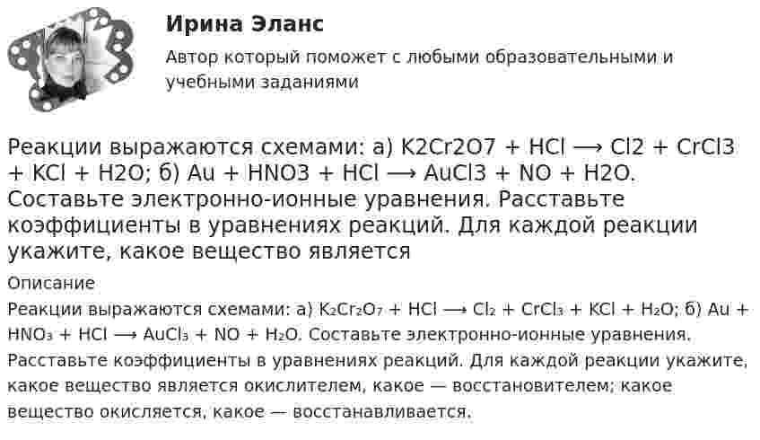      
          Описание
          Реакции выражаются схемами: а) K₂Cr₂O₇ + HCl ⟶ Cl₂ + CrCl₃ + KCl + H₂O; б) Au + HNO₃ + HCl ⟶ AuCl₃ + NO + H₂O. Составьте электронно-ионные уравнения. Расставьте коэффициенты в уравнениях реакций. Для каждой реакции укажите, какое вещество является окислителем, какое — восстановителем; какое вещество окисляется, какое — восстанавливается.  
            
            
            Реакции выражаются схемами: K2Cr2O7 + HCl ⟶ Cl2 + CrCl3 + KCl + H2O; Au + HNO3 + HCl ⟶ AuCl3 + NO + H2O. Составьте электронные уравнения. Расставьте коэффициенты в уравнениях реакций. Для каждой реакции укажите, какое вещество является окислителем, Реакции выражаются схемами: а) K2Cr2O7 + HCl ⟶ Cl2 + CrCl3 + KCl + H2O; б) Au + HNO3 + HCl ⟶ AuCl3 + NO + H2O. Составьте электронно-ионные уравнения. Расставьте коэффициенты в уравнениях реакций. Для каждой реакции укажите, какое вещество является Реакционная частица, имеющая неспаренный электрон, - это ...Реакция Зинина - это ...Реакция образования сложного эфира из кислоты и спирта называется реакцией ...Реакция протекает по уравнению N2 + O2 = 2NO. Концентрации исходных веществ до начала реакции были [N2] = 0,049 моль/л, [O2] = 0,01 моль/л. Вычислите концентрацию этих веществ, когда [NO] = 0,005 моль/л.Реализация герменевтического подхода по теме РобототехникаРГР по химииРГР по химииРГР по химииРГР предмет трубопроводный транспорт нефти и газаРГРТУ задача с экзамена Электрон в водородоподобном ионе находится на орбите радиуса r = 119 пм и имеет момент импульса L = 3,17·10-34 Дж·с. Найти порядковый номер элемента в периодической системе Менделеева.РГР Эконометрика - вариант 5Реактивная составляющая нагрузки  определяется ТулГУ