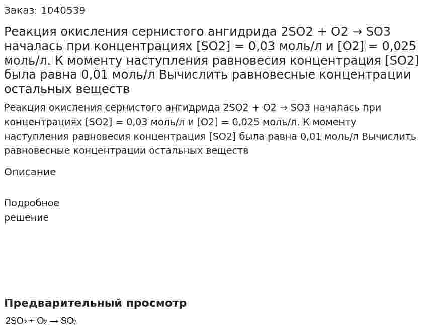 Реакция окисления сернистого ангидрида 2SO2 + O2 → SO3 началась при концентрациях  [SO2] = 0,03 моль/л и [O2] = 0,025 моль/л. К моменту наступления равновесия концентрация [SO2] была равна 0,01 моль/л Вычислить равновесные концентрации остальных веществ 