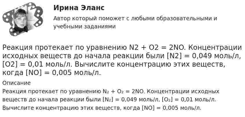      
          Описание
          Реакция протекает по уравнению N₂ + O₂ = 2NO. Концентрации исходных веществ до начала реакции были [N₂] = 0,049 моль/л, [O₂] = 0,01 моль/л. Вычислите концентрацию этих веществ, когда [NO] = 0,005 моль/л.  
            
            
            Реакция образования сложного эфира из кислоты и спирта называется реакцией ...Реакция протекает по уравнению N2 + O2 = 2NO. Концентрации исходных веществ до начала реакции были [N2] = 0,049 моль/л, [O2] = 0,01 моль/л. Вычислите концентрацию этих веществ, когда [NO] = 0,005 моль/л.Реализация герменевтического подхода по теме РобототехникаРеализация международного разделения труда происходит посредством межгосударственной … (укажите 2 варианта ответа)Реализация принципов Фэйр-плей в деятельности современных спортсменов осуществляется с помощью:Реализация программ дополнительного образования для одаренных детей и для детей с ограниченными возможностями здоровья (СПД)Реализация программ дополнительного образования для одаренных детей и для детей с ограниченными возможностями здоровья (СПД)РГРТУ задача с экзамена Электрон в водородоподобном ионе находится на орбите радиуса r = 119 пм и имеет момент импульса L = 3,17·10-34 Дж·с. Найти порядковый номер элемента в периодической системе Менделеева.РГР Эконометрика - вариант 5Реактивная составляющая нагрузки  определяется ТулГУРеактивность — это свойство темперамента, о проявлении которого можно судить по одному из следующих признаков:Реакции выражаются схемами: K2Cr2O7 + HCl ⟶ Cl2 + CrCl3 + KCl + H2O; Au + HNO3 + HCl ⟶ AuCl3 + NO + H2O. Составьте электронные уравнения. Расставьте коэффициенты в уравнениях реакций. Для каждой реакции укажите, какое вещество является окислителем, Реакции выражаются схемами: а) K2Cr2O7 + HCl ⟶ Cl2 + CrCl3 + KCl + H2O; б) Au + HNO3 + HCl ⟶ AuCl3 + NO + H2O. Составьте электронно-ионные уравнения. Расставьте коэффициенты в уравнениях реакций. Для каждой реакции укажите, какое вещество является Реакционная частица, имеющая неспаренный электрон, - это ...