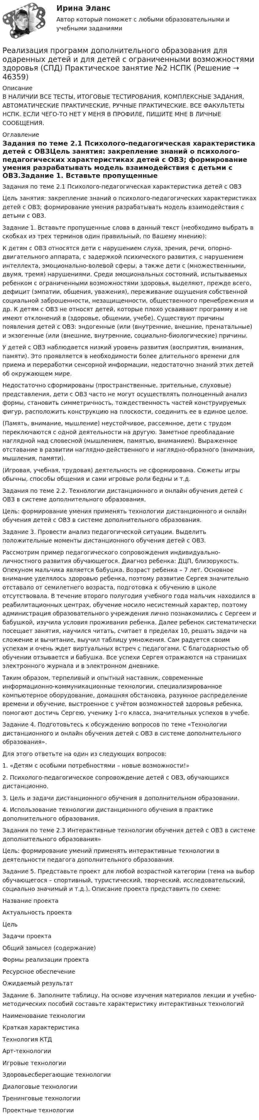      
            Описание
            В НАЛИЧИИ ВСЕ ТЕСТЫ, ИТОГОВЫЕ ТЕСТИРОВАНИЯ, КОМПЛЕКСНЫЕ ЗАДАНИЯ, АВТОМАТИЧЕСКИЕ ПРАКТИЧЕСКИЕ, РУЧНЫЕ ПРАКТИЧЕСКИЕ. ВСЕ ФАКУЛЬТЕТЫ НСПК. ЕСЛИ ЧЕГО-ТО НЕТ У МЕНЯ В ПРОФИЛЕ, ПИШИТЕ МНЕ В ЛИЧНЫЕ СООБЩЕНИЯ. 
            Оглавление
            Задания по теме 2.1 Психолого-педагогическая характеристика детей с ОВЗЦель занятия: закрепление знаний о психолого-педагогических характеристиках детей с ОВЗ; формирование умения разрабатывать модель взаимодействия с детьми с ОВЗ.Задание 1. Вставьте пропущенные слова в данный текст (необходимо выбрать в скобках из трех терминов один правильный, по Вашему мнению):К детям с ОВЗ относятся дети с нарушением слуха, зрения, речи, опорно-двигательного аппарата, с задержкой психического развития, с нарушением интеллекта, эмоционально-волевой сферы, а также дети с (множественными, двумя, тремя) нарушениями. Среди эмоциональных состояний, испытываемых ребенком с ограниченными возможностями здоровья, выделяют, прежде всего, дефицит (эмпатии, общения, уважения), переживание ощущения собственной социальной заброшенности, незащищенности, общественного пренебрежения и др. К детям с ОВЗ не относят детей, которые плохо усваивают программу и не имеют отклонений в (здоровье, общении, учебе). Существуют причины появления детей с ОВЗ: эндогенные (или (внутренние, внешние, пренатальные) и экзогенные (или (внешние, внутренние, социально-биологические) причины.У детей с ОВЗ наблюдается низкий уровень развития (восприятия, внимания, памяти). Это проявляется в необходимости более длительного времени для приема и переработки сенсорной информации, недостаточно знаний этих детей об окружающем мире.Недостаточно сформированы (пространственные, зрительные, слуховые) представления, дети с ОВЗ часто не могут осуществлять полноценный анализ формы, становить симметричность, тождественность частей конструируемых фигур, расположить конструкцию на плоскости, соединить ее в единое целое.(Память, внимание, мышление) неустойчивое, рассеянное, дети с трудом переключаются с одной деятельности на другую. Заметное преобладание наглядной над словесной (мышлением, памятью, вниманием). Выраженное отставание в развитии наглядно-действенного и наглядно-образного (внимания, мышления, памяти).(Игровая, учебная, трудовая) деятельность не сформирована. Сюжеты игры обычны, способы общения и сами игровые роли бедны и т.д.Задания по теме 2.2. Технологии дистанционного и онлайн обучения детей с ОВЗ в системе дополнительного образования.Цель: формирование умения применять технологии дистанционного и онлайн обучения детей с ОВЗ в системе дополнительного образования.Задание 3. Провести анализ педагогической ситуации. Выделить положительные моменты дистанционного обучения детей с ОВЗ.Рассмотрим пример педагогического сопровождения индивидуально-личностного развития обучающегося. Диагноз ребенка: ДЦП, близорукость. Опекуном мальчика является бабушка. Возраст ребенка – 7 лет. Основное внимание уделялось здоровью ребенка, поэтому развитие Сергея значительно отставало от семилетнего возраста, подготовка к обучению в школе отсутствовала. В течение второго полугодия учебного года мальчик находился в реабилитационных центрах, обучение носило несистемный характер, поэтому администрация образовательного учреждения лично познакомились с Сергеем и бабушкой, изучила условия проживания ребенка. Далее ребенок систематически посещает занятия, научился читать, считает в пределах 10, решать задачи на сложение и вычитание, выучил таблицу умножения. Сам радуется своим успехам и очень ждет виртуальных встреч с педагогами. С благодарностью об обучении отзывается и бабушка. Все успехи Сергея отражаются на страницах электронного журнала и в электронном дневнике.Таким образом, терпеливый и опытный наставник, современные информационно-коммуникационные технологии, специализированное компьютерное оборудование, домашняя обстановка, разумное распределение времени и обучение, выстроенное с учётом возможностей здоровья ребенка, помогают достичь Сергею, ученику 1-го класса, значительных успехов в учебе.Задание 4. Подготовьтесь к обсуждению вопросов по теме «Технологии дистанционного и онлайн обучения детей с ОВЗ в системе дополнительного образования».Для этого ответьте на один из следующих вопросов:1. «Детям с особыми потребностями – новые возможности!»2. Психолого-педагогическое сопровождение детей с ОВЗ, обучающихся дистанционно.3. Цель и задачи дистанционного обучения в дополнительном образовании.4. Использование технологии дистанционного обучения в практике дополнительного образования.Задания по теме 2.3 Интерактивные технологии обучения детей с ОВЗ в системе дополнительного образования»Цель: формирование умений применять интерактивные технологии в деятельности педагога дополнительного образования.Задание 5. Представьте проект для любой возрастной категории (тема на выбор обучающегося – спортивный, туристический, творческий, исследовательский, социально значимый и т.д.). Описание проекта представить по схеме:Название проектаАктуальность проектаЦельЗадачи проектаОбщий замысел (содержание)Формы реализации проектаРесурсное обеспечениеОжидаемый результатЗадание 6. Заполните таблицу. На основе изучения материалов лекции и учебно-методических пособий составьте характеристику интерактивных технологийНаименование технологииКраткая характеристикаТехнология КТДАрт-технологииИгровые технологииЗдоровьесберегающие технологииДиалоговые технологииТренинговые технологииПроектные технологии 
            
            
            Реализация программ дополнительного образования для одаренных детей и для детей с ограниченными возможностями здоровья (СПД) Практическое занятие №1 НСПКРеализация программ дополнительного образования для одаренных детей и для детей с ограниченными возможностями здоровья (СПД) Практическое занятие №2 НСПКРеализация программ дополнительного образования для одаренных детей и для детей с ограниченными возможностями здоровья (СПД) Тест №1 НСПКРеализация программ дополнительного образования для одаренных детей и для детей с ограниченными возможностями здоровья (СПД) Тест №2 НСПКРеализация проектов на основе паспортизированных компьютерных игр. Синергия. Ответы на ИТОГОВЫЙ ТЕСТ. На отлично!Реализация проектов, продюсирование (Темы 1-17) тест с ответами Синергия/МОИ/ МТИ /МОСАПРеализация самостоятельного бизнес-проекта выступает эффективным методом подготовки ... - представителей высшего уровня руководящего составаРеализация программ дополнительного образования для одаренных детей и для детей с ограниченными возможностями здоровья (СПД)Реализация программ дополнительного образования для одаренных детей и для детей с ограниченными возможностями здоровья (СПД)Реализация программ дополнительного образования для одаренных детей и для детей с ограниченными возможностями здоровья (СПД)Реализация программ дополнительного образования для одаренных детей и для детей с ограниченными возможностями здоровья (СПД)Реализация программ дополнительного образования для одаренных детей и для детей с ограниченными возможностями здоровья (СПД)Реализация программ дополнительного образования для одаренных детей и для детей с ограниченными возможностями здоровья (СПД) КомплексРеализация программ дополнительного образования для одаренных детей и для детей с ограниченными возможностями здоровья (СПД) Комплексное задание