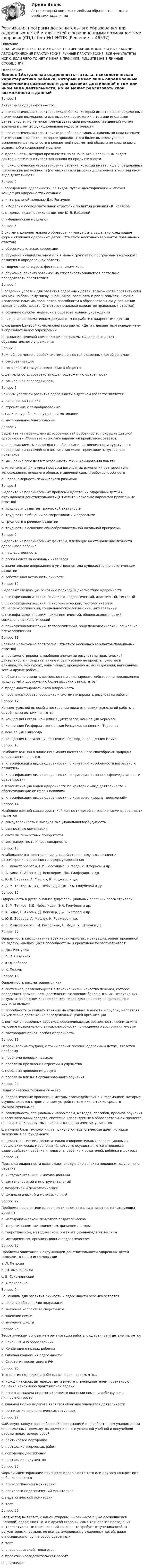     
            Описание
            В НАЛИЧИИ ВСЕ ТЕСТЫ, ИТОГОВЫЕ ТЕСТИРОВАНИЯ, КОМПЛЕКСНЫЕ ЗАДАНИЯ, АВТОМАТИЧЕСКИЕ ПРАКТИЧЕСКИЕ, РУЧНЫЕ ПРАКТИЧЕСКИЕ. ВСЕ ФАКУЛЬТЕТЫ НСПК. ЕСЛИ ЧЕГО-ТО НЕТ У МЕНЯ В ПРОФИЛЕ, ПИШИТЕ МНЕ В ЛИЧНЫЕ СООБЩЕНИЯ. 
            Оглавление
            Вопрос 1Актуальная одаренность— это…a. психологическая характеристика ребенка, который имеет лишь определенные психические возможности для высоких достижений в том или ином виде деятельности, но не может реализовать свои возможности в данный момент времени в силу их функциональной недостаточностиb. психологическая характеристика ребенка с такими наличными показателями психического развития, которые проявляются в более высоком уровне выполнения деятельности в конкретной предметной области по сравнению с возрастной и социальной нормами c. одаренность, которая проявляется по отношению к различным видам деятельности и выступает как основа их продуктивностиd. психологическая характеристика ребенка, который имеет лишь определенные психические возможности (потенциал) для высоких достижений в том или ином виде деятельностиВопрос 2В определении одаренности, ее видов, путей идентификации «Рабочая концепция одаренности» сходна сa. интегральной моделью Дж. Рензуллиb. «Моделью последовательной стратегии принятия решения» К. Хеллераc. моделью «диагностика развития» Ю.Д. Бабаевой d. «Иллинойской моделью»Вопрос 3В системе дополнительного образования могут быть выделены следующие формы обучения одаренных детей (Отметьте несколько вариантов правильных ответов)a. обучение в классах коррекцииb. обучение индивидуальное или в малых группах по программам творческого развития в определенной области c. творческие конкурсы, фестивали, олимпиады d. обучение, ориентированное на способность учащегося постоянно преодолевать препятствияВопрос 4В создании условий для развития одарённых детей, возможности проявить себя как можно большему числу школьников, развивать и реализовывать научно-исследовательские, творческие способности в образовательном учреждении может способствовать (Отметьте несколько вариантов правильных ответов)a. создание службы медиации в образовательном учрежденииb. следование нормативным документам по работе с одаренными детьми c. создание Целевой комплексной программы «Дети с девиантным поведением» в образовательном учрежденииd. создание Целевой комплексной программы «Одаренные дети» образовательного учреждения Вопрос 5Важнейшее место в особой системе ценностей одаренных детей занимаетa. самореализацияb. социальный статус и положение в обществеc. деятельность, соответствующая содержанию одаренности d. социальная справедливостьВопрос 6Важным условием развития одаренности в детском возрасте являетсяa. наличие наставника b. стремление к самообразованиюc. наличие у ребенка внутренней мотивацииd. материальное благополучиеВопрос 7Выделите из перечисленных особенностей особенности, присущие детской одаренности (Отметьте несколько вариантов правильных ответов)a. под влиянием смены возраста, образования, освоения норм культурного поведения, типа семейного воспитания может происходить «угасание» признаков b. мышление определяет особенности функционирования памятиc. интенсивная динамика процесса возрастных изменений размеров тела, телосложения, внешнего облика, мышечной силы и работоспособностиd. неравномерность психического развития Вопрос 8Выделите из перечисленных проблемы адаптации одарённых детей к окружающей действительности (Отметьте несколько вариантов правильных ответов)a. трудности развития творческой активностиb. трудности в общении со сверстниками и взрослыми c. трудности в речевом развитииd. трудности в освоении общеобразовательной школьной программы Вопрос 9Выделите из перечисленных факторы, влияющие на становление личности одаренного ребенкаa. наследственностьb. особая система основных интересов c. значительное опережение в умственном или художественно-эстетическом развитииd. собственная активность личности Вопрос 10Выделяют следующие основные подходы к диагностике одаренностиa. психофизиологический, психолого-педагогический, адаптивный, тестовыйb. психофизиологический, психогенетический, тестологический, общепсихологический, социально-психологический, интегральный c. психофизиологический, психогенетический, общепсихологический, социально-психологическийd. психофизиологический, тестологический, общепсихологический, социально-психологическийВопрос 11Главное назначение портфолио (Отметьте несколько вариантов правильных ответов)a. продемонстрировать наиболее значимые результаты практической деятельности (представленные и реализованные проекты, участие в олимпиадах, конкурсах, олимпиадах, проведённые исследования, написанные эссе и другие работы) b. объективно оценить возможности и спланировать действия по преодолению трудностей и достижению более высоких результатов c. продемонстрировать свою одаренностьd. проанализировать, обобщить и систематизировать результаты работы Вопрос 12Концептуальной основой в построении педагогических технологий работы с одарёнными детьми являютсяa. концепция Гегеля, концепция Дистервега, концепция Бернуллиb. концепция Гилфорда , концепция Рензулли, концепция Торранса c. концепция Гилфордаd. концепция Песталоцци, концепция Гилфорда, концепция БлумаВопрос 13Наиболее важной в плане понимания качественного своеобразия природы одаренности являетсяa. классификация видов одаренности по критерию «особенности возрастного развития»b. классификация видов одаренности по критерию «степень сформированности одаренности»c. классификация видов одаренности по критерию «вид деятельности и обеспечивающие ее сферы психики» d. классификация видов одаренности по критерию «форма проявлений»Вопрос 14Наиболее важной характеристикой личности детей с проявлениями одаренности являетсяa. самоуверенность и высокая эмоциональная возбудимостьb. ценностные ориентацииc. система личностных приоритетов d. экстравертность и неординарностьВопрос 15Наибольшее распространение в нашей стране получила концепция рассмотрения одаренности, сформулированнаяa. Г. Мюнстербергом, Г.И. Россолимо, В. Мёде, У. Штерном и др.b. А. Бине, Г. Айзенк, Д. Векслером, Дж. Гилфордом и др.c. Ю.Д. Бабаева, А. Маслоу, К. Роджерс и др.d. Б. М. Тепловым, В.Д. Небылицыным, Э.А. Голубевой и др. Вопрос 16Одаренность в русле анализа дифференциальных различий рассматривалиa. Б. М. Теплов, В.Д. Небылицын, Э.А. Голубева и др. b. А. Бине, Г. Айзенк, Д. Векслер, Дж. Гилфорд и др.c. Ю.Д. Бабаева, А. Маслоу, К. Роджерс и др.d. Г. Мюнстерберг, Г.И. Россолимо, В. Мёде, У. Штерн и др.Вопрос 17Одаренность как сочетание трех характеристик: мотивации, ориентированной на задачу, «выдающихся способностей» и креативности рассматриваетa. Дж. Рензулли b. А. И. Савенковc. Ю.Д.Бабаеваd. К. ХеллерВопрос 18Одарённость рассматривается какa. системное, развивающееся в течение жизни качество психики, которое определяет возможность достижения человеком более высоких, незаурядных результатов в одном или нескольких видах деятельности по сравнению с другими людьми b. способность оказывать влияние на отдельные личности и группы, направляя их усилия на достижение определенных целей организацииc. комплекс природных задатков, обеспечивающих возможность воспитания в человеке музыкального вкуса, способности полноценного восприятия музыкиd. экстраординарная, особая одаренностьВопрос 19Особой, весьма трудной, с точки зрения помощи одаренным детям, является проблемаa. проблема волевых навыков b. проблема проявления агрессии и упрямстваc. проблема проведения досугаd. проблема влияния организованного обученияВопрос 20Педагогическая технология — этоa. педагогические процессы и методы взаимодействия с информацией, которые осуществляются с применением устройств техники, а также средств телекоммуникацииb. совокупность, специальный набор форм, методов, способов, приёмов обучения и воспитательных средств, системно используемых в образовательном процессе, на основе декларируемых психолого-педагогических установок c. научная база технологии, те психолого-педагогические идеи, которые заложены в ее фундаментеd. целостная система воспитательно-оздоровительных, коррекционных и профилактических мероприятий, которые осуществляются в процессе взаимодействия ребёнка и педагога, ребёнка и родителей, ребёнка и доктораВопрос 21Признаки одаренности охватывают следующие аспекты поведения одаренного ребенкаa. инструментальный и мотивационный b. деятельностный и инструментальныйc. возрастной и психологическийd. физиологический и мотивационныйВопрос 22Проблема диагностики одаренности должна рассматриваться на следующих уровняхa. методологическом, психолого-педагогическомb. теоретическом, методическом, физиологическомc. теоретическом, методическом, организационно-педагогическом d. методическом, организационно-педагогическомВопрос 23Проблемы адаптации к окружающей действительности одарённых детей выделяет в своем исследованииa. Л. Петроваb. Ш. Амонашвили c. В. Сухомлинскийd. А.МакаренкоВопрос 24Решающим для развития личности и одаренности ребенка остаетсяa. наличие образца для подражанияb. значение коллектива сверстниковc. значение семьи d. значение школыВопрос 25Теоретическим основанием организации работы с одарёнными детьми являетсяa. Закон РФ «Об образовании»b. Конвенция о правах ребенкаc. Рабочая концепция одарённости d. Стратегия воспитания в РФВопрос 26Технология поддержки ребенка основана на том, что…a. исходя из своих интересов, дети вместе с преподавателем проектируют решение какой-либо практической задачиb. основная задача педагога состоит в оказании помощи ребенку в его личностном росте c. главной целью педагога является обучение учащегося деятельностиd. воспитание в педагогических ситуацияхВопрос 27Файловую папку с разнообразной информацией о приобретенном учащимися за определенный промежуток времени опыте успешной учебной и внеучебной работы представляет собойa. рейтинговое портфолиоb. портфолио творческих работc. портфолио достиженийd. портфолио документов Вопрос 28Формой идентификации признаков одаренности того или другого конкретного ребенка являетсяa. психологический мониторингb. психолого-педагогический мониторинг c. педагогический мониторингd. тестВопрос 29Этот метод выявляет, с одной стороны, школьников с уже сложившейся (готовой) одаренностью, а с другой стороны, сама технология проведения интеллектуальных соревнований такова, что требует от ученика особых регуляторных навыков, не всегда имеющихся у одаренных детей, даже относящихся к группе особо одаренныхa. тестb. опрос родителей, педагоговc. проектно-исследовательская работаd. олимпиада 
            
            
            Реализация программ дополнительного образования для одаренных детей и для детей с ограниченными возможностями здоровья (СПД) Практическое занятие №2 НСПКРеализация программ дополнительного образования для одаренных детей и для детей с ограниченными возможностями здоровья (СПД) Тест №1 НСПКРеализация программ дополнительного образования для одаренных детей и для детей с ограниченными возможностями здоровья (СПД) Тест №2 НСПКРеализация проектов на основе паспортизированных компьютерных игр. Синергия. Ответы на ИТОГОВЫЙ ТЕСТ. На отлично!Реализация проектов, продюсирование (Темы 1-17) тест с ответами Синергия/МОИ/ МТИ /МОСАПРеализация самостоятельного бизнес-проекта выступает эффективным методом подготовки ... - представителей высшего уровня руководящего составаРеализация технологии разработки анкеты для родителейРеализация программ дополнительного образования для одаренных детей и для детей с ограниченными возможностями здоровья (СПД)Реализация программ дополнительного образования для одаренных детей и для детей с ограниченными возможностями здоровья (СПД)Реализация программ дополнительного образования для одаренных детей и для детей с ограниченными возможностями здоровья (СПД)Реализация программ дополнительного образования для одаренных детей и для детей с ограниченными возможностями здоровья (СПД)Реализация программ дополнительного образования для одаренных детей и для детей с ограниченными возможностями здоровья (СПД) КомплексРеализация программ дополнительного образования для одаренных детей и для детей с ограниченными возможностями здоровья (СПД) Комплексное заданиеРеализация программ дополнительного образования для одаренных детей и для детей с ограниченными возможностями здоровья (СПД) НСПК  Тестовые вопросы к разделу 1