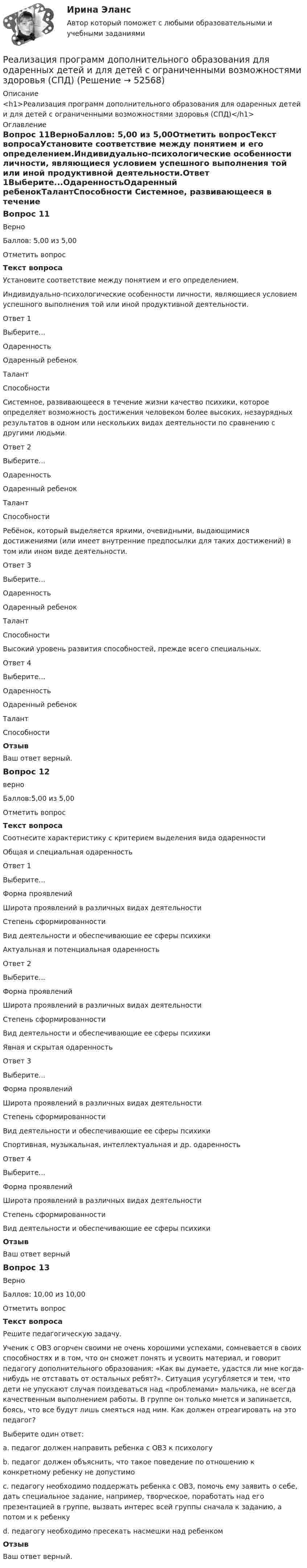      
            Описание
            <h1>Реализация программ дополнительного образования для одаренных детей и для детей с ограниченными возможностями здоровья (СПД)</h1> 
            Оглавление
            Вопрос 11ВерноБаллов: 5,00 из 5,00Отметить вопросТекст вопросаУстановите соответствие между понятием и его определением.Индивидуально-психологические особенности личности, являющиеся условием успешного выполнения той или иной продуктивной деятельности.Ответ 1Выберите...ОдаренностьОдаренный ребенокТалантСпособности Системное, развивающееся в течение жизни качество психики, которое определяет возможность достижения человеком более высоких, незаурядных результатов в одном или нескольких видах деятельности по сравнению с другими людьми.Ответ 2Выберите...ОдаренностьОдаренный ребенокТалантСпособности Ребёнок, который выделяется яркими, очевидными, выдающимися достижениями (или имеет внутренние предпосылки для таких достижений) в том или ином виде деятельности.Ответ 3Выберите...ОдаренностьОдаренный ребенокТалантСпособности Высокий уровень развития способностей, прежде всего специальных.Ответ 4Выберите...ОдаренностьОдаренный ребенокТалантСпособности ОтзывВаш ответ верный.Вопрос 12верноБаллов:5,00 из 5,00Отметить вопросТекст вопросаСоотнесите характеристику с критерием выделения вида одаренностиОбщая и специальная одаренностьОтвет 1Выберите...Форма проявленийШирота проявлений в различных видах деятельностиСтепень сформированностиВид деятельности и обеспечивающие ее сферы психики Актуальная и потенциальная одаренностьОтвет 2Выберите...Форма проявленийШирота проявлений в различных видах деятельностиСтепень сформированностиВид деятельности и обеспечивающие ее сферы психики Явная и скрытая одаренностьОтвет 3Выберите...Форма проявленийШирота проявлений в различных видах деятельностиСтепень сформированностиВид деятельности и обеспечивающие ее сферы психики Спортивная, музыкальная, интеллектуальная и др. одаренностьОтвет 4Выберите...Форма проявленийШирота проявлений в различных видах деятельностиСтепень сформированностиВид деятельности и обеспечивающие ее сферы психики ОтзывВаш ответ верныйВопрос 13ВерноБаллов: 10,00 из 10,00Отметить вопросТекст вопросаРешите педагогическую задачу.  Ученик с ОВЗ огорчен своими не очень хорошими успехами, сомневается в своих способностях и в том, что он сможет понять и усвоить материал, и говорит педагогу дополнительного образования: «Как вы думаете, удастся ли мне когда-нибудь не отставать от остальных ребят?». Ситуация усугубляется и тем, что дети не упускают случая поиздеваться над «проблемами» мальчика, не всегда качественным выполнением работы. В группе он только мнется и запинается, боясь, что все будут лишь смеяться над ним. Как должен отреагировать на это педагог?Выберите один ответ:a. педагог должен направить ребенка с ОВЗ к психологуb. педагог должен объяснить, что такое поведение по отношению к конкретному ребенку не допустимоc. педагогу необходимо поддержать ребенка с ОВЗ, помочь ему заявить о себе, дать специальное задание, например, творческое, поработать над его презентацией в группе, вызвать интерес всей группы сначала к заданию, а потом и к ребенку d. педагогу необходимо пресекать насмешки над ребенкомОтзывВаш ответ верный. 
            
            
            Реализация программ дополнительного образования для одаренных детей и для детей с ограниченными возможностями здоровья (СПД)Реализация программ дополнительного образования для одаренных детей и для детей с ограниченными возможностями здоровья (СПД)Реализация программ дополнительного образования для одаренных детей и для детей с ограниченными возможностями здоровья (СПД) КомплексРеализация программ дополнительного образования для одаренных детей и для детей с ограниченными возможностями здоровья (СПД) Комплексное заданиеРеализация программ дополнительного образования для одаренных детей и для детей с ограниченными возможностями здоровья (СПД) НСПК  Тестовые вопросы к разделу 1Реализация программ дополнительного образования для одаренных детей и для детей с ограниченными возможностями здоровья (СПД) Практическое занятие №1 НСПКРеализация программ дополнительного образования для одаренных детей и для детей с ограниченными возможностями здоровья (СПД) Практическое занятие №2 НСПКРеакция образования сложного эфира из кислоты и спирта называется реакцией ...Реакция протекает по уравнению N2 + O2 = 2NO. Концентрации исходных веществ до начала реакции были [N2] = 0,049 моль/л, [O2] = 0,01 моль/л. Вычислите концентрацию этих веществ, когда [NO] = 0,005 моль/л.Реализация герменевтического подхода по теме РобототехникаРеализация международного разделения труда происходит посредством межгосударственной … (укажите 2 варианта ответа)Реализация принципов Фэйр-плей в деятельности современных спортсменов осуществляется с помощью:Реализация программ дополнительного образования для одаренных детей и для детей с ограниченными возможностями здоровья (СПД)Реализация программ дополнительного образования для одаренных детей и для детей с ограниченными возможностями здоровья (СПД)
