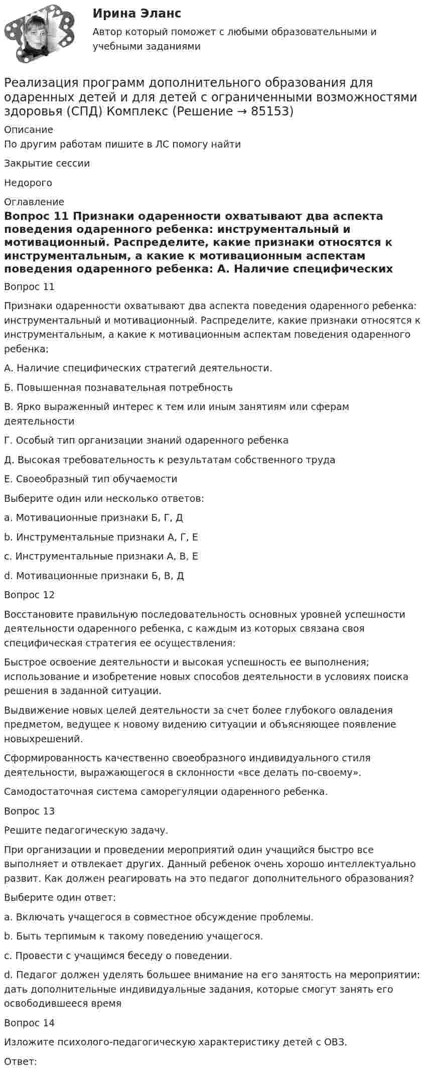      
            Описание
            По другим работам пишите в ЛС помогу найтиЗакрытие сессииНедорого  
            Оглавление
            Вопрос 11  
Признаки одаренности охватывают два аспекта поведения одаренного ребенка: инструментальный и мотивационный. Распределите, какие признаки относятся к инструментальным, а какие к мотивационным аспектам поведения одаренного ребенка: 
А. Наличие специфических стратегий деятельности.
Б. Повышенная познавательная потребность
В. Ярко выраженный интерес к тем или иным занятиям или сферам деятельности
Г. Особый тип организации знаний одаренного ребенка
Д. Высокая требовательность к результатам собственного труда
Е. Своеобразный тип обучаемости
Выберите один или несколько ответов:
a. Мотивационные признаки Б, Г, Д
b. Инструментальные признаки А, Г, Е 
c. Инструментальные признаки А, В, Е
d. Мотивационные признаки Б, В, Д 
Вопрос 12
Восстановите правильную последовательность основных уровней успешности деятельности одаренного ребенка, с каждым из которых связана своя специфическая стратегия ее осуществления:
Быстрое освоение деятельности и высокая успешность ее выполнения; использование и изобретение новых способов деятельности в условиях поиска решения в заданной ситуации.Выдвижение новых целей деятельности за счет более глубокого овладения предметом, ведущее к новому видению ситуации и объясняющее появление новыхрешений.
Сформированность качественно своеобразного индивидуального стиля деятельности, выражающегося в склонности «все делать по-своему».
Самодостаточная система саморегуляции одаренного ребенка.
Вопрос 13
Решите педагогическую задачу. 
При организации и проведении мероприятий один учащийся быстро все выполняет и отвлекает других. Данный ребенок очень хорошо интеллектуально развит. Как должен реагировать на это педагог дополнительного образования?
Выберите один ответ:
a. Включать учащегося в совместное обсуждение проблемы.
b. Быть терпимым к такому поведению учащегося.
c. Провести с учащимся  беседу о поведении.
d. Педагог должен уделять большее внимание на его занятость на мероприятии: дать дополнительные индивидуальные задания, которые смогут занять его освободившееся время  
Вопрос 14
Изложите психолого-педагогическую характеристику детей с ОВЗ.
Ответ: 
  
            
            
            Реализация программ дополнительного образования для одаренных детей и для детей с ограниченными возможностями здоровья (СПД)Реализация программ дополнительного образования для одаренных детей и для детей с ограниченными возможностями здоровья (СПД) КомплексРеализация программ дополнительного образования для одаренных детей и для детей с ограниченными возможностями здоровья (СПД) Комплексное заданиеРеализация программ дополнительного образования для одаренных детей и для детей с ограниченными возможностями здоровья (СПД) НСПК  Тестовые вопросы к разделу 1Реализация программ дополнительного образования для одаренных детей и для детей с ограниченными возможностями здоровья (СПД) Практическое занятие №1 НСПКРеализация программ дополнительного образования для одаренных детей и для детей с ограниченными возможностями здоровья (СПД) Практическое занятие №2 НСПКРеализация программ дополнительного образования для одаренных детей и для детей с ограниченными возможностями здоровья (СПД) Тест №1 НСПКРеакция протекает по уравнению N2 + O2 = 2NO. Концентрации исходных веществ до начала реакции были [N2] = 0,049 моль/л, [O2] = 0,01 моль/л. Вычислите концентрацию этих веществ, когда [NO] = 0,005 моль/л.Реализация герменевтического подхода по теме РобототехникаРеализация международного разделения труда происходит посредством межгосударственной … (укажите 2 варианта ответа)Реализация принципов Фэйр-плей в деятельности современных спортсменов осуществляется с помощью:Реализация программ дополнительного образования для одаренных детей и для детей с ограниченными возможностями здоровья (СПД)Реализация программ дополнительного образования для одаренных детей и для детей с ограниченными возможностями здоровья (СПД)Реализация программ дополнительного образования для одаренных детей и для детей с ограниченными возможностями здоровья (СПД)