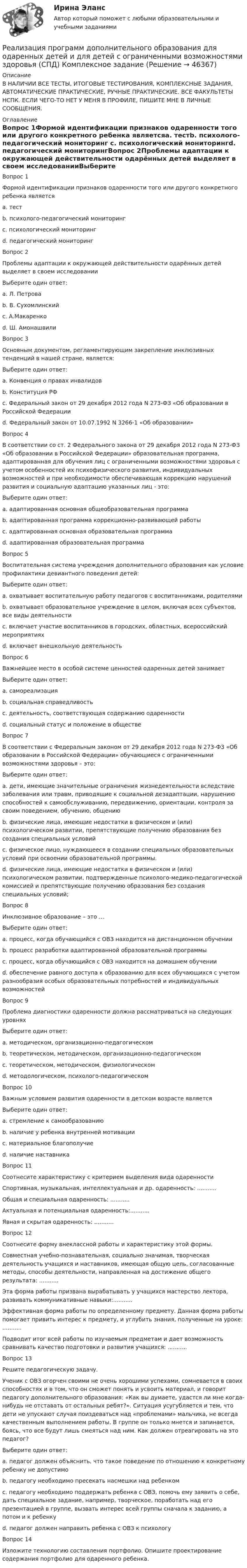     
            Описание
            В НАЛИЧИИ ВСЕ ТЕСТЫ, ИТОГОВЫЕ ТЕСТИРОВАНИЯ, КОМПЛЕКСНЫЕ ЗАДАНИЯ, АВТОМАТИЧЕСКИЕ ПРАКТИЧЕСКИЕ, РУЧНЫЕ ПРАКТИЧЕСКИЕ. ВСЕ ФАКУЛЬТЕТЫ НСПК. ЕСЛИ ЧЕГО-ТО НЕТ У МЕНЯ В ПРОФИЛЕ, ПИШИТЕ МНЕ В ЛИЧНЫЕ СООБЩЕНИЯ. 
            Оглавление
            Вопрос 1Формой идентификации признаков одаренности того или другого конкретного ребенка являетсяa. тестb. психолого-педагогический мониторинг c. психологический мониторингd. педагогический мониторингВопрос 2Проблемы адаптации к окружающей действительности одарённых детей выделяет в своем исследованииВыберите один ответ:a. Л. Петроваb. В. Сухомлинский c. А.Макаренкоd. Ш. АмонашвилиВопрос 3Основным документом, регламентирующим закрепление инклюзивных тенденций в нашей стране, является:Выберите один ответ:a. Конвенция о правах инвалидовb. Конституция РФc. Федеральный закон от 29 декабря 2012 года N 273-ФЗ «Об образовании в Российской Федерации d. Федеральный закон от 10.07.1992 N 3266-1 «Об образовании»Вопрос 4В соответствии со ст. 2 Федерального закона от 29 декабря 2012 года N 273-ФЗ «Об образовании в Российской Федерации» образовательная программа, адаптированная для обучения лиц с ограниченными возможностями здоровья с учетом особенностей их психофизического развития, индивидуальных возможностей и при необходимости обеспечивающая коррекцию нарушений развития и социальную адаптацию указанных лиц - это:Выберите один ответ:a. адаптированная основная общеобразовательная программаb. адаптированная программа коррекционно-развивающей работыc. адаптированная основная образовательная программаd. адаптированная образовательная программаВопрос 5Воспитательная система учреждения дополнительного образования как условие профилактики девиантного поведения детей:Выберите один ответ:a. охватывает воспитательную работу педагогов с воспитанниками, родителямиb. охватывает образовательное учреждение в целом, включая всех субъектов, все виды деятельности c. включает участие воспитанников в городских, областных, всероссийский мероприятияхd. включает внешкольную деятельностьВопрос 6Важнейшее место в особой системе ценностей одаренных детей занимаетВыберите один ответ:a. самореализацияb. социальная справедливостьc. деятельность, соответствующая содержанию одаренности d. социальный статус и положение в обществеВопрос 7В соответствии с Федеральным законом от 29 декабря 2012 года N 273-ФЗ «Об образовании в Российской Федерации» обучающиеся с ограниченными возможностями здоровья – это:Выберите один ответ:a. дети, имеющие значительные ограничения жизнедеятельности вследствие заболевания или травм, приводящие к социальной дезадаптации, нарушению способностей к самообслуживанию, передвижению, ориентации, контроля за своим поведением, обучению, общениюb. физические лица, имеющие недостатки в физическом и (или) психологическом развитии, препятствующие получению образования без создания специальных условийc. физическое лицо, нуждающееся в создании специальных образовательных условий при освоении образовательной программы.d. физические лица, имеющие недостатки в физическом и (или) психологическом развитии, подтвержденные психолого-медико-педагогической комиссией и препятствующие получению образования без создания специальных условий;Вопрос 8Инклюзивное образование – это …Выберите один ответ:a. процесс, когда обучающийся с ОВЗ находится на дистанционном обученииb. процесс разработки адаптированной образовательной программыc. процесс, когда обучающийся с ОВЗ находится на домашнем обученииd. обеспечение равного доступа к образованию для всех обучающихся с учетом разнообразия особых образовательных потребностей и индивидуальных возможностейВопрос 9Проблема диагностики одаренности должна рассматриваться на следующих уровняхВыберите один ответ:a. методическом, организационно-педагогическомb. теоретическом, методическом, организационно-педагогическом c. теоретическом, методическом, физиологическомd. методологическом, психолого-педагогическомВопрос 10Важным условием развития одаренности в детском возрасте являетсяВыберите один ответ:a. стремление к самообразованиюb. наличие у ребенка внутренней мотивации c. материальное благополучиеd. наличие наставникаВопрос 11Соотнесите характеристику с критерием выделения вида одаренностиСпортивная, музыкальная, интеллектуальная и др. одаренность: ...........Общая и специальная одаренность: ...........Актуальная и потенциальная одаренность:...........Явная и скрытая одаренность: ...........Вопрос 12Соотнесите форму внеклассной работы и характеристику этой формы.Совместная учебно-познавательная, социально значимая, творческая деятельность учащихся и наставников, имеющая общую цель, согласованные методы, способы деятельности, направленная на достижение общего результата: ...........Эта форма работы призвана вырабатывать у учащихся мастерство лектора, развивать коммуникативные навыки:...........Эффективная форма работы по определенному предмету. Данная форма работы помогает привить интерес к предмету, и углубить знания, полученные на уроке: ...........Подводит итог всей работы по изучаемым предметам и дает возможность сравнивать качество подготовки и развития учащихся: ...........Вопрос 13Решите педагогическую задачу. Ученик с ОВЗ огорчен своими не очень хорошими успехами, сомневается в своих способностях и в том, что он сможет понять и усвоить материал, и говорит педагогу дополнительного образования: «Как вы думаете, удастся ли мне когда-нибудь не отставать от остальных ребят?». Ситуация усугубляется и тем, что дети не упускают случая поиздеваться над «проблемами» мальчика, не всегда качественным выполнением работы. В группе он только мнется и запинается, боясь, что все будут лишь смеяться над ним. Как должен отреагировать на это педагог?Выберите один ответ:a. педагог должен объяснить, что такое поведение по отношению к конкретному ребенку не допустимоb. педагогу необходимо пресекать насмешки над ребенкомc. педагогу необходимо поддержать ребенка с ОВЗ, помочь ему заявить о себе, дать специальное задание, например, творческое, поработать над его презентацией в группе, вызвать интерес всей группы сначала к заданию, а потом и к ребенку d. педагог должен направить ребенка с ОВЗ к психологуВопрос 14Изложите технологию составления портфолио. Опишите проектирование содержания портфолио для одаренного ребенка.  
            
            
            Реализация программ дополнительного образования для одаренных детей и для детей с ограниченными возможностями здоровья (СПД) КомплексРеализация программ дополнительного образования для одаренных детей и для детей с ограниченными возможностями здоровья (СПД) Комплексное заданиеРеализация программ дополнительного образования для одаренных детей и для детей с ограниченными возможностями здоровья (СПД) НСПК  Тестовые вопросы к разделу 1Реализация программ дополнительного образования для одаренных детей и для детей с ограниченными возможностями здоровья (СПД) Практическое занятие №1 НСПКРеализация программ дополнительного образования для одаренных детей и для детей с ограниченными возможностями здоровья (СПД) Практическое занятие №2 НСПКРеализация программ дополнительного образования для одаренных детей и для детей с ограниченными возможностями здоровья (СПД) Тест №1 НСПКРеализация программ дополнительного образования для одаренных детей и для детей с ограниченными возможностями здоровья (СПД) Тест №2 НСПКРеализация герменевтического подхода по теме РобототехникаРеализация международного разделения труда происходит посредством межгосударственной … (укажите 2 варианта ответа)Реализация принципов Фэйр-плей в деятельности современных спортсменов осуществляется с помощью:Реализация программ дополнительного образования для одаренных детей и для детей с ограниченными возможностями здоровья (СПД)Реализация программ дополнительного образования для одаренных детей и для детей с ограниченными возможностями здоровья (СПД)Реализация программ дополнительного образования для одаренных детей и для детей с ограниченными возможностями здоровья (СПД)Реализация программ дополнительного образования для одаренных детей и для детей с ограниченными возможностями здоровья (СПД)