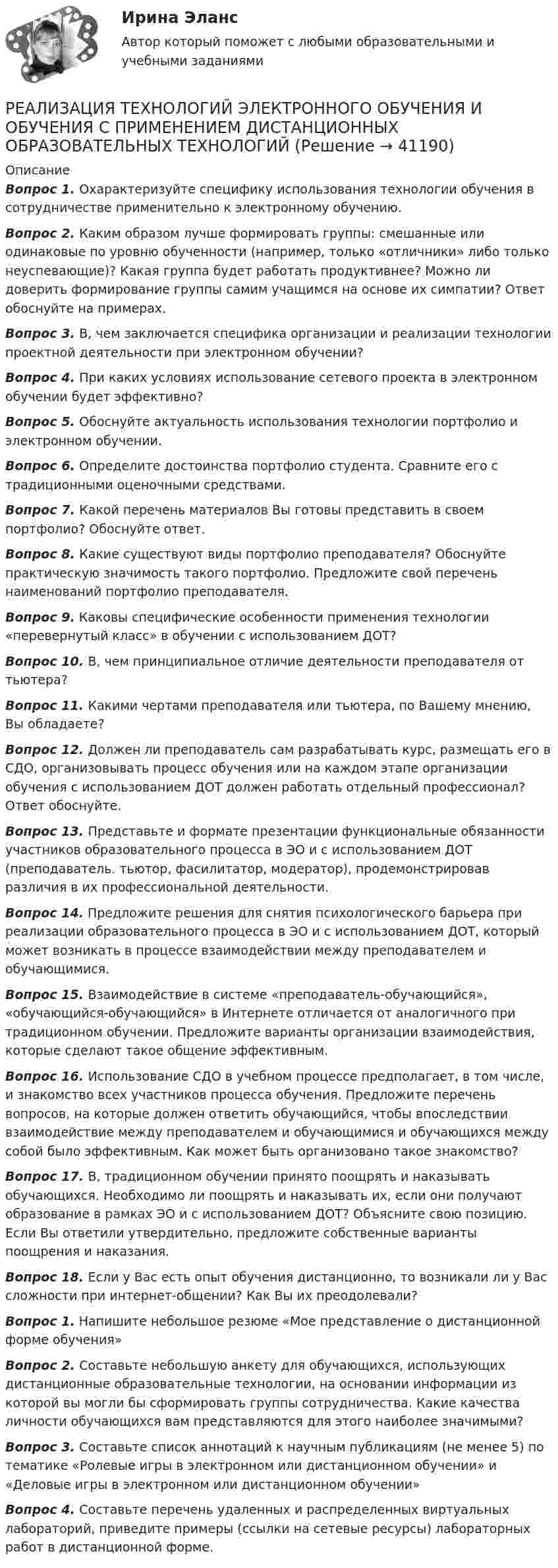      
          Описание
          Вопрос 1.  Охарактеризуйте специфику использования технологии обучения в сотрудничестве применительно к электронному обучению.Вопрос 2.  Каким образом лучше формировать группы: смешанные или одинаковые по уровню обученности (например, только «отличники» либо только неуспевающие)? Какая группа будет работать продуктивнее? Можно ли доверить формирование группы самим учащимся на основе их симпатии? Ответ обоснуйте на примерах.Вопрос 3.  В, чем заключается специфика организации и реализации технологии проектной деятельности при электронном обучении?Вопрос 4.  При каких условиях использование сетевого проекта в электронном обучении будет эффективно?Вопрос 5.  Обоснуйте актуальность использования технологии портфолио и электронном обучении.Вопрос 6.  Определите достоинства портфолио студента. Сравните его с традиционными оценочными средствами.Вопрос 7.  Какой перечень материалов Вы готовы представить в своем портфолио? Обоснуйте ответ.Вопрос 8.  Какие существуют виды портфолио преподавателя? Обоснуйте практическую значимость такого портфолио. Предложите свой перечень наименований портфолио преподавателя.Вопрос 9.  Каковы специфические особенности применения технологии «перевернутый класс» в обучении с использованием ДОТ? Вопрос 10. В, чем принципиальное отличие деятельности преподавателя от тьютера?Вопрос 11. Какими чертами преподавателя или тьютера, по Вашему мнению, Вы обладаете?Вопрос 12. Должен ли преподаватель сам разрабатывать курс, размещать его в СДО, организовывать процесс обучения или на каждом этапе организации обучения с использованием ДОТ должен работать отдельный профессионал? Ответ обоснуйте.Вопрос 13. Представьте и формате презентации функциональные обязанности участников образовательного процесса в ЭО и с использованием ДОТ (преподаватель. тьютор, фасилитатор, модератор), продемонстрировав различия в их профессиональной деятельности.Вопрос 14. Предложите решения для снятия психологического барьера при реализации образовательного процесса в ЭО и с использованием ДОТ, который может возникать в процессе взаимодействии между преподавателем и обучающимися.Вопрос 15. Взаимодействие в системе «преподаватель-обучающийся», «обучающийся-обучающийся» в Интернете отличается от аналогичного при традиционном обучении. Предложите варианты организации взаимодействия, которые сделают такое общение эффективным.Вопрос 16.         Использование СДО в учебном процессе предполагает, в том числе, и знакомство всех участников процесса обучения. Предложите перечень вопросов, на которые должен ответить обучающийся, чтобы впоследствии взаимодействие между преподавателем и обучающимися и обучающихся между собой было эффективным. Как может быть организовано такое знакомство?Вопрос 17. В, традиционном обучении принято поощрять и наказывать обучающихся. Необходимо ли поощрять и наказывать их, если они получают образование в рамках ЭО и с использованием ДОТ? Объясните свою позицию. Если Вы ответили утвердительно, предложите собственные варианты поощрения и наказания.Вопрос 18. Если у Вас есть опыт обучения дистанционно, то возникали ли у Вас сложности при интернет-общении? Как Вы их преодолевали?Вопрос 1.  Напишите небольшое резюме «Мое представление о дистанционной форме обучения»Вопрос 2.  Составьте небольшую анкету для обучающихся, использующих дистанционные образовательные технологии, на основании информации из которой вы могли бы сформировать группы сотрудничества. Какие качества личности обучающихся вам представляются для этого наиболее значимыми?Вопрос 3.  Составьте список аннотаций к научным публикациям (не менее 5) по тематике «Ролевые игры в электронном или дистанционном обучении» и «Деловые игры в электронном или дистанционном обучении» Вопрос 4.  Составьте перечень удаленных и распределенных виртуальных лабораторий, приведите примеры (ссылки на сетевые ресурсы) лабораторных работ в дистанционной форме.  
            
            
            Реализация технологии разработки анкеты для родителейРЕАЛИЗАЦИЯ ТЕХНОЛОГИЙ ЭЛЕКТРОННОГО ОБУЧЕНИЯ И ОБУЧЕНИЯ С ПРИМЕНЕНИЕМ ДИСТАНЦИОННЫХ ОБРАЗОВАТЕЛЬНЫХ ТЕХНОЛОГИЙРеализация … функции налогов осуществляется через систему налоговых ставок и льгот, налоговых вычетов и налоговых кредитов, финансовых санкций и налоговых преференцийРеализованная в виде микропрограмм часть программного обеспечения, которая предназначается для обеспечения доступа к аппаратуре компьютера и подключенным к нему устройствам, кратко обозначается как ...Реалистичная политика работы сетевого экрана - это политика, при которой найден баланс между защитой сети организации от известных рисков и …Реальная доходность в отличие от номинальной доходностиРеальная сделка - это сделка,...Реализация программ дополнительного образования для одаренных детей и для детей с ограниченными возможностями здоровья (СПД) НСПК  Тестовые вопросы к разделу 1Реализация программ дополнительного образования для одаренных детей и для детей с ограниченными возможностями здоровья (СПД) Практическое занятие №1 НСПКРеализация программ дополнительного образования для одаренных детей и для детей с ограниченными возможностями здоровья (СПД) Практическое занятие №2 НСПКРеализация программ дополнительного образования для одаренных детей и для детей с ограниченными возможностями здоровья (СПД) Тест №1 НСПКРеализация программ дополнительного образования для одаренных детей и для детей с ограниченными возможностями здоровья (СПД) Тест №2 НСПКРеализация проектов на основе паспортизированных компьютерных игр. Синергия. Ответы на ИТОГОВЫЙ ТЕСТ. На отлично!Реализация проектов, продюсирование (Темы 1-17) тест с ответами Синергия/МОИ/ МТИ /МОСАП