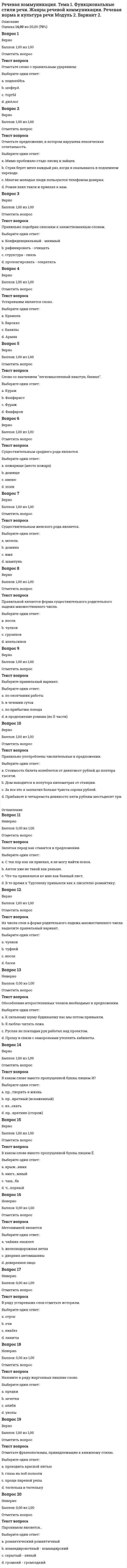      
          Описание
          Оценка 14,00 из 20,00 (70%)Вопрос 1ВерноБаллов: 1,00 из 1,00Отметить вопросТекст вопроса-НН- пишется во всех словах строки:Выберите один ответ:a. деревя...ый, сгуще...ый, гуси...ый, гости...ица;b. труже...ик, моче...ые яблоки, безымя...ый, утре...ий;c. дипломирова...ый, скова...ый, стари...ый, выкраше...ый; d. нет правильного ответаВопрос 2ВерноБаллов: 1,00 из 1,00Отметить вопросТекст вопросаБуква И пишется во всех словах строки:Выберите один ответ:a. нет правильного ответаb. дез...нформация, спорт...нвентарь, от...скать, без...дейность;c. меж...нститутский, вз...мать, пед...нститут, суб...нспектор; d. пред...юньский, пост...мпрессионизм, сверх...нтересно, об...скивать;Вопрос 3ВерноБаллов: 1,00 из 1,00Отметить вопросТекст вопросаБуква О пишется во всех словах строки:Выберите один ответ:a. р...зыскной, обг...рать, дор...сти, обск...кать;b. ур...вень; возр...ждение, наск...чить, возг...рание; c. нет правильного ответаd. пром...кн'уть, кл...ниться, прик...саться, обл...гать;Вопрос 4ВерноБаллов: 1,00 из 1,00Отметить вопросТекст вопросаБуква Ъ пишется во всех словах строки:Выберите один ответ:a. об...емный, фельд...егерь, четырех...этажный, под...ем;b. ад..ютант, об...явление, кур...ер, с...узить;c. кинос...емка, стар...евщик, об...ектив, безумный;d. нет правильного ответа Вопрос 5ВерноБаллов: 1,00 из 1,00Отметить вопросТекст вопросаВо всех словах строки НЕ пишется слитно:Выберите один ответ:a. нет правильного ответа b. (не)навидеть, (не)взлюбить, (не)возвратить, (не)доехать;c. (не)доделать до конца, (не)взгоды, (не)хватать, (не)досмотреть за ребенком;d. (не)домогать, (не)волить, (не)достроить, (не)достичь;Вопрос 6ВерноБаллов: 1,00 из 1,00Отметить вопросТекст вопросаИмеют формы множественного числа все существительные в строке:Выберите один ответ:a. зигзаг, купе, служба, будущее;b. нет правильного ответаc. очаг, знамя, рукав, лицо; d. мед, страх, уголек, борода;Вопрос 7ВерноБаллов: 1,00 из 1,00Отметить вопросТекст вопросаКраткую форму образуют все прилагательные в строке:Выберите один ответ:a. громадный, деловой, слышный, мягкий;b. краткий, смешной, сильный, низкий; c. злостный, полный, рваный, милый;d. нет правильного ответаВопрос 8НеверноБаллов: 0,00 из 1,00Отметить вопросТекст вопросаНе имеют формы единственного числа все существительные в строке:Выберите один ответ:a. нет правильного ответа b. щи, дрова, сени, переговоры;c. телята, качели, заслуги;d. поправки, каникулы, шорты;Вопрос 9ВерноБаллов: 1,00 из 1,00Отметить вопросТекст вопросаПравильно написаны все слова в строке:Выберите один ответ:a. балласт, галлерея, аттракцион, пассаж;b. перрон, гроссмейстер, ассистент, карикатура; c. аннулировать, драмматург, прессинг, балотироваться;d. нет правильного ответа.Вопрос 10НеверноБаллов: 0,00 из 1,00Отметить вопросТекст вопросаПравильно написаны все слова в строке:Выберите один ответ:a. полуоборот, пол квартиры, пол Японии, полминуты;b. нет правильного ответа. c. пол-Англии, полдесятого, пол фруктового сада, полфлакона;d. пол-второго, после полу-ночи, пол-яблока, полдома; 
          Оглавление
          Вопрос 11ВерноБаллов: 1,00 из 1,00Отметить вопросТекст вопросаПравильно образованы формы родительного падежа множественного числа всех существительных в строке:Выберите один ответ:a. монголов, башкир, гектаров, томатов; b. нет правильного ответаc. кочерег, уланов, мичманов, чулок;d. грузинов, рельсов, мандаринов, гусар;Вопрос 12ВерноБаллов: 1,00 из 1,00Отметить вопросТекст вопросаПравильно употреблены числительные в строке:Выберите один ответ:a. нет правильного ответаb. события две тысячи четвертого года; c. достаточно четырехста сорока страниц;d. в двухтысячном первом году;Вопрос 13ВерноБаллов: 1,00 из 1,00Отметить вопросТекст вопросаПравильными являются все сочетания в строке:Выберите один ответ:a. три ножницы, два брата;b. по обоим сторонам, обеих чашек;c. три девицы, четверо суток; d. нет правильного ответаВопрос 14ВерноБаллов: 1,00 из 1,00Отметить вопросТекст вопросаПриставка ПРЕ пишется во всех словах строки:Выберите один ответ:a. беспр...рывно, пр...одолеть трудности, непр...менное условие, пр...нарядиться;b. беспр...кословно, пр...творить дверь, пр...усадебный, пр...остановить;c. древнее пр...дание, пр...рекаться, пр...вратности судьбы, пр...сытиться; d. нет правильного ответаВопрос 15НеверноБаллов: 0,00 из 1,00Отметить вопросТекст вопросаПростую форму сравнительной степени образуют все прилагательные в строке:Выберите один ответ:a. широкий, ледяной, спелый, саврасый;b. теплый, удобный, темный, высокий;c. веселый, жгучий, интересный, мерзлый;d. нет правильного ответа Вопрос 16НеверноБаллов: 0,00 из 1,00Отметить вопросТекст вопросаСклоняются все имена и фамилии в строке:Выберите один ответ:a. Семен Фарада, Мэрилин Монро, Анна Нетребко, Эмиль Золя;b. нет правильного ответа c. Джеймс Кэмерон, Борис Пастернак, Григорий Остер, Дитмар Розенталь;d. Эркюль Пуаро, Агата Кристи, Ирина Голуб, Остап Бендер;Вопрос 17НеверноБаллов: 0,00 из 1,00Отметить вопросТекст вопросаСуществительными женского рода являются все слова в строке:Выберите один ответ:a. дробь, дрова, учительница, невежа;b. неряха, библиотекарь, кольраби, забияка;c. нет правильного ответа d. салями, леди, малышка, иваси;Вопрос 18НеверноБаллов: 0,00 из 1,00Отметить вопросТекст вопросаСуществительными мужского рода являются все слова в строке:Выберите один ответ:a. рантье, домище, импресарио, пенальти;b. гроздь, атташе, кенгуру, Капри;c. рефери, шампунь, кафе, куль;d. нет правильного ответа Вопрос 19ВерноБаллов: 1,00 из 1,00Отметить вопросТекст вопросаСуществительными общего рода являются все слова в строке:Выберите один ответ:a. заводила, визави, сластена, коллега; b. доцент, кандидат, секретарь, умница;c. нет правильного ответаd. врач, импресарио, уродина, Женя;Вопрос 20ВерноБаллов: 1,00 из 1,00Отметить вопросТекст вопросаФормы именительного падежа множественного числа с окончанием -а (-я) образуют все слова в строке:Выберите один ответ:a. нет правильного ответа b. веер, купол, торт, штурман;c. госпиталь, порт, катер, лес;d. сорт, профессор, автор, лектор; 
            
            
            Речевая коммуникация. Тема 2. Совершенствование навыков речевой деятельности. Нормы языка. Письменная продукция научного и официально-делового стилей Модуль 3. Вариант 2.Речевая коммуникация. Тема 2. Совершенствование навыков речевой деятельности. Нормы языка. Письменная продукция научного и официально-делового стилей Модуль 4. Вариант 2.… решения обеспечивается тем, что в основе решения должно лежать соответствие между целями и имеющимися у организации ресурсамиРешить: x² + 5x + |x - 2| - 7 = 0Решить уравнение: tg2x = tgx. Указать количество корней, принадлежащих отрезку [π/2; 3π/2].Решить уравнение y'' - 3y' + 2y = sinx, если y(0) = 0,3, y'(0) = 0,1. Вычислить y(π/2).Решить уравнение y'' + 4y' + 29y = 0, если y(0) = 0, y'(0) = 15. Вычислить y(π).«Рейганомика» как экономическая политика правительства США в семидесятых годах основывалась на …Реконструкция автомобильных дорог (тесты с ответами)Религиоведение (тест с ответами Синергия)Религию и философию объединяет то, что они …Рестрикционная политика находит выражение в …Речевая коммуникация. Итоговая аттестация Итоговый модуль. БакалавриатРечевая коммуникация. Модульная работа 5 Модуль 5. Вариант 2.