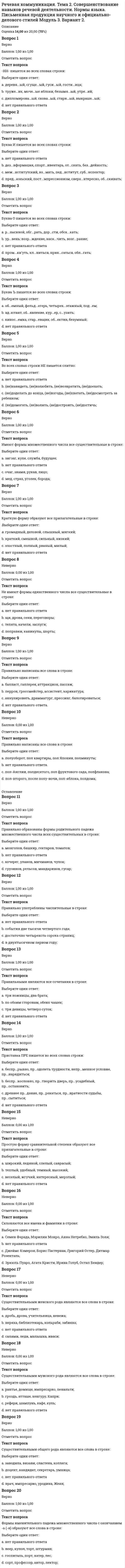     
          Описание
          Оценка 15,00 из 20,00 (75%)Вопрос 1ВерноБаллов: 1,00 из 1,00Отметить вопросТекст вопросаДвоеточие на месте пропуска ставится в предложении:Выберите один ответ:a. Она зажмурилась от яркого света и рассмеялась от удовольствия □ день был удивительно хорош. b. Слуги торжественно вносили □ посуду, шкатулки с украшениями и прочие дары.c. Нет правильного ответа.d. Дунул ветер □ всё вздрогнуло, и ожило, и рассмеялось.Вопрос 2НеверноБаллов: 0,00 из 1,00Отметить вопросТекст вопросаЗапятая на месте пропуска ставится в предложении:Выберите один ответ:a. Дорога была только одна □ и притом широкая и обставленная вехами. b. Как поэт нового времени □ Батюшков не мог не заплатить дани романтизму.c. Нет правильного ответа.d. На заре поднялся ветер □ и начался дождь.Вопрос 3ВерноБаллов: 1,00 из 1,00Отметить вопросТекст вопросаНа месте пропуска ставится запятая в предложении:Выберите один ответ:a. Нет правильного ответа.b. Ледокол □ специфически русская вещь, как и самовар.c. В лавке покупает □ торгуется, всех замучит.d. Корабль □ как известно □ существо морское, он идёт по воде. Вопрос 4ВерноБаллов: 1,00 из 1,00Отметить вопросТекст вопросаНа месте пропуска двоеточие в предложении:Выберите один ответ:a. Нет правильного ответа.b. Кончил дело □ гуляй смело.c. Будешь трудиться □ будешь кормиться.d. Самой реки не видно □ прячется за рощей. Вопрос 5ВерноБаллов: 1,00 из 1,00Отметить вопросТекст вопросаНа месте пропуска двоеточие ставится в предложении:Выберите один ответ:a. Путь в лесах □ это километры тишины, безветрия.b. В декабре лес преобразуется неузнаваемо □ белая перина сплошь покрывает землю. c. Нет правильного ответа.d. На свежевыпавшем снегу вы прочитаете □ о жизни лесных обитателей.Вопрос 6ВерноБаллов: 1,00 из 1,00Отметить вопросТекст вопросаНа месте пропуска не ставится запятая в предложении:Выберите один ответ:a. Дыхание становилось всё глубже и свободнее по мере того □ как отдыхало и охлаждалось его тело. b. Ямщик был в таком же изумлении от его щедрости □ как и сам француз от предложения Дубровского.c. Вы □ значит □ предлагаете мне отказаться от матча и, следовательно, лишиться десяти тысяч долларов.d. Нет правильного ответа.Вопрос 7ВерноБаллов: 1,00 из 1,00Отметить вопросТекст вопросаНа месте пропуска не ставится запятая в предложении:Выберите один ответ:a. Рыхлый снег уже осел □ подтаял □ и уже было совсем тепло.b. А в переулках пахнет морем □ и поют фабричные гудки. c. Жизнь устроена так дьявольски искусно, что □ не умея ненавидеть, невозможно искренне любить.d. Нет правильного ответа.Вопрос 8ВерноБаллов: 1,00 из 1,00Отметить вопросТекст вопросаНа месте пропуска ставится запятая в предложении:Выберите один ответ:a. Все лица нахмурились □ и в тишине слышалось сердитое кряхтенье и покашливание Кутузова. b. Постояли, потолковали □ и пошли назад.c. Когда Аню проводили домой, то уже светало □ и кухарки шли на рынок.d. Нет правильного ответа.Вопрос 9ВерноБаллов: 1,00 из 1,00Отметить вопросТекст вопросаНа месте пропуска ставится запятая в предложении:Выберите один ответ:a. Вставать ему не хотелось □ в избушке было холодно.b. Нет правильного ответа. c. Жизнь прожить □ не поле перейти.d. У меня забилось сердце □ случилось что-то неладноеВопрос 10НеверноБаллов: 0,00 из 1,00Отметить вопросТекст вопросаНа месте пропуска ставится запятая в предложении:Выберите один ответ:a. Нет правильного ответа. b. Подавленный тоской □ я брёл по улицам.c. Всё было чисто □ и песок, и гладь воды.d. Будем живы □ вернёмся на свои корабли. 
          Оглавление
          Вопрос 11ВерноБаллов: 1,00 из 1,00Отметить вопросТекст вопросаНа месте пропуска ставится запятая в предложении:Выберите один ответ:a. Сидор Петрович не привык работать □ спустя рукава.b. Нет правильного ответа. c. Это упражнение следует делать □ стоя на цыпочках.d. Матвей □ не спеша □ шел вдоль улицы.Вопрос 12ВерноБаллов: 1,00 из 1,00Отметить вопросТекст вопросаНа месте пропуска ТИРЕ в предложении:Выберите один ответ:a. Метелица поднялся на бугор □ слева шла чёрная гряда сопок, слева шумела река.b. И у меня было одно такое лето □ лето, обильное грозами и радугами. c. Нет правильного ответа.d. День был чудесный □ безветренный, нежаркий, однако по-летнему тёплый и приятный.Вопрос 13ВерноБаллов: 1,00 из 1,00Отметить вопросТекст вопросаНа месте пропуска тире ставится в предложении:Выберите один ответ:a. Война □ есть продолжение политики иными средствами.b. У тебя брошка □ вроде как пчёлка.c. Нет правильного ответа.d. Высший позор □ ради жизни утратить цель жизни. Вопрос 14НеверноБаллов: 0,00 из 1,00Отметить вопросТекст вопросаНа месте пропуска тире ставится в предложении:Выберите один ответ:a. Снег лежал везде □ на деревьях, стогах, домах.b. Вблизи оказался домишко лесного объездчика □ низенькое бревенчатое строеньице.c. В декабре лес преобразуется неузнаваемо □ белая перина сплошь покрывает землю.d. Нет правильного ответа. Вопрос 15НеверноБаллов: 0,00 из 1,00Отметить вопросТекст вопросаНа месте пропуска тире ставится в предложении:Выберите один ответ:a. Вновь показалась луна, и все вокруг заблистало □ лужи, листья, градины.b. Нет правильного ответа.c. В одном углу стояло поломанное фортепьяно, в другом □ два больших кресла.d. Ни в благодушии ленивом, ни в блеске славы, ни в тени □ поэт не может быть Вопрос 16ВерноБаллов: 1,00 из 1,00Отметить вопросТекст вопросаТире на месте пропуска не ставится в предложении:Выберите один ответ:a. Чтение □ вот лучшее учение.b. Молчание □ знак согласия.c. Его жизнь □ как легенда. d. Нет правильного ответа.Вопрос 17ВерноБаллов: 1,00 из 1,00Отметить вопросТекст вопросаТире на месте пропуска не ставится в предложении:Выберите один ответ:a. Новое □хорошо забытое старое.b. Помнить □ значит предвидеть.c. Нет правильного ответа.d. Красота □ есть обещание счастья. Вопрос 18ВерноБаллов: 1,00 из 1,00Отметить вопросТекст вопросаТире на месте пропуска ставится в предложении:Выберите один ответ:a. Евгений Онегин □ есть самое задушевное произведение Пушкина, самое любимое дитя его фантазии.b. Нет правильного ответа.c. Преодолеть препятствие □ вот наша задача. d. Моя солдатская шинель □ как печать отвержения.Вопрос 19ВерноБаллов: 1,00 из 1,00Отметить вопросТекст вопросаТире на месте пропуска ставится в предложении:Выберите один ответ:a. Высший позор □ ради жизни утратить цель жизни. b. Война □ есть продолжение политики иными средствами.c. Нет правильного ответа.d. Чтобы понять, что небо □ синее, не надо совершать кругосветного путешествия.Вопрос 20НеверноБаллов: 0,00 из 1,00Отметить вопросТекст вопросаУкажите номер предложения, в котором допущена пунктуационная ошибка.Выберите один ответ:a. Скажи мне кудесник, любимец богов, что сбудется в жизни со мною.b. Он был, о море, твой певец.c. Нет правильного ответа. d. Ночью весь мир огромный кажется много проще. 
            
            
            Речевая коммуникация. Тема 2. Совершенствование навыков речевой деятельности. Нормы языка. Письменная продукция научного и официально-делового стилей Модуль 4. Вариант 2.… решения обеспечивается тем, что в основе решения должно лежать соответствие между целями и имеющимися у организации ресурсамиРешить: x² + 5x + |x - 2| - 7 = 0Решить уравнение: tg2x = tgx. Указать количество корней, принадлежащих отрезку [π/2; 3π/2].Решить уравнение y'' - 3y' + 2y = sinx, если y(0) = 0,3, y'(0) = 0,1. Вычислить y(π/2).Решить уравнение y'' + 4y' + 29y = 0, если y(0) = 0, y'(0) = 15. Вычислить y(π).Римское право ответы 2021г.Тест СИНЕРГИЯ [МОИ] - База ответовРеконструкция автомобильных дорог (тесты с ответами)Религиоведение (тест с ответами Синергия)Религию и философию объединяет то, что они …Рестрикционная политика находит выражение в …Речевая коммуникация. Итоговая аттестация Итоговый модуль. БакалавриатРечевая коммуникация. Модульная работа 5 Модуль 5. Вариант 2.Речевая коммуникация. Тема 1. Функциональные стили речи. Жанры речевой коммуникации. Речевая норма и культура речи Модуль 2. Вариант 2.