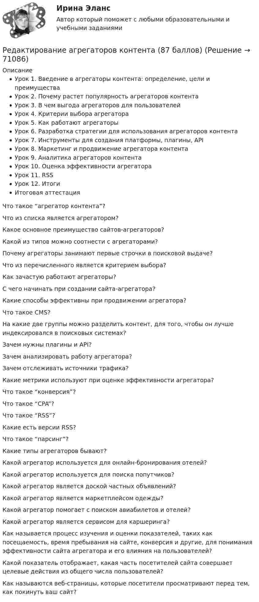     
            Описание
            Урок 1. Введение в агрегаторы контента: определение, цели и преимуществаУрок 2. Почему растет популярность агрегаторов контентаУрок 3. В чем выгода агрегаторов для пользователейУрок 4. Критерии выбора агрегатораУрок 5. Как работают агрегаторыУрок 6. Разработка стратегии для использования агрегаторов контентаУрок 7. Инструменты для создания платформы, плагины, APIУрок 8. Маркетинг и продвижение агрегатора контентаУрок 9. Аналитика агрегаторов контентаУрок 10. Оценка эффективности агрегатораУрок 11. RSSУрок 12. ИтогиИтоговая аттестация  Что такое “агрегатор контента”?   Что из списка является агрегатором?   Какое основное преимущество сайтов-агрегаторов?   Какой из типов можно соотнести с агрегаторами?   Почему агрегаторы занимают первые строчки в поисковой выдаче?   Что из перечисленного является критерием выбора?   Как зачастую работают агрегаторы?   С чего начинать при создании сайта-агрегатора?   Какие способы эффективны при продвижении агрегатора?   Что такое CMS?   На какие две группы можно разделить контент, для того, чтобы он лучше индексировался в поисковых системах?   Зачем нужны плагины и API?   Зачем анализировать работу агрегатора?   Зачем отслеживать источники трафика?   Какие метрики используют при оценке эффективности агрегатора?   Что такое “конверсия”?   Что такое “CPA”?   Что такое “RSS”?   Какие есть версии RSS?   Что такое “парсинг”?   Какие типы агрегаторов бывают?   Какой агрегатор используется для онлайн-бронирования отелей?   Какой агрегатор используется для поиска попутчиков?   Какой агрегатор является доской частных объявлений?   Какой агрегатор является маркетплейсом одежды?   Какой агрегатор помогает с поиском авиабилетов и отелей?   Какой агрегатор является сервисом для каршеринга?   Как называется процесс изучения и оценки показателей, таких как посещаемость, время пребывания на сайте, конверсия и другие, для понимания эффективности сайта агрегатора и его влияния на пользователей?   Какой показатель отображает, какая часть посетителей сайта совершает целевые действия из общего числа пользователей?   Как называются веб-страницы, которые посетители просматривают перед тем, как покинуть ваш сайт?    
            
            
            Регулятор давления 00-000.06.19.19.00 solidworksРедактирование агрегаторов контента (87 баллов)Редактирование агрегаторов контента (90 баллов, 3 курс)Редактирование агрегаторов контента (Синергия)Редактирование агрегаторов контента. Синергия. Ответы на ИТОГОВЫЙ ТЕСТ. На отлично!Редактирование агрегаторов контента (тест с ответами Синергия/МОИ/ МТИ /МОСАП)Редактирование служебных документов💯 Регулирование финансово-кредитной деятельности.фэ_БАК (правильные ответы на тест Синергия / МОИ / МТИ / МосАП)💯 Регулирование финансово-кредитной деятельности.фэ_БАК (правильные ответы на тест Синергия / МОИ / МТИ / МосАП, август 2023)Регулирование финансово-кредитной деятельности.фэ_БАК (тест с ответами Синергия/МОИ/ МТИ /МОСАП)Регулярная, согласно расписанию проекта, переоценка текущих рисков – добавление новых и закрытие старых, уже неактуальных рисков, – это … рисковРегулярно (не реже одного раза в год) проводимая переоценка (определение значимости) бюджетных рисков, находящихся в реестре бюджетных рисков, а также выявление бюджетных рисков, присущих текущему и очередному финансовому году, Регулярно проводимая переоценка (определение значимости) бюджетных рисков, находящихся в реестре бюджетных рисков, а также выявление бюджетных рисков, присущих текущему и очередному финансовому году, в целях их включения в реестр Регулярные занятия дают ... эффект, чем эпизодические