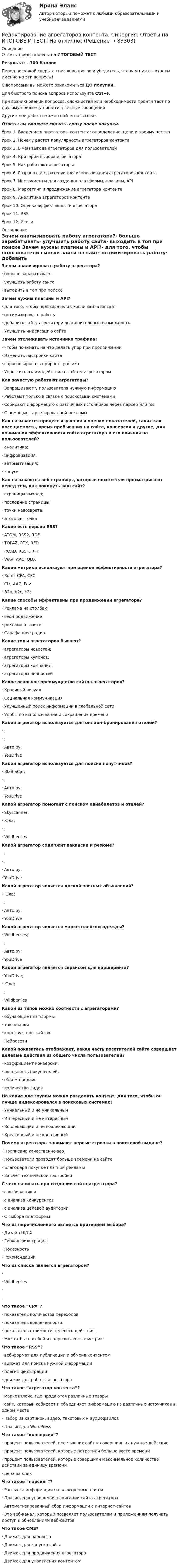      
            Описание
            Ответы представлены на ИТОГОВЫЙ ТЕСТРезультат - 100 балловПеред покупкой сверьте список вопросов и убедитесь, что вам нужны ответы именно на эти вопросы!С вопросами вы можете ознакомиться ДО покупки.Для быстрого поиска вопроса используйте Ctrl+F.При возникновении вопросов, сложностей или необходимости пройти тест по другому предмету пишите в личные сообщения Другие мои работы можно найти по ссылке Ответы вы сможете скачать сразу после покупки.Урок 1. Введение в агрегаторы контента: определение, цели и преимуществаУрок 2. Почему растет популярность агрегаторов контентаУрок 3. В чем выгода агрегаторов для пользователейУрок 4. Критерии выбора агрегатораУрок 5. Как работают агрегаторыУрок 6. Разработка стратегии для использования агрегаторов контентаУрок 7. Инструменты для создания платформы, плагины, APIУрок 8. Маркетинг и продвижение агрегатора контентаУрок 9. Аналитика агрегаторов контентаУрок 10. Оценка эффективности агрегатораУрок 11. RSSУрок 12. Итоги 
            Оглавление
            Зачем анализировать работу агрегатора?·      больше зарабатывать·      улучшить работу сайта·      выходить в топ при поиске Зачем нужны плагины и API?·      для того, чтобы пользователи смогли зайти на сайт·      оптимизировать работу·      добавить сайту-агрегатору дополнительные возможность.·      Улучшить индексацию сайта Зачем отслеживать источники трафика?·      чтобы понимать на что делать упор при продвижении·      Изменить настройки сайта·      спрогнозировать прирост трафика·      Упростить взаимодействие с сайтом агрегатором Как зачастую работают агрегаторы?·      Запрашивают у пользователя нужную информацию·      Работают только в связке с поисковыми системами·      Собирают информацию с различных источников через парсер или rss·      С помощью таргетированной рекламы Как называется процесс изучения и оценки показателей, таких как посещаемость, время пребывания на сайте, конверсия и другие, для понимания эффективности сайта агрегатора и его влияния на пользователей?·      аналитика;·      цифровизация;·      автоматизация;·      запуск Как называются веб-страницы, которые посетители просматривают перед тем, как покинуть ваш сайт?·      страницы выхода;·      последние страницы;·      точки невозврата;·      итоговая точка Какие есть версии RSS?·      ATOM, RSS2, RDF·      TOPAZ, RTX, RFD·      ROAD, RSST, RFP·      WAV, AAC, ODX Какие метрики используют при оценке эффективности агрегатора?·      Romi, CPA, CPC·      Ctr, AAC, Pov·      B2b, b2c, c2c Какие способы эффективны при продвижении агрегатора?·      Реклама на столбах·      seo-продвижение·      реклама в газете·      Сарафанное радио Какие типы агрегаторов бывают?·      агрегаторы новостей;·      агрегаторы купонов;·      агрегаторы компаний;·      агрегаторы личностей Какое основное преимущество сайтов-агрегаторов?·      Красивый визуал·      Социальная коммуникация·      Улучшенный поиск информации в глобальной сети·      Удобство использование и сокращение времени Какой агрегатор используется для онлайн-бронирования отелей?·      ;·      ;·      Авто.ру;·      YouDrive Какой агрегатор используется для поиска попутчиков?·      BlaBlaCar;·      ;·      Авто.ру;·      YouDrive Какой агрегатор помогает с поиском авиабилетов и отелей?·      Skyscanner;·      Юла;·      ;·      Wildberries Какой агрегатор содержит вакансии и резюме?·      ;·      ;·      Авто.ру;·      YouDrive Какой агрегатор является доской частных объявлений?·      Юла;·      ;·      Авто.ру;·      YouDrive Какой агрегатор является маркетплейсом одежды?·      Wildberries;·      ;·      Авто.ру;·      YouDrive Какой агрегатор является сервисом для каршеринга?·      YouDrive;·      Юла;·      ;·      Wildberries Какой из типов можно соотнести с агрегаторами?·      обучающие платформы·      таксопарки·      конструкторы сайтов·      Нейросети Какой показатель отображает, какая часть посетителей сайта совершает целевые действия из общего числа пользователей?·      коэффициент конверсии;·      лояльность покупателей;·      объем продаж;·      количество лидов На какие две группы можно разделить контент, для того, чтобы он лучше индексировался в поисковых системах?·      Уникальный и не уникальный·      Интересный и не интересный·      Вовлекающий и не вовлекающий·      Креативный и не креативный  Почему агрегаторы занимают первые строчки в поисковой выдаче?·      Прописано качественно seo·      Пользователи проводят больше времени на сайте·      Благодаря покупке платной рекламы·      За счёт технической настройки С чего начинать при создании сайта-агрегатора?·      с выбора ниши·      с анализа конкурентов·      с анализа целевой аудитории·      С выбора платформы Что из перечисленного является критерием выбора?·      Дизайн UI/UX·      Гибкая фильтрация·      Полезность·      Рекомендации Что из списка является агрегатором?·      ·      Wildberries·      ·       Что такое “CPA”?·      показатель количества переходов·      показатель вовлеченности·      показатель стоимости целевого действия.·      Может быть любой из перечисленных метрик Что такое “RSS”?·      веб-формат для публикации и обмена контентом·      виджет для поиска нужной информации·      плагин фильтрации·      движок для работы агрегатора Что такое “агрегатор контента”?·      маркетплейс, где продаются различные товары·      сайт, который собирает и объединяет информацию из различных источников в одном месте·      Набор из картинок, видео, текстовых и аудиофайлов·      Плагин для WordPress Что такое “конверсия”?·      процент пользователей, посетивших сайт и совершивших нужное действие·      процент пользователей, которые потратили больше всего времени·      процент пользователей, которые совершили максимальное количество действий за единицу времени·      цена за клик Что такое “парсинг”?·      Рассылка информации на электронные почты·      Плагин, для упрощения навигации сайта агрегатора·      Автоматизированный сбор информации с интернет-сайтов·      Это веб-канал, который позволяет пользователям и приложениям получать доступ к обновлениям веб-сайтов Что такое CMS?·      Движок для парсинга·      Движок для запуска сайта·      Движок для продвижения агрегатора·      Движок для управления контентом   
            
            
            Редактирование агрегаторов контента (Синергия)Редактирование агрегаторов контента. Синергия. Ответы на ИТОГОВЫЙ ТЕСТ. На отлично!Редактирование агрегаторов контента (тест с ответами Синергия/МОИ/ МТИ /МОСАП)Редактирование служебных документовРедактирование служебных документов (ДОУА) КомплексРедактирование служебных документов (ДОУА) Комплексное заданиеРедактирование служебных документов (ДОУА) Комплексное заданиеРегулярная, согласно расписанию проекта, переоценка текущих рисков – добавление новых и закрытие старых, уже неактуальных рисков, – это … рисковРегулярно (не реже одного раза в год) проводимая переоценка (определение значимости) бюджетных рисков, находящихся в реестре бюджетных рисков, а также выявление бюджетных рисков, присущих текущему и очередному финансовому году, Регулярно проводимая переоценка (определение значимости) бюджетных рисков, находящихся в реестре бюджетных рисков, а также выявление бюджетных рисков, присущих текущему и очередному финансовому году, в целях их включения в реестр Регулярные занятия дают ... эффект, чем эпизодическиеРегулярные физические упражнения могут помочь в достижении таких целей, как …Регулятор давления 00-000.06.19.19.00 solidworksРедактирование агрегаторов контента (87 баллов)