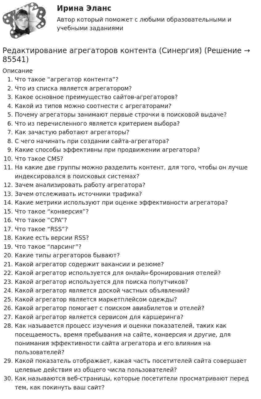     
            Описание
               Что такое “агрегатор контента”?   Что из списка является агрегатором?   Какое основное преимущество сайтов-агрегаторов?   Какой из типов можно соотнести с агрегаторами?   Почему агрегаторы занимают первые строчки в поисковой выдаче?   Что из перечисленного является критерием выбора?   Как зачастую работают агрегаторы?   С чего начинать при создании сайта-агрегатора?   Какие способы эффективны при продвижении агрегатора? Что такое CMS? На какие две группы можно разделить контент, для того, чтобы он лучше индексировался в поисковых системах? Зачем анализировать работу агрегатора? Зачем отслеживать источники трафика? Какие метрики используют при оценке эффективности агрегатора? Что такое “конверсия”? Что такое “CPA”? Что такое “RSS”? Какие есть версии RSS? Что такое “парсинг”? Какие типы агрегаторов бывают? Какой агрегатор содержит вакансии и резюме? Какой агрегатор используется для онлайн-бронирования отелей? Какой агрегатор используется для поиска попутчиков? Какой агрегатор является доской частных объявлений? Какой агрегатор является маркетплейсом одежды? Какой агрегатор помогает с поиском авиабилетов и отелей? Какой агрегатор является сервисом для каршеринга? Как называется процесс изучения и оценки показателей, таких как посещаемость, время пребывания на сайте, конверсия и другие, для понимания эффективности сайта агрегатора и его влияния на пользователей? Какой показатель отображает, какая часть посетителей сайта совершает целевые действия из общего числа пользователей? Как называются веб-страницы, которые посетители просматривают перед тем, как покинуть ваш сайт?   
            
            
            Редактирование агрегаторов контента (90 баллов, 3 курс)Редактирование агрегаторов контента (Синергия)Редактирование агрегаторов контента. Синергия. Ответы на ИТОГОВЫЙ ТЕСТ. На отлично!Редактирование агрегаторов контента (тест с ответами Синергия/МОИ/ МТИ /МОСАП)Редактирование служебных документовРедактирование служебных документов (ДОУА) КомплексРедактирование служебных документов (ДОУА) Комплексное заданиеРегулирование финансово-кредитной деятельности.фэ_БАК (тест с ответами Синергия/МОИ/ МТИ /МОСАП)Регулярная, согласно расписанию проекта, переоценка текущих рисков – добавление новых и закрытие старых, уже неактуальных рисков, – это … рисковРегулярно (не реже одного раза в год) проводимая переоценка (определение значимости) бюджетных рисков, находящихся в реестре бюджетных рисков, а также выявление бюджетных рисков, присущих текущему и очередному финансовому году, Регулярно проводимая переоценка (определение значимости) бюджетных рисков, находящихся в реестре бюджетных рисков, а также выявление бюджетных рисков, присущих текущему и очередному финансовому году, в целях их включения в реестр Регулярные занятия дают ... эффект, чем эпизодическиеРегулярные физические упражнения могут помочь в достижении таких целей, как …Регулятор давления 00-000.06.19.19.00 solidworks