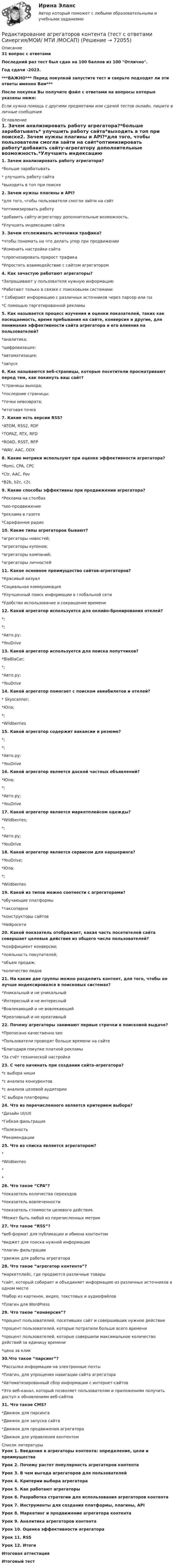     
            Описание
            31 вопрос с ответамиПоследний раз тест был сдан на 100 баллов из 100 Отлично.Год сдачи -2023.***ВАЖНО*** Перед покупкой запустите тест и сверьте подходят ли эти ответы именно Вам***После покупки Вы получите файл с ответами на вопросы которые указаны ниже:Если нужна помощь с другими предметами или сдачей тестов онлайн, пишите в личные сообщения  
            Оглавление
            1. Зачем анализировать работу агрегатора?*больше зарабатывать* улучшить работу сайта*выходить в топ при поиске2. Зачем нужны плагины и API?*для того, чтобы пользователи смогли зайти на сайт*оптимизировать работу*добавить сайту-агрегатору дополнительные возможность.*Улучшить индексацию сайта3. Зачем отслеживать источники трафика?*чтобы понимать на что делать упор при продвижении*Изменить настройки сайта*спрогнозировать прирост трафика*Упростить взаимодействие с сайтом агрегатором4. Как зачастую работают агрегаторы?*Запрашивают у пользователя нужную информацию*Работают только в связке с поисковыми системами* Собирают информацию с различных источников через парсер или rss*С помощью таргетированной рекламы5. Как называется процесс изучения и оценки показателей, таких как посещаемость, время пребывания на сайте, конверсия и другие, для понимания эффективности сайта агрегатора и его влияния на пользователей?*аналитика;*цифровизация;*автоматизация;*запуск 6. Как называются веб-страницы, которые посетители просматривают перед тем, как покинуть ваш сайт?*страницы выхода;*последние страницы;*точки невозврата;*итоговая точка7. Какие есть версии RSS?*ATOM, RSS2, RDF*TOPAZ, RTX, RFD*ROAD, RSST, RFP*WAV, AAC, ODX8. Какие метрики используют при оценке эффективности агрегатора?*Romi, CPA, CPC*Ctr, AAC, Pov*B2b, b2c, c2c9. Какие способы эффективны при продвижении агрегатора?*Реклама на столбах*seo-продвижение*реклама в газете*Сарафанное радио10. Какие типы агрегаторов бывают?*агрегаторы новостей;*агрегаторы купонов;*агрегаторы компаний;*агрегаторы личностей11. Какое основное преимущество сайтов-агрегаторов?*Красивый визуал*Социальная коммуникация*Улучшенный поиск информации в глобальной сети*Удобство использование и сокращение времени 12. Какой агрегатор используется для онлайн-бронирования отелей?*;*;*Авто.ру;*YouDrive13. Какой агрегатор используется для поиска попутчиков?*BlaBlaCar;*;*Авто.ру;*YouDrive14. Какой агрегатор помогает с поиском авиабилетов и отелей?* Skyscanner;*Юла;*;*Wildberries15. Какой агрегатор содержит вакансии и резюме?*;*;*Авто.ру;*YouDrive16. Какой агрегатор является доской частных объявлений?*Юла;*;*Авто.ру;*YouDrive17. Какой агрегатор является маркетплейсом одежды?*Wildberries;*;*Авто.ру;*YouDrive 18. Какой агрегатор является сервисом для каршеринга?*YouDrive;*Юла;*;*Wildberries19. Какой из типов можно соотнести с агрегаторами?*обучающие платформы*таксопарки*конструкторы сайтов*Нейросети 20. Какой показатель отображает, какая часть посетителей сайта совершает целевые действия из общего числа пользователей?*коэффициент конверсии;*лояльность покупателей;*объем продаж;*количество лидов21. На какие две группы можно разделить контент, для того, чтобы он лучше индексировался в поисковых системах?*Уникальный и не уникальный*Интересный и не интересный*Вовлекающий и не вовлекающий*Креативный и не креативный22. Почему агрегаторы занимают первые строчки в поисковой выдаче?*Прописано качественно seo*Пользователи проводят больше времени на сайте*Благодаря покупке платной рекламы*За счёт технической настройки23. С чего начинать при создании сайта-агрегатора?*с выбора ниши*с анализа конкурентов*с анализа целевой аудитории*С выбора платформы24. Что из перечисленного является критерием выбора?*Дизайн UI/UX*Гибкая фильтрация*Полезность*Рекомендации25. Что из списка является агрегатором?**Wildberries**26. Что такое “CPA”?*показатель количества переходов*показатель вовлеченности*показатель стоимости целевого действия.*Может быть любой из перечисленных метрик 27. Что такое “RSS”?*веб-формат для публикации и обмена контентом*виджет для поиска нужной информации*плагин фильтрации*движок для работы агрегатора28. Что такое “агрегатор контента”?*маркетплейс, где продаются различные товары*сайт, который собирает и объединяет информацию из различных источников в одном месте*Набор из картинок, видео, текстовых и аудиофайлов*Плагин для WordPress 29. Что такое “конверсия”?*процент пользователей, посетивших сайт и совершивших нужное действие*процент пользователей, которые потратили больше всего времени*процент пользователей, которые совершили максимальное количество действий за единицу времени*цена за клик 30.Что такое “парсинг”?*Рассылка информации на электронные почты*Плагин, для упрощения навигации сайта агрегатора*Автоматизированный сбор информации с интернет-сайтов*Это веб-канал, который позволяет пользователям и приложениям получать доступ к обновлениям веб-сайтов 31. Что такое CMS?*Движок для парсинга*Движок для запуска сайта*Движок для продвижения агрегатора*Движок для управления контентом 
            Список литературы
            Урок 1. Введение в агрегаторы контента: определение, цели и преимуществаУрок 2. Почему растет популярность агрегаторов контентаУрок 3. В чем выгода агрегаторов для пользователейУрок 4. Критерии выбора агрегатораУрок 5. Как работают агрегаторыУрок 6. Разработка стратегии для использования агрегаторов контентаУрок 7. Инструменты для создания платформы, плагины, APIУрок 8. Маркетинг и продвижение агрегатора контентаУрок 9. Аналитика агрегаторов контентаУрок 10. Оценка эффективности агрегатораУрок 11. RSSУрок 12. ИтогиИтоговая аттестацияИтоговый тест 
            
            
            Редактирование агрегаторов контента. Синергия. Ответы на ИТОГОВЫЙ ТЕСТ. На отлично!Редактирование агрегаторов контента (тест с ответами Синергия/МОИ/ МТИ /МОСАП)Редактирование служебных документовРедактирование служебных документов (ДОУА) КомплексРедактирование служебных документов (ДОУА) Комплексное заданиеРедактирование служебных документов (ДОУА) Комплексное заданиеРедактирование служебных документов ДОУА НСПК Тестовые вопросы к разделу 1 Тест 1Регулярно (не реже одного раза в год) проводимая переоценка (определение значимости) бюджетных рисков, находящихся в реестре бюджетных рисков, а также выявление бюджетных рисков, присущих текущему и очередному финансовому году, Регулярно проводимая переоценка (определение значимости) бюджетных рисков, находящихся в реестре бюджетных рисков, а также выявление бюджетных рисков, присущих текущему и очередному финансовому году, в целях их включения в реестр Регулярные занятия дают ... эффект, чем эпизодическиеРегулярные физические упражнения могут помочь в достижении таких целей, как …Регулятор давления 00-000.06.19.19.00 solidworksРедактирование агрегаторов контента (87 баллов)Редактирование агрегаторов контента (90 баллов, 3 курс)