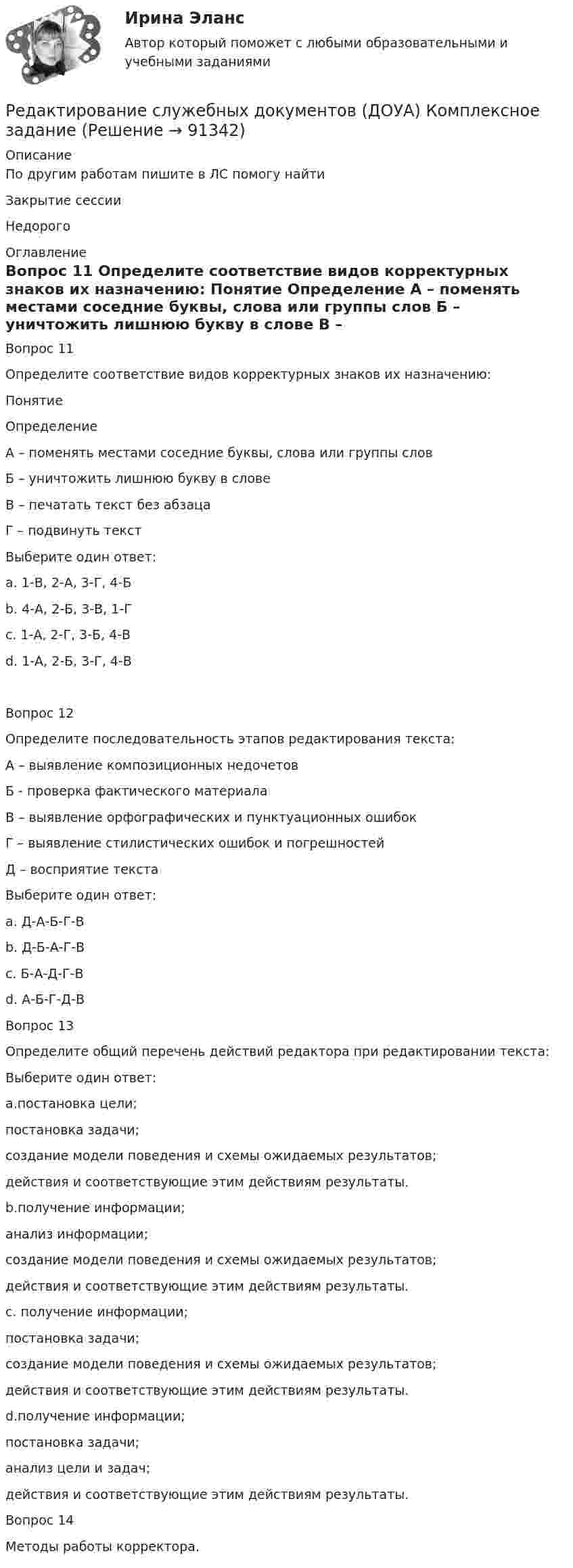      
            Описание
            По другим работам пишите в ЛС помогу найтиЗакрытие сессииНедорого 
            Оглавление
            Вопрос 11
Определите соответствие видов корректурных знаков их назначению:
Понятие
Определение
А – поменять местами соседние буквы, слова или группы слов
Б – уничтожить лишнюю букву в слове
В – печатать текст без абзаца
Г – подвинуть текстВыберите один ответ:
a. 1-В, 2-А, 3-Г, 4-Б 
b. 4-А, 2-Б, 3-В, 1-Г
c. 1-А, 2-Г, 3-Б, 4-В
d. 1-А, 2-Б, 3-Г, 4-В


Вопрос 12Определите последовательность этапов редактирования текста:
А – выявление композиционных недочетов
Б  - проверка фактического материала
В – выявление орфографических и пунктуационных ошибок
Г – выявление стилистических ошибок и погрешностей
Д – восприятие текста
Выберите один ответ:
a. Д-А-Б-Г-В
b. Д-Б-А-Г-В 
c. Б-А-Д-Г-В
d.  А-Б-Г-Д-В
Вопрос 13Определите общий перечень действий редактора при редактировании текста:
Выберите один ответ:
a.постановка цели; 
постановка задачи; 
создание модели поведения и схемы ожидаемых результатов; 
действия и соответствующие этим действиям результаты.
b.получение информации; 
анализ информации; 
создание модели поведения и схемы ожидаемых результатов; 
действия и соответствующие этим действиям результаты.
c. получение информации; 
постановка задачи; 
создание модели поведения и схемы ожидаемых результатов; 
действия и соответствующие этим действиям результаты. 
d.получение информации; 
постановка задачи; 
анализ цели и задач; 
действия и соответствующие этим действиям результаты.
Вопрос 14Методы работы корректора.  
            
            
            Редактирование служебных документов (ДОУА) КомплексРедактирование служебных документов (ДОУА) Комплексное заданиеРедактирование служебных документов (ДОУА) Комплексное заданиеРедактирование служебных документов ДОУА НСПК Тестовые вопросы к разделу 1 Тест 1Редактирование служебных документов ДОУА НСПК Тестовые вопросы к разделу 2 Тест 2Редактирование служебных документов ДОУА НСПК Тестовые вопросы к разделу 3 Тест 3Редактирование служебных документов (ДОУА) Практическое занятие 1. Задание 5 (филворд)   НСПКРегулярные физические упражнения могут помочь в достижении таких целей, как …Регулятор давления 00-000.06.19.19.00 solidworksРедактирование агрегаторов контента (87 баллов)Редактирование агрегаторов контента (90 баллов, 3 курс)Редактирование агрегаторов контента (Синергия)Редактирование агрегаторов контента. Синергия. Ответы на ИТОГОВЫЙ ТЕСТ. На отлично!Редактирование агрегаторов контента (тест с ответами Синергия/МОИ/ МТИ /МОСАП)