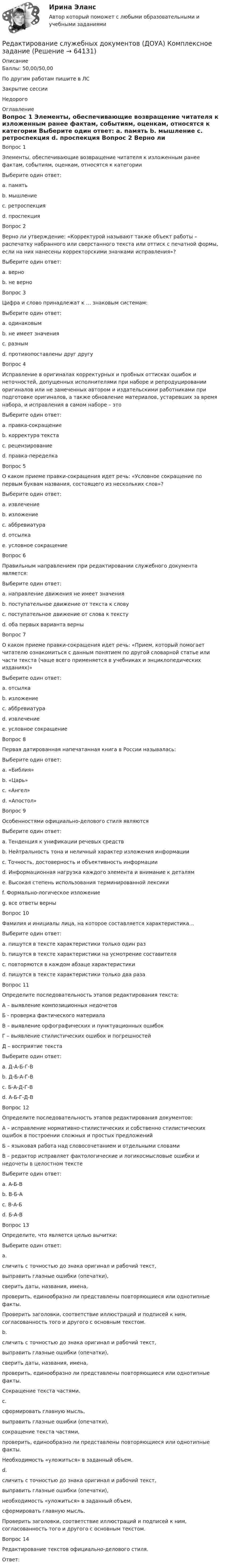      
            Описание
            Баллы: 50,00/50,00По другим работам пишите в ЛСЗакрытие сессииНедорого 
            Оглавление
            Вопрос 1
Элементы, обеспечивающие возвращение читателя к изложенным ранее фактам, событиям, оценкам, относятся к категории
Выберите один ответ:
a. память
b. мышление
c. ретроспекция 
d. проспекция
Вопрос 2
Верно ли утверждение: «Корректурой называют также объект работы – распечатку набранного или сверстанного текста или оттиск с печатной формы, если на них нанесены корректорскими значками исправления»?
Выберите один ответ:
a. верно 
b. не верно
Вопрос 3
Цифра и слово принадлежат к … знаковым системам:
Выберите один ответ:
a. одинаковым
b. не имеет значения
c. разным 
d. противопоставлены друг другу
Вопрос 4
Исправление в оригиналах корректурных и пробных оттисках ошибок и неточностей, допущенных исполнителями при наборе и репродуцировании оригиналов или не замеченных автором и издательскими работниками при подготовке оригиналов, а также обновление материалов, устаревших за время набора, и исправления в самом наборе – это
Выберите один ответ:
a. правка-сокращение
b. корректура текста 
c. рецензирование
d. правка-переделка
Вопрос 5
О каком приеме правки-сокращения идет речь: «Условное сокращение по первым буквам названия, состоящего из нескольких слов»?
Выберите один ответ:
a. извлечение
b. изложение
c. аббревиатура 
d. отсылка
e. условное сокращение
Вопрос 6
Правильным направлением при редактировании служебного документа является:
Выберите один ответ:
a. направление движения не имеет значения
b. поступательное движение от текста к слову 
c. поступательное движение от слова к тексту
d. оба первых варианта верны
Вопрос 7
О каком приеме правки-сокращения идет речь: «Прием, который помогает читателю ознакомиться с данным понятием по другой словарной статье или части текста (чаще всего применяется в учебниках и энциклопедических изданиях)»
Выберите один ответ:
a. отсылка 
b. изложение
c. аббревиатура
d. извлечение
e. условное сокращение
Вопрос 8
Первая датированная напечатанная книга в России называлась:
Выберите один ответ:
a. «Библия»
b. «Царь»
c. «Ангел»
d. «Апостол» 
Вопрос 9
Особенностями официально-делового стиля являются
Выберите один ответ:
a. Тенденция к унификации речевых средств
b. Нейтральность тона и неличный характер изложения информации
c. Точность, достоверность и объективность информации
d. Информационная нагрузка каждого элемента и внимание к деталям
e. Высокая степень использования терминированной лексики
f. Формально-логическое изложение
g. все ответы верны 
Вопрос 10
Фамилия и инициалы лица, на которое составляется характеристика…
Выберите один ответ:
a. пишутся в тексте характеристики только один раз
b. пишутся в тексте характеристики на усмотрение составителя
c. повторяются в каждом абзаце характеристики 
d. пишутся в тексте характеристики только два раза
Вопрос 11
Определите последовательность этапов редактирования текста:
А – выявление композиционных недочетов
Б  - проверка фактического материала
В – выявление орфографических и пунктуационных ошибок
Г – выявление стилистических ошибок и погрешностей
Д – восприятие текста
Выберите один ответ:
a. Д-А-Б-Г-В
b. Д-Б-А-Г-В 
c. Б-А-Д-Г-В
d.  А-Б-Г-Д-В
Вопрос 12
Определите последовательность этапов редактирования документов:
А – исправление нормативно-стилистических и собственно стилистических ошибок в построении сложных и простых предложений
Б – языковая работа над словосочетанием и отдельными словами
В – редактор исправляет фактологические и логикосмысловые ошибки и недочеты в целостном тексте
Выберите один ответ:
a. А-Б-В
b. В-Б-А
c. В-А-Б 
d. Б-А-В
Вопрос 13
Определите, что является целью вычитки:
Выберите один ответ:
a.
сличить с точностью до знака оригинал и рабочий текст, 
выправить глазные ошибки (опечатки), 
сверить даты, названия, имена, 
проверить, единообразно ли представлены повторяющиеся или однотипные факты.
Проверить заголовки, соответствие иллюстраций и подписей к ним, согласованность того и другого с основным текстом.
b.
сличить с точностью до знака оригинал и рабочий текст, 
выправить глазные ошибки (опечатки), 
сверить даты, названия, имена, 
проверить, единообразно ли представлены повторяющиеся или однотипные факты.
Сокращение текста частями.
c.
сформировать главную мысль, 
выправить глазные ошибки (опечатки), 
сокращение текста частями, 
проверить, единообразно ли представлены повторяющиеся или однотипные факты.
Необходимость «уложиться» в заданный объем.
d.
сличить с точностью до знака оригинал и рабочий текст, 
выправить глазные ошибки (опечатки), 
необходимость «уложиться» в заданный объем, 
сформировать главную мысль.
Проверить заголовки, соответствие иллюстраций и подписей к ним, согласованность того и другого с основным текстом.
Вопрос 14
Редактирование текстов официально-делового стиля.
Ответ: 


  
            
            
            Редактирование служебных документов (ДОУА) Комплексное заданиеРедактирование служебных документов (ДОУА) Комплексное заданиеРедактирование служебных документов ДОУА НСПК Тестовые вопросы к разделу 1 Тест 1Редактирование служебных документов ДОУА НСПК Тестовые вопросы к разделу 2 Тест 2Редактирование служебных документов ДОУА НСПК Тестовые вопросы к разделу 3 Тест 3Редактирование служебных документов (ДОУА) Практическое занятие 1. Задание 5 (филворд)   НСПКРедактирование служебных документов (ДОУА) Практическое занятие 1. Задания 1-3  НСПКРегулятор давления 00-000.06.19.19.00 solidworksРедактирование агрегаторов контента (87 баллов)Редактирование агрегаторов контента (90 баллов, 3 курс)Редактирование агрегаторов контента (Синергия)Редактирование агрегаторов контента. Синергия. Ответы на ИТОГОВЫЙ ТЕСТ. На отлично!Редактирование агрегаторов контента (тест с ответами Синергия/МОИ/ МТИ /МОСАП)Редактирование служебных документов