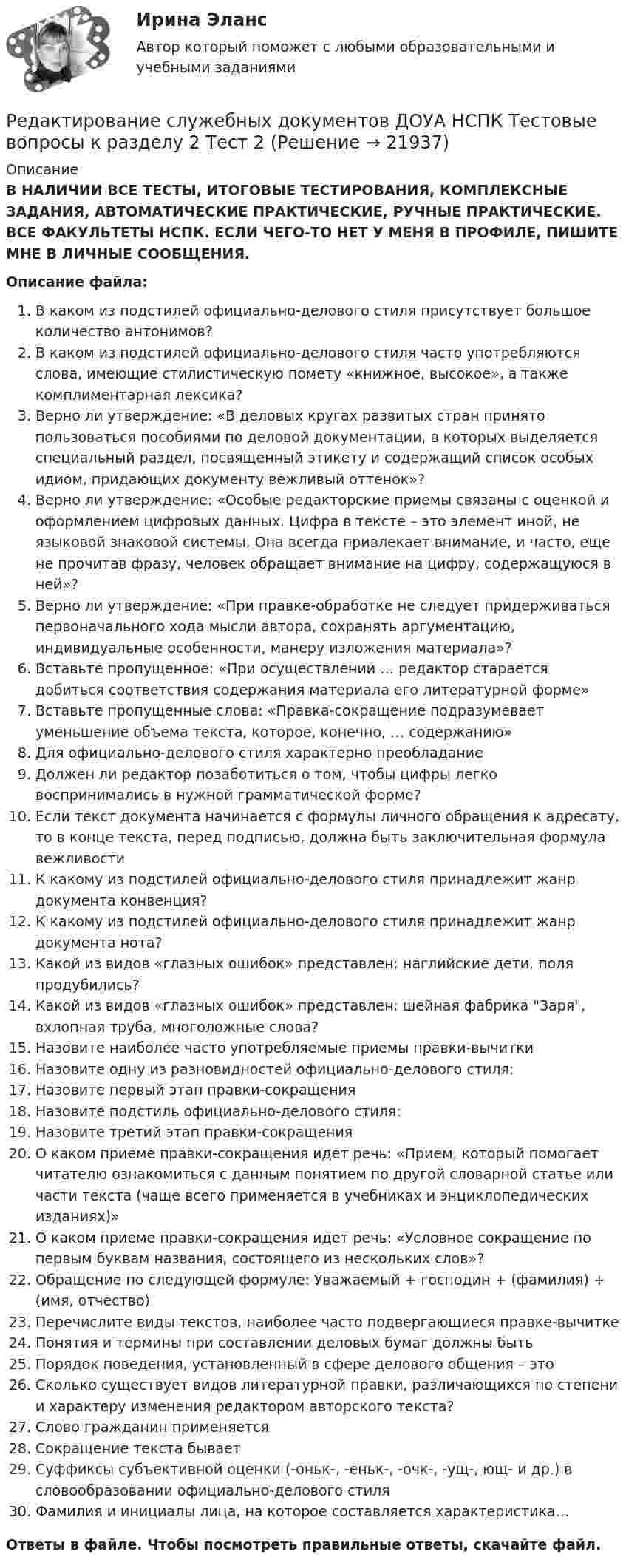      
          Описание
          В НАЛИЧИИ ВСЕ ТЕСТЫ, ИТОГОВЫЕ ТЕСТИРОВАНИЯ, КОМПЛЕКСНЫЕ ЗАДАНИЯ, АВТОМАТИЧЕСКИЕ ПРАКТИЧЕСКИЕ, РУЧНЫЕ ПРАКТИЧЕСКИЕ. ВСЕ ФАКУЛЬТЕТЫ НСПК. ЕСЛИ ЧЕГО-ТО НЕТ У МЕНЯ В ПРОФИЛЕ, ПИШИТЕ МНЕ В ЛИЧНЫЕ СООБЩЕНИЯ.Описание файла:В каком из подстилей официально-делового стиля присутствует большое количество антонимов?В каком из подстилей официально-делового стиля часто употребляются слова, имеющие стилистическую помету «книжное, высокое», а также комплиментарная лексика?Верно ли утверждение: «В деловых кругах развитых стран принято пользоваться пособиями по деловой документации, в которых выделяется специальный раздел, посвященный этикету и содержащий список особых идиом, придающих документу вежливый оттенок»?Верно ли утверждение: «Особые редакторские приемы связаны с оценкой и оформлением цифровых данных. Цифра в тексте – это элемент иной, не языковой знаковой системы. Она всегда привлекает внимание, и часто, еще не прочитав фразу, человек обращает внимание на цифру, содержащуюся в ней»?Верно ли утверждение: «При правке-обработке не следует придерживаться первоначального хода мысли автора, сохранять аргументацию, индивидуальные особенности, манеру изложения материала»?Вставьте пропущенное: «При осуществлении … редактор старается добиться соответствия содержания материала его литературной форме»Вставьте пропущенные слова: «Правка-сокращение подразумевает уменьшение объема текста, которое, конечно, … содержанию»Для официально-делового стиля характерно преобладаниеДолжен ли редактор позаботиться о том, чтобы цифры легко воспринимались в нужной грамматической форме?Если текст документа начинается с формулы личного обращения к адресату, то в конце текста, перед подписью, должна быть заключительная формула вежливостиК какому из подстилей официально-делового стиля принадлежит жанр документа конвенция?К какому из подстилей официально-делового стиля принадлежит жанр документа нота?Какой из видов «глазных ошибок» представлен: наглийские дети, поля продубились?Какой из видов «глазных ошибок» представлен: шейная фабрика Заря, вхлопная труба, многоложные слова?Назовите наиболее часто употребляемые приемы правки-вычиткиНазовите одну из разновидностей официально-делового стиля:Назовите первый этап правки-сокращенияНазовите подстиль официально-делового стиля:Назовите третий этап правки-сокращенияО каком приеме правки-сокращения идет речь: «Прием, который помогает читателю ознакомиться с данным понятием по другой словарной статье или части текста (чаще всего применяется в учебниках и энциклопедических изданиях)»О каком приеме правки-сокращения идет речь: «Условное сокращение по первым буквам названия, состоящего из нескольких слов»?Обращение по следующей формуле: Уважаемый + господин + (фамилия) + (имя, отчество)Перечислите виды текстов, наиболее часто подвергающиеся правке-вычиткеПонятия и термины при составлении деловых бумаг должны бытьПорядок поведения, установленный в сфере делового общения – этоСколько существует видов литературной правки, различающихся по степени и характеру изменения редактором авторского текста?Слово гражданин применяетсяСокращение текста бываетСуффиксы субъективной оценки (-оньк-, -еньк-, -очк-, -ущ-, ющ- и др.) в словообразовании официально-делового стиляФамилия и инициалы лица, на которое составляется характеристика...Ответы в файле. Чтобы посмотреть правильные ответы, скачайте файл.  
            
            
            Редактирование служебных документов ДОУА НСПК Тестовые вопросы к разделу 1 Тест 1Редактирование служебных документов ДОУА НСПК Тестовые вопросы к разделу 2 Тест 2Редактирование служебных документов ДОУА НСПК Тестовые вопросы к разделу 3 Тест 3Редактирование служебных документов (ДОУА) Практическое занятие 1. Задание 5 (филворд)   НСПКРедактирование служебных документов (ДОУА) Практическое занятие 1. Задания 1-3  НСПКРедактирование служебных документов (ДОУА) Практическое занятие 2. Задание 4 (кроссворд)  НСПКРедактирование служебных документов (ДОУА) Практическое занятие 2. Задание 5  (филворд)  НСПКРедактирование агрегаторов контента (90 баллов, 3 курс)Редактирование агрегаторов контента (Синергия)Редактирование агрегаторов контента. Синергия. Ответы на ИТОГОВЫЙ ТЕСТ. На отлично!Редактирование агрегаторов контента (тест с ответами Синергия/МОИ/ МТИ /МОСАП)Редактирование служебных документовРедактирование служебных документов (ДОУА) КомплексРедактирование служебных документов (ДОУА) Комплексное задание