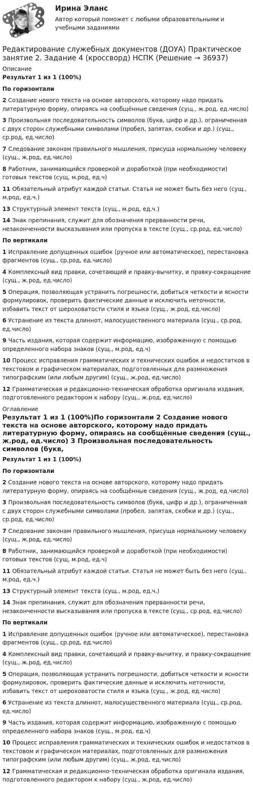      
          Описание
          Результат 1 из 1 (100%)По горизонтали 2  Создание нового текста на основе авторского, которому надо придать литературную форму, опираясь на сообщённые сведения (сущ., ж.род, ед.число) 3  Произвольная последовательность символов (букв, цифр и др.), ограниченная с двух сторон служебными символами (пробел, запятая, скобки и др.) (сущ., ср.род, ед.число) 7  Следование законам правильного мышления, присуща нормальному человеку (сущ., ж.род, ед.число) 8  Работник, занимающийся проверкой и доработкой (при необходимости) готовых текстов (сущ, м.род, ед.ч)11  Обязательный атрибут каждой статьи. Статья не может быть без него (сущ., м.род, ед.ч.) 13  Структурный элемент текста (сущ., м.род, ед.ч.) 14  Знак препинания, служит для обозначения прерванности речи, незаконченности высказывания или пропуска в тексте (сущ., ср.род, ед.число)По вертикали 1  Исправление допущенных ошибок (ручное или автоматическое), перестановка фрагментов (сущ., ср.род, ед.число) 4  Комплексный вид правки, сочетающий и правку-вычитку, и правку-сокращение (сущ., ж.род, ед.число)5  Операция, позволяющая устранить погрешности, добиться четкости и ясности формулировок, проверить фактические данные и исключить неточности, избавить текст от шероховатости стиля и языка (сущ., ж.род, ед.число) 6  Устранение из текста длиннот, малосущественного материала (сущ., ср.род, ед.число) 9  Часть издания, которая содержит информацию, изображенную с помощью определенного набора знаков (сущ., м.род, ед.ч) 10  Процесс исправления грамматических и технических ошибок и недостатков в текстовом и графическом материалах, подготовленных для размножения типографским (или любым другим) (сущ., ж.род, ед.число)12  Грамматическая и редакционно-техническая обработка оригинала издания, подготовленного редактором к набору (сущ., ж.род, ед.число)  
          Оглавление
          Результат 1 из 1 (100%)По горизонтали 2  Создание нового текста на основе авторского, которому надо придать литературную форму, опираясь на сообщённые сведения (сущ., ж.род, ед.число) 3  Произвольная последовательность символов (букв, цифр и др.), ограниченная с двух сторон служебными символами (пробел, запятая, скобки и др.) (сущ., ср.род, ед.число) 7  Следование законам правильного мышления, присуща нормальному человеку (сущ., ж.род, ед.число) 8  Работник, занимающийся проверкой и доработкой (при необходимости) готовых текстов (сущ, м.род, ед.ч)11  Обязательный атрибут каждой статьи. Статья не может быть без него (сущ., м.род, ед.ч.) 13  Структурный элемент текста (сущ., м.род, ед.ч.) 14  Знак препинания, служит для обозначения прерванности речи, незаконченности высказывания или пропуска в тексте (сущ., ср.род, ед.число)По вертикали 1  Исправление допущенных ошибок (ручное или автоматическое), перестановка фрагментов (сущ., ср.род, ед.число) 4  Комплексный вид правки, сочетающий и правку-вычитку, и правку-сокращение (сущ., ж.род, ед.число)5  Операция, позволяющая устранить погрешности, добиться четкости и ясности формулировок, проверить фактические данные и исключить неточности, избавить текст от шероховатости стиля и языка (сущ., ж.род, ед.число) 6  Устранение из текста длиннот, малосущественного материала (сущ., ср.род, ед.число) 9  Часть издания, которая содержит информацию, изображенную с помощью определенного набора знаков (сущ., м.род, ед.ч) 10  Процесс исправления грамматических и технических ошибок и недостатков в текстовом и графическом материалах, подготовленных для размножения типографским (или любым другим) (сущ., ж.род, ед.число)12  Грамматическая и редакционно-техническая обработка оригинала издания, подготовленного редактором к набору (сущ., ж.род, ед.число)  
            
            
            Редактирование служебных документов (ДОУА) Практическое занятие 1. Задания 1-3  НСПКРедактирование служебных документов (ДОУА) Практическое занятие 2. Задание 4 (кроссворд)  НСПКРедактирование служебных документов (ДОУА) Практическое занятие 2. Задание 5  (филворд)  НСПКРедактирование служебных документов (ДОУА) Практическое занятие 2. Задания 1-3  НСПКРедактирование служебных документов (ДОУА) Практическое занятие 3. Задание 5  (филворд)   НСПКРедактирование служебных документов (ДОУА) Практическое занятие 3. Задания 1-4  НСПКРедактирование служебных документов (ДОУА) Практическое занятие 4. Задание 5  (филворд)  НСПКРедактирование служебных документовРедактирование служебных документов (ДОУА) КомплексРедактирование служебных документов (ДОУА) Комплексное заданиеРедактирование служебных документов (ДОУА) Комплексное заданиеРедактирование служебных документов ДОУА НСПК Тестовые вопросы к разделу 1 Тест 1Редактирование служебных документов ДОУА НСПК Тестовые вопросы к разделу 2 Тест 2Редактирование служебных документов ДОУА НСПК Тестовые вопросы к разделу 3 Тест 3