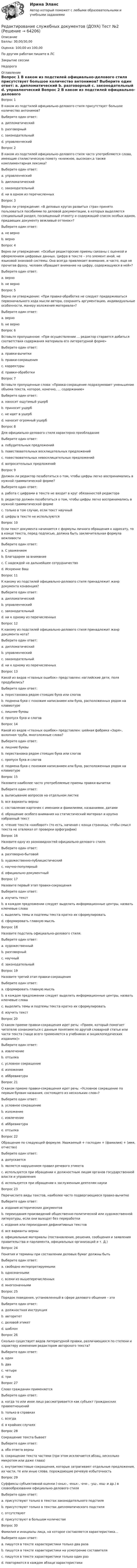      
            Описание
            Баллы: 30,00/30,00Оценка: 100,00 из 100,00По другим работам пишите в ЛСЗакрытие сессииНедорого 
            Оглавление
            Вопрос 1
В каком из подстилей официально-делового стиля присутствует большое количество антонимов?
Выберите один ответ:
a. дипломатический
b. разговорный
c. законодательный 
d. управленческий
Вопрос 2
В каком из подстилей официально-делового стиля часто употребляются слова, имеющие стилистическую помету «книжное, высокое»,а также комплиментарная лексика?
Выберите один ответ:
a. управленческий
b. дипломатический 
c. законодательный
d. ни в одном из перечисленных
Вопрос 3
Верно ли утверждение: «В деловых кругах развитых стран принято пользоваться пособиями по деловой документации, в которых выделяется специальный раздел, посвященный этикету и содержащий список особых идиом, придающих документу вежливый оттенок»?
Выберите один ответ:
a. не верно
b. верно 
Вопрос 4
Верно ли утверждение: «Особые редакторские приемы связаны с оценкой и оформлением цифровых данных. Цифра в тексте – это элемент иной, не языковой знаковой системы. Она всегда привлекает внимание, и часто, еще не прочитав фразу, человек обращает внимание на цифру, содержащуюся в ней»?
Выберите один ответ:
a. верно 
b. не верно
Вопрос 5
Верно ли утверждение: «При правке-обработке не следует придерживаться первоначального хода мысли автора, сохранять аргументацию, индивидуальные особенности, манеру изложения материала»?
Выберите один ответ:
a. верно
b. не верно 
Вопрос 6
Вставьте пропущенное: «При осуществлении … редактор старается добиться соответствия содержания материала его литературной форме»
Выберите один ответ:
a. правки-вычитки
b. правки-сокращения
c. корректуры
d. правки-обработки
Вопрос 7
Вставьте пропущенные слова: «Правка-сокращение подразумевает уменьшение объема текста, которое, конечно, … содержанию»
Выберите один ответ:
a. наносит ощутимый ущерб
b. приносит ущерб
c. не идет в ущерб 
d. наносит огромный ущерб
Вопрос 8
Для официально-делового стиля характерно преобладание
Выберите один ответ:
a. побудительных предложений
b. повествовательных восклицательных предложений
c. повествовательных невосклицательных предложений 
d. вопросительных предложений
Вопрос 9
Должен ли редактор позаботиться о том, чтобы цифры легко воспринимались в нужной грамматической форме?
Выберите один ответ:
a. работа с цифрами в тексте не входит в круг обязанностей редактора
b. редактор должен позаботиться о том, чтобы цифры легко воспринимались в нужной грамматической форме 
c. только в том случае, если текст научный
d. цифры в тексте не используются
Вопрос 10
Если текст документа начинается с формулы личного обращения к адресату, то в конце текста, перед подписью, должна быть заключительная формула вежливости
Выберите один ответ:
a. С уважением 
b. Благодарим за внимание
c. С надеждой на дальнейшее сотрудничество
d. Искренне Ваш
Вопрос 11
К какому из подстилей официально-делового стиля принадлежит жанр документа конвенция?
Выберите один ответ:
a. дипломатический 
b. управленческий
c. законодательный
d. ни к одному из перечисленных
Вопрос 12
К какому из подстилей официально-делового стиля принадлежит жанр документа нота?
Выберите один ответ:
a. дипломатический 
b. управленческий
c. законодательный
d. ни к одному из перечисленных
Вопрос 13
Какой из видов «глазных ошибок» представлен: наглийские дети, поля продубились?
Выберите один ответ:
a. перестановка рядом стоящих букв или слогов 
b. подмена букв с похожим написанием или букв, расположенных рядом на клавиатуре
c. лишние буквы
d. пропуск букв и слогов
Вопрос 14
Какой из видов «глазных ошибок» представлен: шейная фабрика «Заря», вхлопная труба, многоложные слова?
Выберите один ответ:
a. лишние буквы
b. перестановка рядом стоящих букв или слогов
c. пропуск букв и слогов 
d. подмена букв с похожим написанием или букв, расположенных рядом на клавиатуре
Вопрос 15
Назовите наиболее часто употребляемые приемы правки-вычитки
Выберите один ответ:
a. выписывание вопросов на отдельном листке
b. все варианты верны 
c. составление карточек с именами и фамилиями, названиями, датами
d. обращение особого внимания на статистический материал и крупно набранный текст
e. чтение текста «наоборот» (то есть, начиная с конца страницы, чтобы смысл текста не отвлекал от проверки орфографии)
Вопрос 16
Назовите одну из разновидностей официально-делового стиля:
Выберите один ответ:
a. разговорно-бытовой
b. художественно-публицистический
c. научно-популярный
d. официально-документный 
Вопрос 17
Назовите первый этап правки-сокращения
Выберите один ответ:
a. изучить текст 
b. в каждом предложении следует выделить информационные центры, назвать ключевые слова
c. выделить темы и подтемы текста кратко их сформулировать
d. сформировать главную мысль
Вопрос 18
Назовите подстиль официально-делового стиля:
Выберите один ответ:
a. художественный
b. разговорный
c. научный
d. законодательный
Вопрос 19
Назовите третий этап правки-сокращения
Выберите один ответ:
a. сформировать главную мысль
b. в каждом предложении следует выделить информационные центры, назвать ключевые слова 
c. выделить темы и подтемы текста кратко их сформулировать
d. изучить текст
Вопрос 20
О каком приеме правки-сокращения идет речь: «Прием, который помогает читателю ознакомиться с данным понятием по другой словарной статье или части текста (чаще всего применяется в учебниках и энциклопедических изданиях)»
Выберите один ответ:
a. извлечение
b. отсылка 
c. условное сокращение
d. изложение
e. аббревиатура
Вопрос 21
О каком приеме правки-сокращения идет речь: «Условное сокращение по первым буквам названия, состоящего из нескольких слов»?
Выберите один ответ:
a. условное сокращение
b. изложение
c. извлечение
d. аббревиатура 
e. отсылка
Вопрос 22
Обращение по следующей формуле: Уважаемый + господин + (фамилия) + (имя, отчество)
Выберите один ответ:
a. допускается
b. является нарушением правил речевого этикета 
c. используется при обращении к должностным лицам органов государственной власти и управления
d. используется при обращении к заслуженным деятелям науки
Вопрос 23
Перечислите виды текстов, наиболее часто подвергающиеся правке-вычитке
Выберите один ответ:
a. издания исторических документов
b. переиздания произведений общественно-политической или художественной литературы, если они выходят без переработки
c. издания или переиздания дефинитивных текстов
d. все варианты верны 
e. официальные материалы (постановления, решения, сообщения и заявления правительства и парламента, официальных организаций и т. Д.)
Вопрос 24
Понятия и термины при составлении деловых бумаг должны быть
Выберите один ответ:
a. свободно интерпретируемыми
b. однозначными 
c. всеми из вышеперечисленных
d. многозначными
Вопрос 25
Порядок поведения, установленный в сфере делового общения – это
Выберите один ответ:
a. должностная инструкция
b. авторитет
c. деловой этикет 
d. шаблон
Вопрос 26
Сколько существует видов литературной правки, различающихся по степени и характеру изменения редактором авторского текста?
Выберите один ответ:
a. один
b. два
c. четыре 
d. три
Вопрос 27
Слово гражданин применяется
Выберите один ответ:
a. когда то или иное лицо рассматривается как субъект гражданских правоотношений 
b. только в справках
c. всегда
d. в крайних случаях
Вопрос 28
Сокращение текста бывает
Выберите один ответ:
a. оба ответа верны 
b. сокращение текста частями (при этом исключается абзац, несколько микротем или даже глава)
c. внутритекстовые сокращения, которые затрагивают отдельные предложения, их части, те или иные слова, порождающие речевую избыточность
Вопрос 29
Суффиксы субъективной оценки (-оньк-, -еньк-, -очк-, -ущ-, ющ- и др.) в словообразовании официально-делового стиля
Выберите один ответ:
a. присутствуют только в текстах законодательного подстиля
b. присутствуют только в текстах дипломатического подстиля
c. отсутствуют 
d. присутствуют в большом количестве
Вопрос 30
Фамилия и инициалы лица, на которое составляется характеристика…
Выберите один ответ:
a. пишутся в тексте характеристики только два раза
b. пишутся в тексте характеристики на усмотрение составителя
c. пишутся в тексте характеристики только один раз
d. повторяются в каждом абзаце характеристики 




  
            
            
            Редактирование служебных документов (ДОУА) Практическое занятие 5. Задания 1-4   НСПКРедактирование служебных документов (ДОУА) Тест №2Редактирование служебных документов (ДОУА) Тест №3Редактирование служебных документов Итоговое тестирование НСПКРедактирование служебных документов  Итоговое тестирование по дисциплине  НСПКРедактирование служебных документов Комплекс НСПКРедактирование служебных документов НСПК ДОУА Тестовые вопросы к разделу 1Редактирование служебных документов (ДОУА) Практическое занятие 2. Задания 1-3  НСПКРедактирование служебных документов (ДОУА) Практическое занятие 3. Задание 5  (филворд)   НСПКРедактирование служебных документов (ДОУА) Практическое занятие 3. Задания 1-4  НСПКРедактирование служебных документов (ДОУА) Практическое занятие 4. Задание 5  (филворд)  НСПКРедактирование служебных документов (ДОУА) Практическое занятие 4. Задания 1-4Редактирование служебных документов (ДОУА) Практическое занятие 4. Задания 1-4   НСПКРедактирование служебных документов (ДОУА) Практическое занятие 5. Задание 5 (филворд)  НСПК