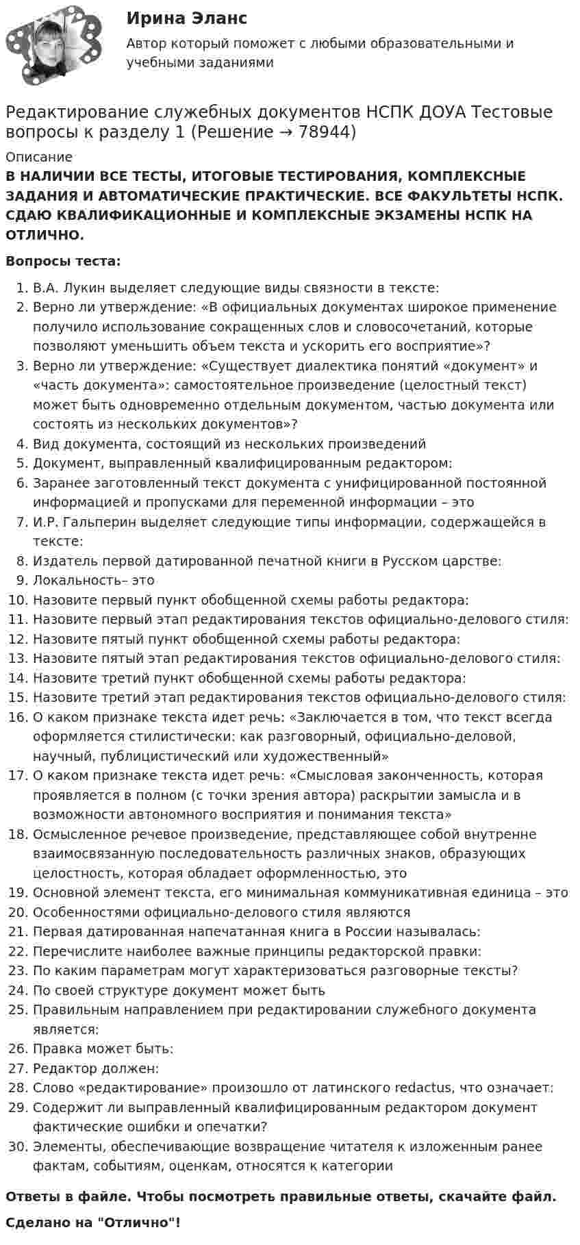      
            Описание
            В НАЛИЧИИ ВСЕ ТЕСТЫ, ИТОГОВЫЕ ТЕСТИРОВАНИЯ, КОМПЛЕКСНЫЕ ЗАДАНИЯ И АВТОМАТИЧЕСКИЕ ПРАКТИЧЕСКИЕ. ВСЕ ФАКУЛЬТЕТЫ НСПК. СДАЮ КВАЛИФИКАЦИОННЫЕ И КОМПЛЕКСНЫЕ ЭКЗАМЕНЫ НСПК НА ОТЛИЧНО.Вопросы теста:В.А. Лукин выделяет следующие виды связности в тексте:Верно ли утверждение: «В официальных документах широкое применение получило использование сокращенных слов и словосочетаний, которые позволяют уменьшить объем текста и ускорить его восприятие»? Верно ли утверждение: «Существует диалектика понятий «документ» и «часть документа»: самостоятельное произведение (целостный текст) может быть одновременно отдельным документом, частью документа или состоять из нескольких документов»? Вид документа, состоящий из нескольких произведенийДокумент, выправленный квалифицированным редактором: Заранее заготовленный текст документа с унифицированной постоянной информацией и пропусками для переменной информации – этоИ.Р. Гальперин выделяет следующие типы информации, содержащейся в тексте: Издатель первой датированной печатной книги в Русском царстве: Локальность– этоНазовите первый пункт обобщенной схемы работы редактора: Назовите первый этап редактирования текстов официально-делового стиля:Назовите пятый пункт обобщенной схемы работы редактора:Назовите пятый этап редактирования текстов официально-делового стиля: Назовите третий пункт обобщенной схемы работы редактора:Назовите третий этап редактирования текстов официально-делового стиля:О каком признаке текста идет речь: «Заключается в том, что текст всегда оформляется стилистически: как разговорный, официально-деловой, научный, публицистический или художественный» О каком признаке текста идет речь: «Смысловая законченность, которая проявляется в полном (с точки зрения автора) раскрытии замысла и в возможности автономного восприятия и понимания текста» Осмысленное речевое произведение, представляющее собой внутренне взаимосвязанную последовательность различных знаков, образующих целостность, которая обладает оформленностью, это Основной элемент текста, его минимальная коммуникативная единица – это Особенностями официально-делового стиля являютсяПервая датированная напечатанная книга в России называлась:Перечислите наиболее важные принципы редакторской правки: По каким параметрам могут характеризоваться разговорные тексты?По своей структуре документ может бытьПравильным направлением при редактировании служебного документа является: Правка может быть: Редактор должен: Слово «редактирование» произошло от латинского redactus, что означает:Содержит ли выправленный квалифицированным редактором документ фактические ошибки и опечатки?Элементы, обеспечивающие возвращение читателя к изложенным ранее фактам, событиям, оценкам, относятся к категории Ответы в файле. Чтобы посмотреть правильные ответы, скачайте файл.Сделано на Отлично!   
            
            
            Редактирование служебных документов Комплекс НСПКРедактирование служебных документов НСПК ДОУА Тестовые вопросы к разделу 1Редактирование служебных документов НСПК ДОУА Тестовые вопросы к разделу 2Редактирование служебных документов НСПК ДОУА Тестовые вопросы к разделу 3Редактирование служебных документов Практическое занятие 1. Задание 4 НСПКРедактирование служебных документов Практическое занятие 1 Задания 1-3 НСПКРедактирование служебных документов Практическое занятие 2. Задание 4 НСПКРедактирование служебных документов (ДОУА) Практическое занятие 4. Задания 1-4   НСПКРедактирование служебных документов (ДОУА) Практическое занятие 5. Задание 5 (филворд)  НСПКРедактирование служебных документов (ДОУА) Практическое занятие 5. Задания 1-4Редактирование служебных документов (ДОУА) Практическое занятие 5. Задания 1-4   НСПКРедактирование служебных документов (ДОУА) Тест №2Редактирование служебных документов (ДОУА) Тест №3Редактирование служебных документов Итоговое тестирование НСПК
