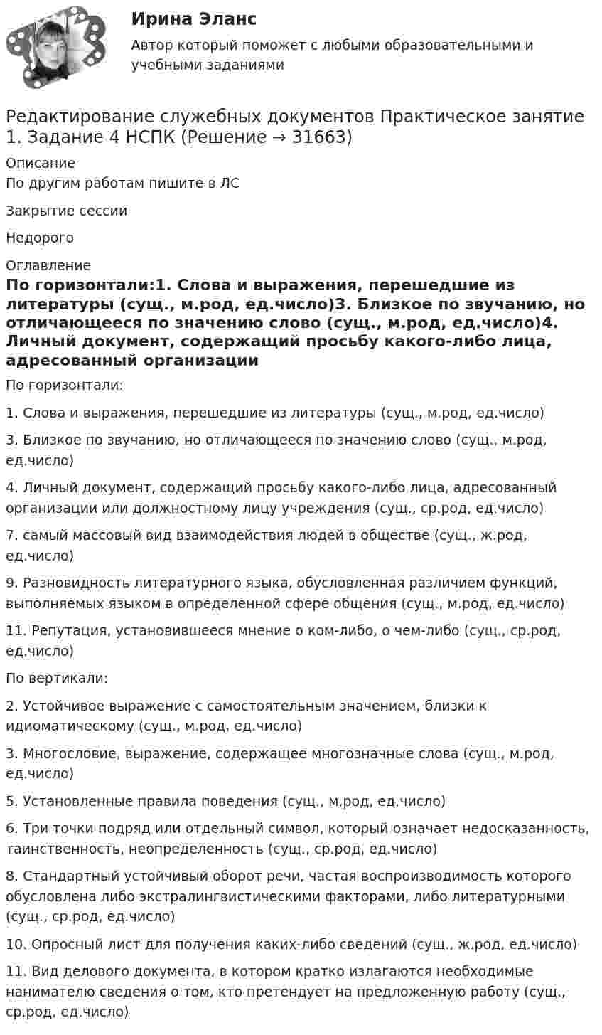     
          Описание
          По другим работам пишите в ЛСЗакрытие сессииНедорого 
          Оглавление
          По горизонтали:1. Слова и выражения, перешедшие из литературы (сущ., м.род, ед.число)3. Близкое по звучанию, но отличающееся по значению слово (сущ., м.род, ед.число)4. Личный документ, содержащий просьбу какого-либо лица, адресованный организации или должностному лицу учреждения (сущ., ср.род, ед.число)7. самый массовый вид взаимодействия людей в обществе (сущ., ж.род, ед.число)9. Разновидность литературного языка, обусловленная различием функций, выполняемых языком в определенной сфере общения (сущ., м.род, ед.число)11. Репутация, установившееся мнение о ком-либо, о чем-либо (сущ., ср.род, ед.число)По вертикали:2. Устойчивое выражение с самостоятельным значением, близки к идиоматическому (сущ., м.род, ед.число)3. Многословие, выражение, содержащее многозначные слова (сущ., м.род, ед.число)5. Установленные правила поведения (сущ., м.род, ед.число)6. Три точки подряд или отдельный символ, который означает недосказанность, таинственность, неопределенность (сущ., ср.род, ед.число)8. Стандартный устойчивый оборот речи, частая воспроизводимость которого обусловлена либо экстралингвистическими факторами, либо литературными (сущ., ср.род, ед.число)10. Опросный лист для получения каких-либо сведений (сущ., ж.род, ед.число)11. Вид делового документа, в котором кратко излагаются необходимые нанимателю сведения о том, кто претендует на предложенную работу (сущ., ср.род, ед.число) 
            
            
            Редактирование служебных документов НСПК ДОУА Тестовые вопросы к разделу 3Редактирование служебных документов Практическое занятие 1. Задание 4 НСПКРедактирование служебных документов Практическое занятие 1 Задания 1-3 НСПКРедактирование служебных документов Практическое занятие 2. Задание 4 НСПКРедактирование служебных документов Практическое занятие 2. Задания 1-3Редактирование служебных документов  Практическое занятие 3. Задания 1-4Редактирование служебных документов  Практическое занятие 5. Задание 5  (филворд) НСПК Редактирование служебных документов (ДОУА) Практическое занятие 5. Задания 1-4   НСПКРедактирование служебных документов (ДОУА) Тест №2Редактирование служебных документов (ДОУА) Тест №3Редактирование служебных документов Итоговое тестирование НСПКРедактирование служебных документов  Итоговое тестирование по дисциплине  НСПКРедактирование служебных документов Комплекс НСПКРедактирование служебных документов НСПК ДОУА Тестовые вопросы к разделу 1