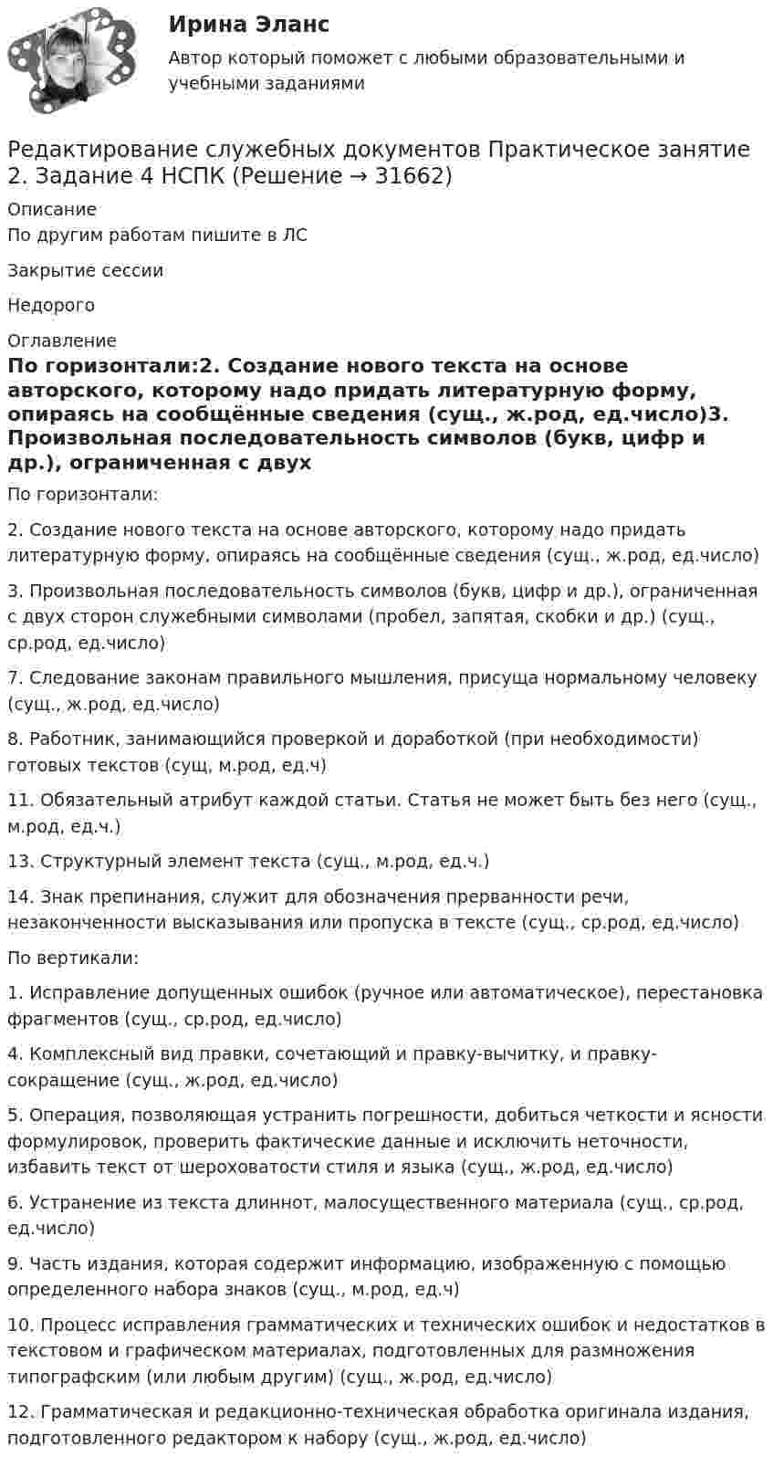    
          Описание
          По другим работам пишите в ЛСЗакрытие сессииНедорого 
          Оглавление
          По горизонтали:2. Создание нового текста на основе авторского, которому надо придать литературную форму, опираясь на сообщённые сведения (сущ., ж.род, ед.число)3. Произвольная последовательность символов (букв, цифр и др.), ограниченная с двух сторон служебными символами (пробел, запятая, скобки и др.) (сущ., ср.род, ед.число)7. Следование законам правильного мышления, присуща нормальному человеку (сущ., ж.род, ед.число)8. Работник, занимающийся проверкой и доработкой (при необходимости) готовых текстов (сущ, м.род, ед.ч)11. Обязательный атрибут каждой статьи. Статья не может быть без него (сущ., м.род, ед.ч.)13. Структурный элемент текста (сущ., м.род, ед.ч.)14. Знак препинания, служит для обозначения прерванности речи, незаконченности высказывания или пропуска в тексте (сущ., ср.род, ед.число)По вертикали:1. Исправление допущенных ошибок (ручное или автоматическое), перестановка фрагментов (сущ., ср.род, ед.число)4. Комплексный вид правки, сочетающий и правку-вычитку, и правку-сокращение (сущ., ж.род, ед.число)5. Операция, позволяющая устранить погрешности, добиться четкости и ясности формулировок, проверить фактические данные и исключить неточности, избавить текст от шероховатости стиля и языка (сущ., ж.род, ед.число)6. Устранение из текста длиннот, малосущественного материала (сущ., ср.род, ед.число)9. Часть издания, которая содержит информацию, изображенную с помощью определенного набора знаков (сущ., м.род, ед.ч)10. Процесс исправления грамматических и технических ошибок и недостатков в текстовом и графическом материалах, подготовленных для размножения типографским (или любым другим) (сущ., ж.род, ед.число)12. Грамматическая и редакционно-техническая обработка оригинала издания, подготовленного редактором к набору (сущ., ж.род, ед.число) 
            
            
            Редактирование служебных документов Практическое занятие 1 Задания 1-3 НСПКРедактирование служебных документов Практическое занятие 2. Задание 4 НСПКРедактирование служебных документов Практическое занятие 2. Задания 1-3Редактирование служебных документов  Практическое занятие 3. Задания 1-4Редактирование служебных документов  Практическое занятие 5. Задание 5  (филворд) НСПК Редактирование служебных документов  ТЕСТ-1   НСПКРедактирование служебных документов  ТЕСТ-2   НСПКРедактирование служебных документов (ДОУА) Тест №3Редактирование служебных документов Итоговое тестирование НСПКРедактирование служебных документов  Итоговое тестирование по дисциплине  НСПКРедактирование служебных документов Комплекс НСПКРедактирование служебных документов НСПК ДОУА Тестовые вопросы к разделу 1Редактирование служебных документов НСПК ДОУА Тестовые вопросы к разделу 2Редактирование служебных документов НСПК ДОУА Тестовые вопросы к разделу 3