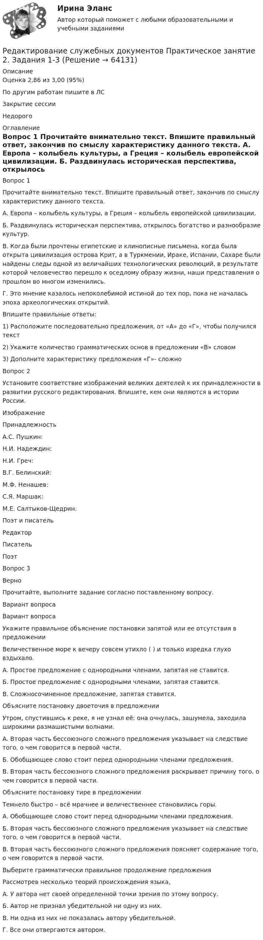      
            Описание
            Оценка	2,86 из 3,00 (95%)По другим работам пишите в ЛСЗакрытие сессииНедорого 
            Оглавление
            Вопрос 1
Прочитайте внимательно текст. Впишите правильный ответ, закончив по смыслу характеристику данного текста.
А. Европа – колыбель культуры, а Греция – колыбель европейской цивилизации.
Б. Раздвинулась историческая перспектива, открылось богатство и разнообразие культур.
В. Когда были прочтены египетские и клинописные письмена, когда была открыта цивилизация острова Крит, а в Туркмении, Ираке, Испании, Сахаре были найдены следы одной из величайших технологических революций, в результате которой человечество перешло к оседлому образу жизни, наши представления о прошлом во многом изменились.
Г. Это мнение казалось непоколебимой истиной до тех пор, пока не началась эпоха археологических открытий.
Впишите правильные ответы:
1)	Расположите последовательно предложения, от «А» до «Г», чтобы получился текст 


2)	Укажите количество грамматических основ в предложении «В» словом 

3)	Дополните  характеристику предложения «Г»- сложно

Вопрос 2
Установите соответствие изображений великих деятелей к их принадлежности в развитии русского редактирования. Впишите, кем они являются в истории России.
Изображение
Принадлежность
А.С. Пушкин: 
Н.И. Надеждин: 
Н.И. Греч: 
В.Г. Белинский: 
М.Ф. Ненашев: 
С.Я. Маршак: 
М.Е. Салтыков-Щедрин: Поэт и писательРедакторПисательПоэт
Вопрос 3
Верно
Прочитайте, выполните задание согласно поставленному вопросу.
Вариант вопроса
Вариант вопроса
Укажите правильное объяснение постановки запятой или ее отсутствия в предложении
Величественное море к вечеру совсем утихло ( ) и только изредка глухо вздыхало.
А. Простое предложение с однородными членами, запятая не ставится.
Б. Простое предложение с однородными членами, запятая ставится.
В. Сложносочиненное предложение, запятая ставится.
Объясните постановку двоеточия в предложении
Утром, спустившись к реке, я не узнал её: она очнулась, зашумела, заходила широкими размашистыми волнами.
А. Вторая часть бессоюзного сложного предложения указывает на следствие того, о чем говорится в первой части.
Б. Обобщающее слово стоит перед однородными членами предложения.
В. Вторая часть бессоюзного сложного предложения раскрывает причину того, о чем говорится в первой части.
Объясните постановку тире в предложении
Темнело быстро – всё мрачнее и величественнее становились горы.
А. Обобщающее слово стоит перед однородными членами предложения.
Б. Вторая часть бессоюзного сложного предложения указывает на следствие того, о чем говорится в первой части.
В. Вторая часть бессоюзного сложного предложения поясняет содержание того, о чем говорится в первой части.
Выберите грамматически правильное продолжение предложения
Рассмотрев несколько теорий происхождения языка,
А.  У автора нет своей определенной точки зрения по этому вопросу.
Б.  Автор не признал убедительной ни одну из них.
В.  Ни одна из них не показалась автору убедительной.
Г. Все они отвергаются автором.




  
            
            
            Редактирование служебных документов Практическое занятие 2. Задание 4 НСПКРедактирование служебных документов Практическое занятие 2. Задания 1-3Редактирование служебных документов  Практическое занятие 3. Задания 1-4Редактирование служебных документов  Практическое занятие 5. Задание 5  (филворд) НСПК Редактирование служебных документов  ТЕСТ-1   НСПКРедактирование служебных документов  ТЕСТ-2   НСПКРедактирование служебных документов ТЕСТ-3   НСПКРедактирование служебных документов Итоговое тестирование НСПКРедактирование служебных документов  Итоговое тестирование по дисциплине  НСПКРедактирование служебных документов Комплекс НСПКРедактирование служебных документов НСПК ДОУА Тестовые вопросы к разделу 1Редактирование служебных документов НСПК ДОУА Тестовые вопросы к разделу 2Редактирование служебных документов НСПК ДОУА Тестовые вопросы к разделу 3Редактирование служебных документов Практическое занятие 1. Задание 4 НСПК