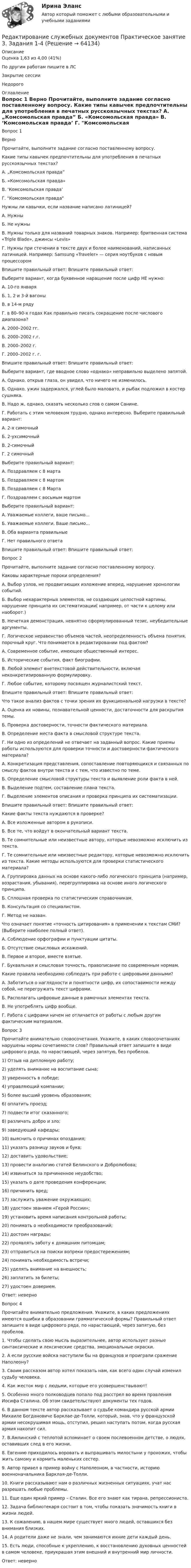      
            Описание
            Оценка	1,63 из 4,00 (41%)По другим работам пишите в ЛСЗакрытие сессииНедорого 
            Оглавление
            Вопрос 1
Верно
Прочитайте, выполните задание согласно поставленному вопросу.

Какие типы кавычек предпочтительны для употребления в печатных русскоязычных текстах?
А. „Комсомольская правда”
Б. «Комсомольская правда»
В. ‘Комсомольская правда’
Г. Комсомольская правда
 	Нужны ли кавычки, если название написано латиницей?
А. Нужны
Б.  Не нужны
В. Нужны только для названий товарных знаков. Например: бритвенная система «Triple Blade», джинсы «Levis»
Г. Нужны при стечении в тексте двух и более наименований, написанных латиницей. Например: Samsung «Traveler» — серия ноутбуков с новым процессором
Впишите правильный ответ:   Впишите правильный ответ:   
Выберите вариант, когда буквенное наращение после цифр НЕ нужно:
А. 10-го января
Б. 1, 2 и 3-й вагоны
В. в 14-м ряду
Г. в 80–90-х годах	Как правильно писать сокращение после числового диапазона?
А. 2000–2002 гг.
Б. 2000–2002 г.г.
В. 2000–2002 г.
Г. 2000–2002 г. г.
Впишите правильный ответ:  Впишите правильный ответ:  
Выберите вариант, где вводное слово «однако» неправильно выделено запятой.
А. Однако, открыв глаза, он увидел, что ничего не изменилось.
Б. Однако, ужин задержался, углей было маловато, и рыбак подложил в костер сушняка.
В. Надо ж, однако, сказать несколько слов о самом Санине.
Г. Работать с этим человеком трудно, однако интересно.	Выберите правильный вариант:
А. 2-х симочный
Б. 2-ухсимочный
В. 2-симочный
Г. 2 симочный
Выберите правильный вариант:
А. Поздравляем с 8 марта
Б. Поздравляем с 8 мартом
В. Поздравляем с 8 Марта
Г. Поздравляем с восьмым мартом
 	Выберите правильный вариант:
А. Уважаемые коллеги, ваше письмо...
Б. Уважаемые коллеги, Ваше письмо...
В. Оба варианта правильные
Г. Нет правильного ответа
Впишите правильный ответ:   	Впишите правильный ответ:  
Вопрос 2
Прочитайте, выполните задание согласно поставленному вопросу.
Каковы характерные пороки определения?
А. Выбор узлов, не продвигающих изложение вперед, нарушение хронологии событий.
Б. Выбор нехарактерных элементов, не создающих целостной картины, нарушение принципа их систематизации( например, от части к целому или наоборот.)
В. Нечеткая демонстрация, невнятно сформулированный тезис, неубедительные аргументы.
Г. Логическое неравенство объемов частей, неопределенность объема понятия, порочный круг.	Что понимается в редактировании под фактом?
А. Современное событие, имеющее общественный интерес.
Б. Исторические события, факт биографии.
В. Любой элемент внетекстовой действительности, включая неконкретизированную формулировку.
Г. Любое событие, которому посвящен журналистский текст.
Впишите правильный ответ:  Впишите правильный ответ:  
Что такое анализ фактов с точки зрения их функциональной нагрузки в тексте?
А. Оценка их новины, познавательной ценности, достаточности для раскрытия темы.
Б. Проверка достоверности, точности фактического материала.
В. Определение места факта в смысловой структуре текста.
Г. Ни одно из определений не отвечает на заданный вопрос.	Какие приемы работы используются для проверки точности и достоверности фактического материала?
А. Конкретизация представления, сопоставление повторяющихся и связанных по смыслу фактов внутри текста и с тем, что известно по теме.
Б. Определение смысловой структуры текста и выявление роли факта в ней.
В. Выделение подтем, составление плана текста.
Г. Выделение элементов описания и проверка принципа их систематизации.
Впишите правильный ответ:  Впишите правильный ответ:  
Какие факты текста нуждаются в проверке?
А. Все изложенные автором в рукописи.
Б. Все те, что войдут в окончательный вариант текста.
В. Те сомнительные или неизвестные автору, которые невозможно исключить из текста.
Г. Те сомнительные или неизвестные редактору, которые невозможно исключить из текста.	Какие методы используются для проверки статистического материала?
А. Группировка данных на основе какого-либо логического принципа (например, возрастания, убывания), перегруппировка на основе иного логического принципа.
Б. Сплошная проверка по статистическим справочникам.
В. Консультация со специалистом.
Г. Метод не назван.
Что означает понятие «точность цитирования» в применении к текстам СМИ? (Выберите наиболее полный ответ).

А. Соблюдение орфографии и пунктуации цитаты.
Б. Отсутствие смысловых искажений.
В. Первое и второе, вместе взятые.
Г. Буквальная и смысловая точность, правописание по современным нормам.
 	Какие правила необходимо соблюдать при работе с цифровыми данными?

А. Заботиться о наглядности и понятности цифр, их сопоставимости между собой, не перегружать текст цифрами.
Б. Располагать цифровые данные в рамочных элементах текста.
В. Не употреблять цифр вообще.
Г. Работа с цифрами ничем не отличается от работы с любым другим фактическим материалом.



Вопрос 3
Прочитайте внимательно словосочетания. Укажите, в каких словосочетаниях нарушены нормы сочетаемости слов? Правильный ответ запишите в виде цифрового ряда, по нарастающей, через запятую, без пробелов.
1) Отзыв на дипломную работу;
2) уделять внимание на воспитание сына;
3) уверенность в победе;
4) управляющий компании;
5) более высший уровень образования;
6) оплатить проезд;
7) подвести итог сказанного;
8) различать добро и зло;
9) заведующий кафедры;
10) выяснить о причинах опоздания;
11) указать разницу звуков и букв;
12) доставить удовольствие;
13) провести аналогию статей Белинского и Добролюбова;
14) извиниться за причиненное неудобство;
15) указать о дате проведения конференции;
16) причинить вред;
17) заслужить уважение окружающих;
18) удостоен званием «Герой России»;
19) установить время написания контрольной работы;
20) понимать о необходимости преобразований;
21) достоин награды;
22) проявлять заботу к домашним питомцам;
23) отправиться на поиски вопреки предостережениям;
24) понимать необходимость встречи;
25) уделять внимание на внешность;
26) заплатить за билеты;
27) удостоен доверием.
Ответ:  неверно
Вопрос 4
Прочитайте внимательно предложения. Укажите, в каких предложениях имеются ошибки в образовании грамматической формы? Правильный ответ запишите в виде цифрового ряда, по нарастающей, через запятую, без пробелов.
1. Чтобы сделать свою мысль выразительнее, автор использует разные синтаксические и лексические средства, эмоциональные окраски.
2. А если русские войска наступили бы на французов и проиграли сражение Наполеону?
3. Своим рассказом автор хотел показать нам, как всего один случай изменил судьбу человека.
4. Как жесток мир с людьми, которые его усовершенствывают!
5. Особенно много полководцев попало под расстрел во время правления Иосифа Сталина. Об этом свидетельствуют документы тех годов.
6. В данном тексте автор рассказывает о судьбе командира русской армии Михаиле Богдановиче Барклае-де-Толли, который, знав, что у французской армии несокрушимая мощь, отступил, решил наступать потом, когда русская армия накопит сил.
7. В.Амлинский с теплотой вспоминает о своем послевоенном детстве, о людях, оставивших след в его жизни.
8. Евгению приходилось воровать и выпрашивать милостыни у прохожих, чтобы жить самому и кормить маленьких сестер.
9. Автор привел в пример войну с Наполеоном, в частности, историю военноначальника Барклая-де-Толли.
10. Книги рассказывают нам о различных жизненных ситуациях, учат нас разрешать любые проблемы.
11. Еще один яркий пример – Сталин. Все его знают как тирана, репрессиониста.
12. Задача библиотекаря состоит в том, чтобы показать значимость книги в жизни людей.
13. К сожалению, в нашем мире существует много людей, оставшихся без внимания близких.
14. А родители даже не знали, чем занимаются ихние дети каждый день.
15. Есть люди, способные к укреплению, к восстановлению духовных ценностей в самом человеке, приукрашая этим внешний и внутренний мир личности.
Ответ:  неверно


  
            
            
            Редактирование служебных документов Практическое занятие 2. Задания 1-3Редактирование служебных документов  Практическое занятие 3. Задания 1-4Редактирование служебных документов  Практическое занятие 5. Задание 5  (филворд) НСПК Редактирование служебных документов  ТЕСТ-1   НСПКРедактирование служебных документов  ТЕСТ-2   НСПКРедактирование служебных документов ТЕСТ-3   НСПКРедактирование служебных документов Тест№1 НСПКРедактирование служебных документов  Итоговое тестирование по дисциплине  НСПКРедактирование служебных документов Комплекс НСПКРедактирование служебных документов НСПК ДОУА Тестовые вопросы к разделу 1Редактирование служебных документов НСПК ДОУА Тестовые вопросы к разделу 2Редактирование служебных документов НСПК ДОУА Тестовые вопросы к разделу 3Редактирование служебных документов Практическое занятие 1. Задание 4 НСПКРедактирование служебных документов Практическое занятие 1 Задания 1-3 НСПК