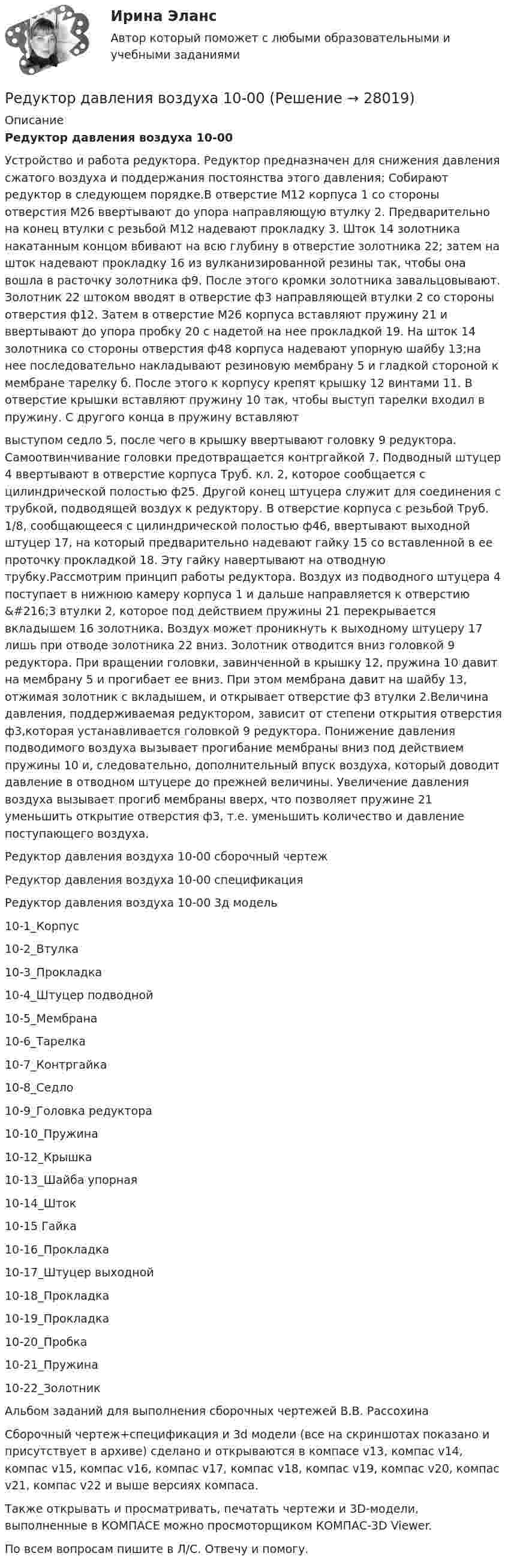     
          Описание
          Редуктор давления воздуха 10-00Устройство и работа редуктора. Редуктор предназначен для снижения давления сжатого воздуха и поддержания постоянства этого давления; Собирают редуктор в следующем порядке.В отверстие M12 корпуса 1 со стороны отверстия М26 ввертывают до упора направляющую втулку 2. Предварительно на конец втулки с резьбой M12 надевают прокладку 3. Шток 14 золотника накатанным концом вбивают на всю глубину в отверстие золотника 22; затем на шток надевают прокладку 16 из вулканизированной резины так, чтобы она вошла в расточку золотника ф9. После этого кромки золотника завальцовывают. Золотник 22 штоком вводят в отверстие ф3 направляющей втулки 2 со стороны отверстия ф12. Затем в отверстие М26 корпуса вставляют пружину 21 и ввертывают до упора пробку 20 с надетой на нее прокладкой 19. На шток 14 золотника со стороны отверстия ф48 корпуса надевают упорную шайбу 13;на нее последовательно накладывают резиновую мембрану 5 и гладкой стороной к мембране тарелку б. После этого к корпусу крепят крышку 12 винтами 11. В отверстие крышки вставляют пружину 10 так, чтобы выступ тарелки входил в пружину. С другого конца в пружину вставляютвыступом седло 5, после чего в крышку ввертывают головку 9 редуктора. Самоотвинчивание головки предотвращается контргайкой 7. Подводный штуцер 4 ввертывают в отверстие корпуса Труб. кл. 2, которое сообщается с цилиндрической полостью ф25. Другой конец штуцера служит для соединения с трубкой, подводящей воздух к редуктору. В отверстие корпуса с резьбой Труб. 1/8, сообщающееся с цилиндрической полостью ф46, ввертывают выходной штуцер 17, на который предварительно надевают гайку 15 со вставленной в ее проточку прокладкой 18. Эту гайку навертывают на отводную трубку.Рассмотрим принцип работы редуктора. Воздух из подводного штуцера 4 поступает в нижнюю камеру корпуса 1 и дальше направляется к отверстию &amp;#216;3 втулки 2, которое под действием пружины 21 перекрывается вкладышем 16 золотника. Воздух может проникнуть к выходному штуцеру 17 лишь при отводе золотника 22 вниз. Золотник отводится вниз головкой 9 редуктора. При вращении головки, завинченной в крышку 12, пружина 10 давит на мембрану 5 и прогибает ее вниз. При этом мембрана давит на шайбу 13, отжимая золотник с вкладышем, и открывает отверстие ф3 втулки 2.Величина давления, поддерживаемая редуктором, зависит от степени открытия отверстия ф3,которая устанавливается головкой 9 редуктора. Понижение давления подводимого воздуха вызывает прогибание мембраны вниз под действием пружины 10 и, следовательно, дополнительный впуск воздуха, который доводит давление в отводном штуцере до прежней величины. Увеличение давления воздуха вызывает прогиб мембраны вверх, что позволяет пружине 21 уменьшить открытие отверстия ф3, т.е. уменьшить количество и давление поступающего воздуха.Редуктор давления воздуха 10-00 сборочный чертежРедуктор давления воздуха 10-00 спецификацияРедуктор давления воздуха 10-00 3д модель10-1_Корпус10-2_Втулка10-3_Прокладка10-4_Штуцер подводной10-5_Мембрана10-6_Тарелка10-7_Контргайка10-8_Седло10-9_Головка редуктора10-10_Пружина10-12_Крышка10-13_Шайба упорная10-14_Шток10-15 Гайка10-16_Прокладка10-17_Штуцер выходной10-18_Прокладка10-19_Прокладка10-20_Пробка10-21_Пружина10-22_ЗолотникАльбом заданий для выполнения сборочных чертежей В.В. РассохинаСборочный чертеж+спецификация и 3d модели (все на скриншотах показано и присутствует в архиве) сделано и открываются в компасе v13, компас v14, компас v15, компас v16, компас v17, компас v18, компас v19, компас v20, компас v21, компас v22 и выше версиях компаса.Также открывать и просматривать, печатать чертежи и 3D-модели, выполненные в КОМПАСЕ можно просмоторщиком КОМПАС-3D Viewer.По всем вопросам пишите в Л/С. Отвечу и помогу.  
            
            
            Редактирование служебных документов Тест№1 НСПКРедуктор давления воздуха 10-00Редуктор привода лебетки 00-000.06.13.13.00 solidworksРедукционизм – это методологический принцип:Реестр источников доходов бюджета субъекта РФ, а также свод реестров источников доходов бюджетов муниципальных образований, входящих в состав субъекта РФ, и реестр источников доходов бюджета территориального государственного внебюджетного фонда предсРеестр расходных обязательств субъекта РФ, а также свод реестров расходных обязательств муниципальных образований, входящих в состав субъекта РФ, представляются в … РФРеестр требований кредиторов ...Редактирование служебных документов Практическое занятие 1 Задания 1-3 НСПКРедактирование служебных документов Практическое занятие 2. Задание 4 НСПКРедактирование служебных документов Практическое занятие 2. Задания 1-3Редактирование служебных документов  Практическое занятие 3. Задания 1-4Редактирование служебных документов  Практическое занятие 5. Задание 5  (филворд) НСПК Редактирование служебных документов  ТЕСТ-1   НСПКРедактирование служебных документов  ТЕСТ-2   НСПК