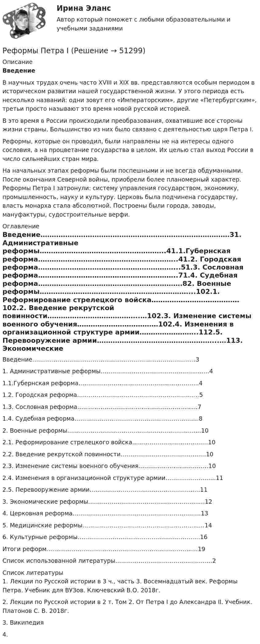      
            Описание
            Введение    В научных трудах очень часто XVIII и XIX вв. представляются особым периодом в историческом развитии нашей государственной жизни. У этого периода есть несколько названий: одни зовут его «Императорским», другие «Петербургским», третьи просто называют это время новой русской историей.   В это время в России происходили преобразования, охватившие все стороны жизни страны. Большинство из них было связано с деятельностью царя Петра I.   Реформы, которые он проводил, были направлены не на интересы одного сословия, а на процветание государства в целом. Их целью стал выход России в число сильнейших стран мира.  На начальных этапах реформы были поспешными и не всегда обдуманными. После окончания Северной войны, приобрели более планомерный характер. Реформы Петра I затронули: систему управления государством, экономику, промышленность, науку и культуру. Церковь была подчинена государству, власть монарха стала абсолютной. Построены были города, заводы, мануфактуры, судостроительные верфи.  
            Оглавление
                Введение…………………………………………………………………………31.    Административные реформы………………………………………………..41.1.Губернская реформа……………………………………………………..41.2. Городская реформа……………………………………………………...51.3. Сословная реформа……………………………………………………..71.4. Судебная реформа……………………………………………………….82.    Военные реформы…………………………………………………………...102.1. Реформирование стрелецкого войска…………………………………102.2. Введение рекрутской повинности…………………………………..…102.3. Изменение системы военного обучения………………………………102.4. Изменения в организационной структуре армии……………………..112.5. Перевооружение армии……………………………………………...…113.    Экономические реформы……………………………………………………124.    Церковная реформа…………………………………………………………135.    Медицинские реформы…………………………………………………...…146.    Культурные реформы………………………………………………………16Итоги реформ………………………………………………………………...…19Список использованной литературы…………………………………….…….2 
            Список литературы
            1. Лекции по Русской истории в 3 ч., часть 3. Восемнадцатый век. Реформы Петра. Учебник для ВУЗов. Ключевский В.О.  2018г.2. Лекции по Русской истории в 2 т. Том 2. От Петра I до Александра II. Учебник. Платонов С. В. 2018г.3. Википедия4.  
            
            
            Реформы Александра II и проблемы взаимоотношений власти и общества Реформы Петра IРецензии на гражданские дела (по третьим лицам) по 250 р.рецензия на фильм Название фильма.  Бойлерная (2000)Рецепт. Индейка в горшочках - Рецепт прост в исполнении, а результат невероятныйрецепт   приготовления рыбы пеленгасаРечевая аудиометрия [Ответы]Ресурс длительного пользования, создаваемый с целью производства большего количества товаров и услуг, – это … РЕСУРСОСБЕРЕЖЕНИЕ НА ПРЕДПРИЯТИЯХ АВТОМОБИЛЬНОГО ТРАНСПОРТА 5, 11Ресурсы, которые участвуют в производстве товаров и услуг, называют … производства Ретроспективный анализ проводится …Реферат -  История проблемы палестинских беженцевРеферат: Источники международного частного правареферат на тему модель речевого жанра по Шмелёве