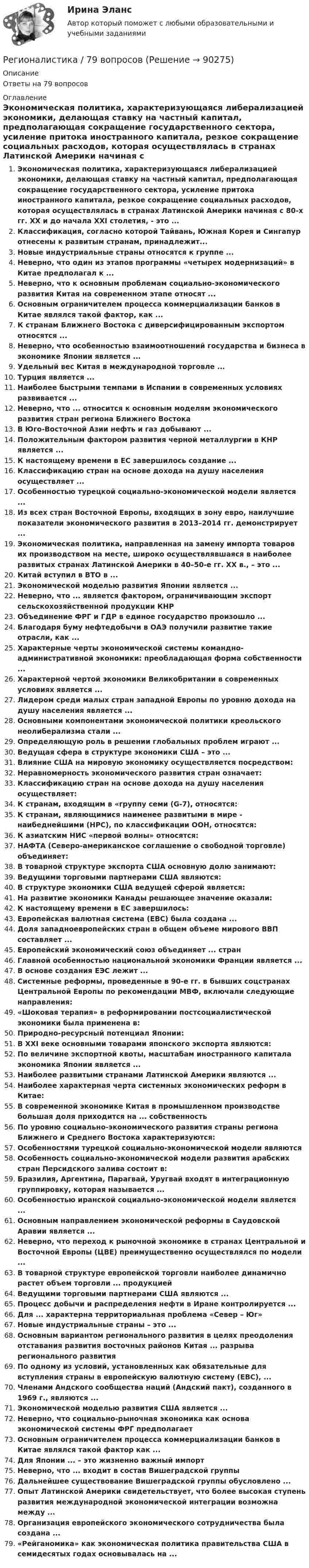      
            Описание
            Ответы на 79 вопросов 
            Оглавление
            Экономическая политика, характеризующаяся либерализацией экономики, делающая ставку на частный капитал, предполагающая сокращение государственного сектора, усиление притока иностранного капитала, резкое сокращение социальных расходов, которая осуществлялась в странах Латинской Америки начиная с 80-х гг. XX и до начала XXI столетия, - это ...Классификация, согласно которой Тайвань, Южная Корея и Сингапур отнесены к развитым странам, принадлежит...Новые индустриальные страны относятся к группе ...Неверно, что один из этапов программы «четырех модернизаций» в Китае предполагал к ...Неверно, что к основным проблемам социально-экономического развития Китая на современном этапе относят ...Основным ограничителем процесса коммерциализации банков в Китае являлся такой фактор, как ...К странам Ближнего Востока с диверсифицированным экспортом относятся ...Неверно, что особенностью взаимоотношений государства и бизнеса в экономике Японии является ...Удельный вес Китая в международной торговле ...Турция является ...Наиболее быстрыми темпами в Испании в современных условиях развивается ...Неверно, что ... относится к основным моделям экономического развития стран региона Ближнего ВостокаВ Юго-Восточной Азии нефть и газ добывают ...Положительным фактором развития черной металлургии в КНР является ...К настоящему времени в ЕС завершилось создание ...Классификацию стран на основе дохода на душу населения осуществляет ...Особенностью турецкой социально-экономической модели является ...Из всех стран Восточной Европы, входящих в зону евро, наилучшие показатели экономического развития в 2013–2014 гг. демонстрирует ...Экономическая политика, направленная на замену импорта товаров их производством на месте, широко осуществлявшаяся в наиболее развитых странах Латинской Америки в 40–50-е гг. ХХ в., – это ...Китай вступил в ВТО в ...Экономической моделью развития Японии является ...Неверно, что ... является фактором, ограничивающим экспорт сельскохозяйственной продукции КНРОбъединение ФРГ и ГДР в единое государство произошло ...Благодаря буму нефтедобычи в ОАЭ получили развитие такие отрасли, как ...Характерные черты экономической системы командно-административной экономики: преобладающая форма собственности ...Характерной чертой экономики Великобритании в современных условиях является ...Лидером среди малых стран западной Европы по уровню дохода на душу населения является ...Основными компонентами экономической политики креольского неолиберализма стали ...Определяющую роль в решении глобальных проблем играют ...Ведущая сфера в структуре экономики США – это ...Влияние США на мировую экономику осуществляется посредством:Неравномерность экономического развития стран означает:Классификацию стран на основе дохода на душу населения осуществляет:К странам, входящим в «группу семи (G-7), относятся:К странам, являющимися наименее развитыми в мире - наибеднейшими (НРС), по классификации ООН, относятся:К азиатским НИС «первой волны» относятся:НАФТА (Северо-американское соглашение о свободной торговле) объединяет:В товарной структуре экспорта США основную долю занимают:Ведущими торговыми партнерами США являются:В структуре экономики США ведущей сферой является:На развитие экономики Канады решающее значение оказали:К настоящему времени в ЕС завершилось:Европейская валютная система (ЕВС) была создана ...Доля западноевропейских стран в общем объеме мирового ВВП составляет ...Европейский экономический союз объединяет ... странГлавной особенностью национальной экономики Франции является ...В основе создания ЕЭС лежит ...Системные реформы, проведенные в 90-е гг. в бывших соцстранах Центральной Европы по рекомендации МВФ, включали следующие направления:«Шоковая терапия» в реформировании постсоциалистической экономики была применена в:Природно-ресурсный потенциал Японии:В XXI веке основными товарами японского экспорта являются:По величине экспортной квоты, масштабам иностранного капитала экономика Японии является ...Наиболее развитыми странами Латинской Америки являются ...Наиболее характерная черта системных экономических реформ в Китае:В современной экономике Китая в промышленном производстве большая доля приходится на ... собственностьПо уровню социально-экономического развития страны региона Ближнего и Среднего Востока характеризуются:Особенностями турецкой социально-экономической модели являютсяОсобенность социально-экономической модели развития арабских стран Персидского залива состоит в:Бразилия, Аргентина, Парагвай, Уругвай входят в интеграционную группировку, которая называется ...Особенностью иранской социально-экономической модели является ...Основным направлением экономической реформы в Саудовской Аравии является ...Неверно, что переход к рыночной экономике в странах Центральной и Восточной Европы (ЦВЕ) преимущественно осуществлялся по модели ...В товарной структуре европейской торговли наиболее динамично растет объем торговли ... продукциейВедущими торговыми партнерами США являются ...Процесс добычи и распределения нефти в Иране контролируется ...Для ... характерна территориальная проблема «Север – Юг»Новые индустриальные страны – это ...Основным вариантом регионального развития в целях преодоления отставания развития восточных районов Китая ... разрыва регионального развитияПо одному из условий, установленных как обязательные для вступления страны в европейскую валютную систему (ЕВС), ...Членами Андского сообщества наций (Андский пакт), созданного в 1969 г., являются ...Экономической моделью развития США является ...Неверно, что социально-рыночная экономика как основа экономической системы ФРГ предполагаетОсновным ограничителем процесса коммерциализации банков в Китае являлся такой фактор как ...Для Японии ... – это жизненно важный импортНеверно, что ... входит в состав Вишеградской группыДальнейшее существование Вишеградской группы обусловлено ...Опыт Латинской Америки свидетельствует, что более высокая ступень развития международной экономической интеграции возможна между ...Организация европейского экономического сотрудничества была создана ...«Рейганомика» как экономическая политика правительства США в семидесятых годах основывалась на ...  
            
            
            Регионалистика 1/1 ММУРегионалистика / 79 вопросовРегионалистика ММУРегионалистика ММУ 2023г.Регионалистика. Практическое задание. ММУ.РЕГИОНАЛИСТИКА//СИНЕРГИЯ//МОСАП//МОИ//МТИРегионалистика. Синергия. Ответы на ИТОГОВЫЙ ТЕСТ. На отлично!Реализованная в виде микропрограмм часть программного обеспечения, которая предназначается для обеспечения доступа к аппаратуре компьютера и подключенным к нему устройствам, кратко обозначается как ...Реалистичная политика работы сетевого экрана - это политика, при которой найден баланс между защитой сети организации от известных рисков и …Реальная доходность в отличие от номинальной доходностиРеальная сделка - это сделка,...Реальные мировые рынки и тенденцииРеальный капитал воплощен в … средствах производства  предметах потребления  ценных бумагах  реальных деньгахРеальным валютным курсом называют...