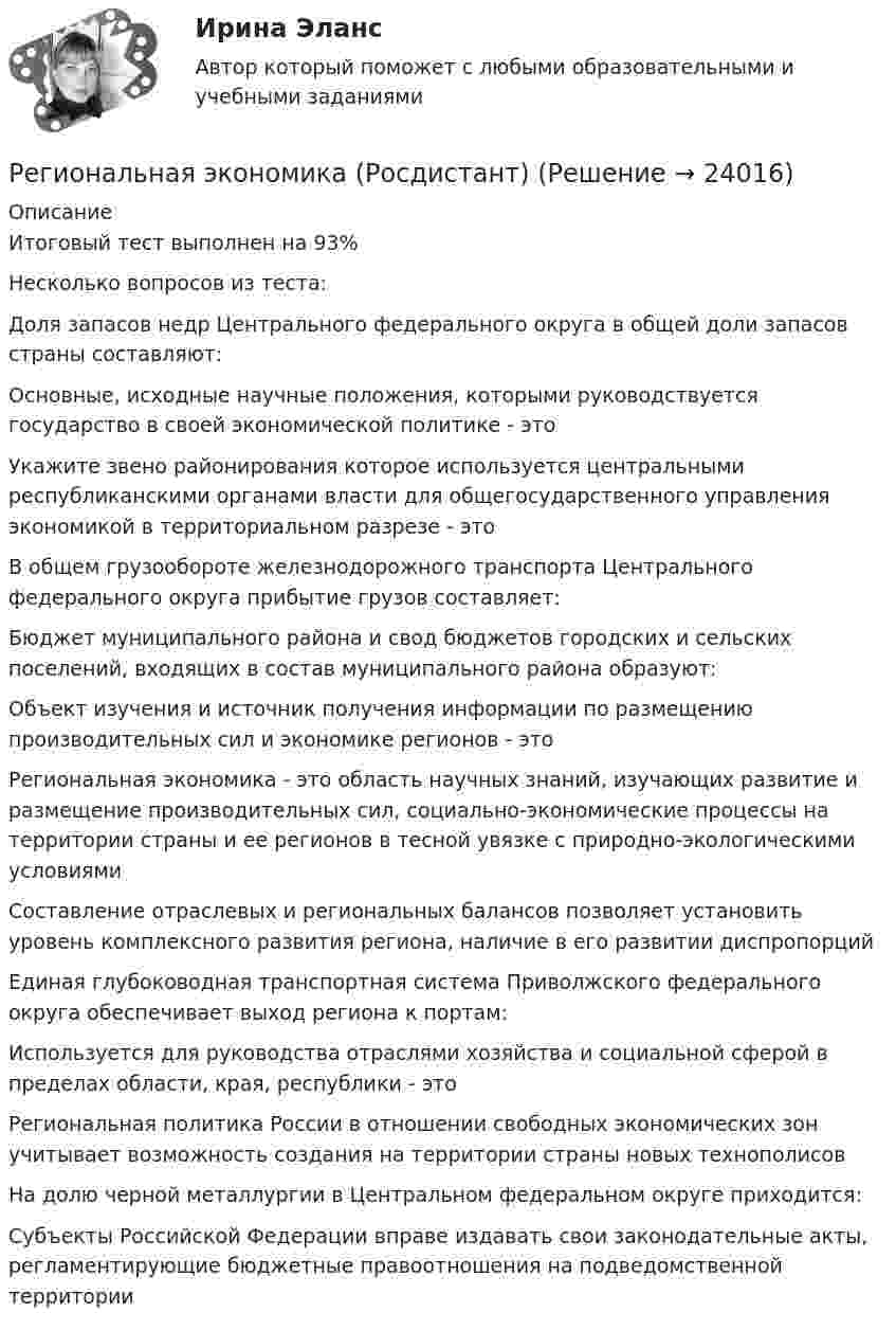      
          Описание
          Итоговый тест выполнен на 93%Несколько вопросов из теста:Доля запасов недр Центрального федерального округа в общей доли запасов страны составляют:Основные, исходные научные положения, которыми руководствуется государство в своей экономической политике - этоУкажите звено районирования которое используется центральными республиканскими органами власти для общегосударственного управления экономикой в территориальном разрезе - этоВ общем грузообороте железнодорожного транспорта Центрального федерального округа прибытие грузов составляет:Бюджет муниципального района и свод бюджетов городских и сельских поселений, входящих в состав муниципального района образуют:Объект изучения и источник получения информации по размещению производительных сил и экономике регионов - этоРегиональная экономика - это область научных знаний, изучающих развитие и размещение производительных сил, социально-экономические процессы на территории страны и ее регионов в тесной увязке с природно-экологическими условиямиСоставление отраслевых и региональных балансов позволяет установить уровень комплексного развития региона, наличие в его развитии диспропорцийЕдиная глубоководная транспортная система Приволжского федерального округа обеспечивает выход региона к портам:Используется для руководства отраслями хозяйства и социальной сферой в пределах области, края, республики - этоРегиональная политика России в отношении свободных экономических зон учитывает возможность создания на территории страны новых технополисовНа долю черной металлургии в Центральном федеральном округе приходится:Субъекты Российской Федерации вправе издавать свои законодательные акты, регламентирующие бюджетные правоотношения на подведомственной территории  
            
            
            Региональная экономика и управление (тест с ответами Синергия/МОИ/ МТИ /МОСАП)Региональная экономика (Росдистант)Региональная экономика самарской области  витте Региональное периодическое издание «Вестник» существует уже более 20 лет.  Газета находится по полном финансировании администрации региона.  Рекламные материалы составляют от 5 до 10 % от общего бюджета издания.  Костяк организации составляют 4 соРегиональное развитие туристических территорий СПБРЕГИОНАЛЬНОЕ УПРАВЛЕНИЕ И ТЕРРИТОРИАЛЬНОЕ ПЛАНИРОВАНИЕ Региональное управление и территориальное планирование. ПКЗ. СИУ РАНХИГС.Регионалистка. Практическое задание. ММУ.«Региональная диагностика состояния и проблем социально-экономического развития субъекта РФ (по выбору студента) Региональная политика государства сущность, формы и методы реализацииРегиональная экономика 1 тест с ответами МУИВРегиональная экономика и управление (Вариант 3)Региональная экономика и управление ММУ 2023г.Региональная экономика и управление.Практическое задание. ММУ.