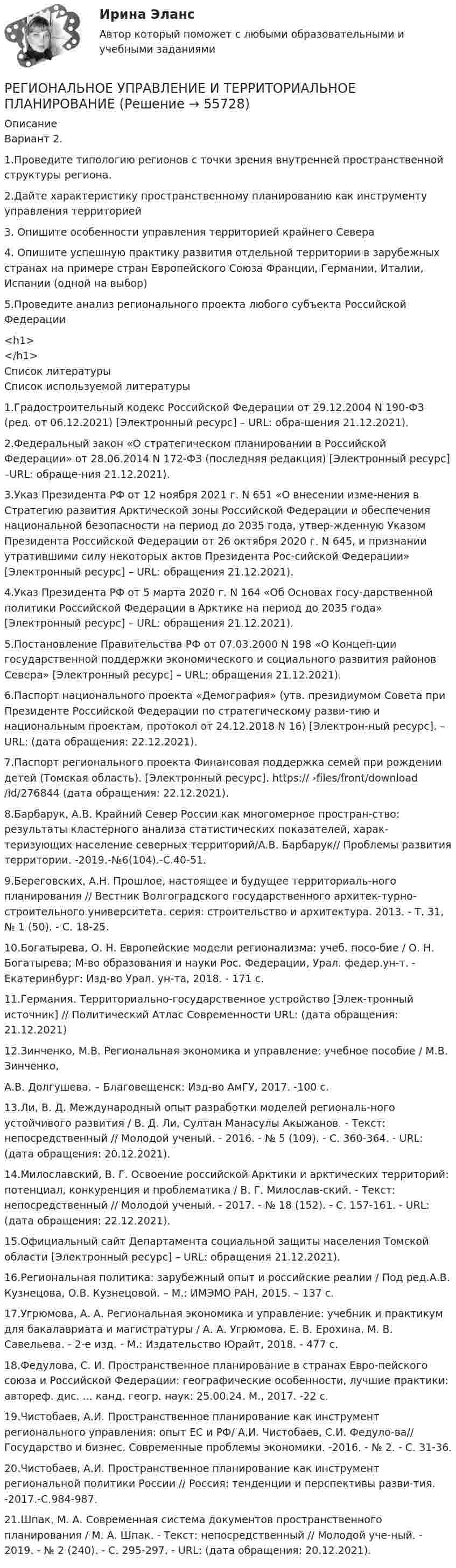      
            Описание
            Вариант 2.1.Проведите типологию регионов с точки зрения внутренней пространственной структуры региона.2.Дайте характеристику пространственному планированию как инструменту управления территорией3. Опишите особенности управления территорией крайнего Севера4. Опишите успешную практику развития отдельной территории в зарубежных странах на примере стран Европейского Союза Франции, Германии, Италии, Испании (одной на выбор)5.Проведите анализ регионального проекта любого субъекта Российской Федерации<h1></h1>  
            Список литературы
            Список используемой литературы		1.Градостроительный кодекс Российской Федерации от 29.12.2004 N 190-ФЗ (ред. от 06.12.2021) [Электронный ресурс] – URL: обра-щения 21.12.2021).	2.Федеральный закон «О стратегическом планировании в Российской Федерации» от 28.06.2014 N 172-ФЗ (последняя редакция) [Электронный ресурс] –URL:  обраще-ния 21.12.2021).	3.Указ Президента РФ от 12 ноября 2021 г. N 651 «О внесении изме-нения в Стратегию развития Арктической зоны Российской Федерации и обеспечения национальной безопасности на период до 2035 года, утвер-жденную Указом Президента Российской Федерации от 26 октября 2020 г. N 645, и признании утратившими силу некоторых актов Президента Рос-сийской Федерации» [Электронный ресурс] – URL:  обращения 21.12.2021).	4.Указ Президента РФ от 5 марта 2020 г. N 164 «Об Основах госу-дарственной политики Российской Федерации в Арктике на период до 2035 года» [Электронный ресурс] – URL:  обращения 21.12.2021).	5.Постановление Правительства РФ от 07.03.2000 N 198 «О Концеп-ции государственной поддержки экономического и социального развития районов Севера» [Электронный ресурс] – URL:  обращения 21.12.2021).	6.Паспорт национального проекта «Демография» (утв. президиумом Совета при Президенте Российской Федерации по стратегическому разви-тию и национальным проектам, протокол от 24.12.2018 N 16) [Электрон-ный ресурс]. – URL:  (дата обращения: 22.12.2021).	7.Паспорт регионального проекта Финансовая поддержка семей при рождении детей (Томская область). [Электронный ресурс]. https:// ›files/front/download/id/276844 (дата обращения: 22.12.2021).	8.Барбарук, А.В. Крайний Север России как многомерное простран-ство: результаты кластерного анализа статистических показателей, харак-теризующих население северных территорий/А.В. Барбарук// Проблемы развития территории. -2019.-№6(104).-С.40-51.	9.Береговских, А.Н. Прошлое, настоящее и будущее территориаль-ного планирования // Вестник Волгоградского государственного архитек-турно-строительного университета. серия: строительство и архитектура. 2013. - Т. 31, № 1 (50). - С. 18-25.	10.Богатырева, О. Н. Европейские модели регионализма: учеб. посо-бие / О. Н. Богатырева; М-во образования и науки Рос. Федерации, Урал. федер.ун-т. - Екатеринбург: Изд-во Урал. ун-та, 2018. - 171 с.	11.Германия. Территориально-государственное устройство [Элек-тронный источник] // Политический Атлас Современности URL:  (дата обращения: 21.12.2021)	12.Зинченко, М.В. Региональная экономика и управление: учебное пособие / М.В. Зинченко,А.В. Долгушева. – Благовещенск: Изд-во АмГУ, 2017. -100 с.	13.Ли, В. Д. Международный опыт разработки моделей региональ-ного устойчивого развития / В. Д. Ли, Султан Манасулы Акыжанов. - Текст: непосредственный // Молодой ученый. - 2016. - № 5 (109). - С. 360-364. - URL:  (дата обращения: 20.12.2021).	14.Милославский, В. Г. Освоение российской Арктики и арктических территорий: потенциал, конкуренция и проблематика / В. Г. Милослав-ский. - Текст: непосредственный // Молодой ученый. - 2017. - № 18 (152). - С. 157-161. - URL:  (дата обращения: 22.12.2021).	15.Официальный сайт Департамента социальной защиты населения Томской области [Электронный ресурс] – URL:  обращения 21.12.2021).	16.Региональная политика: зарубежный опыт и российские реалии / Под ред.А.В. Кузнецова, О.В. Кузнецовой. – М.: ИМЭМО РАН, 2015. – 137 с.	17.Угрюмова, А. А. Региональная экономика и управление: учебник и практикум для бакалавриата и магистратуры / А. А. Угрюмова, Е. В. Ерохина, М. В. Савельева. - 2-е изд. - М.: Издательство Юрайт, 2018. - 477 с.	18.Федулова, С. И. Пространственное планирование в странах Евро-пейского союза и Российской Федерации: географические особенности, лучшие практики: автореф. дис. ... канд. геогр. наук: 25.00.24. М., 2017. -22 c.	19.Чистобаев, А.И. Пространственное планирование как инструмент регионального управления: опыт ЕС и РФ/ А.И. Чистобаев, С.И. Федуло-ва// Государство и бизнес. Современные проблемы экономики. -2016. - № 2. - С. 31-36.	20.Чистобаев, А.И. Пространственное планирование как инструмент региональной политики России // Россия: тенденции и перспективы разви-тия. -2017.-С.984-987.	21.Шпак, М. А. Современная система документов пространственного планирования / М. А. Шпак. - Текст: непосредственный // Молодой уче-ный. - 2019. - № 2 (240). - С. 295-297. - URL:  (дата обращения: 20.12.2021). 
            
            
            Региональное развитие туристических территорий СПБРЕГИОНАЛЬНОЕ УПРАВЛЕНИЕ И ТЕРРИТОРИАЛЬНОЕ ПЛАНИРОВАНИЕ Региональное управление и территориальное планирование. ПКЗ. СИУ РАНХИГС.Региональное управление и территориальное планирование рр 1Региональное управление и территориальное планирование (тест с ответами ММА/ИДО)региональные и локальные рынки товаров и услуг«Региональные и территориальные финансы. Бюджетный федерализм»Региональная экономика и управление (Вариант 3)Региональная экономика и управление ММУ 2023г.Региональная экономика и управление.Практическое задание. ММУ.Региональная экономика и управление. Практическое задание. МУМ.Региональная экономика и управление (тест с ответами Синергия/МОИ/ МТИ /МОСАП)Региональная экономика (Росдистант)Региональная экономика самарской области  витте 