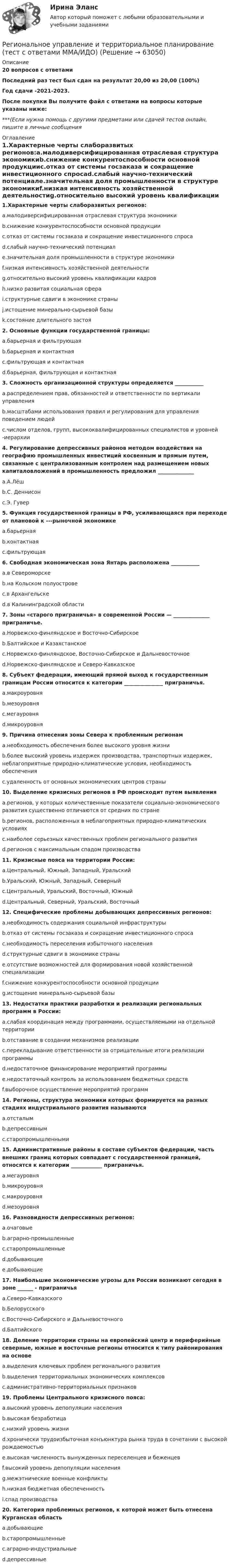     
            Описание
            20 вопросов с ответамиПоследний раз тест был сдан на результат 20,00 из 20,00 (100%)Год сдачи -2021-2023.После покупки Вы получите файл с ответами на вопросы которые указаны ниже:***(Если нужна помощь с другими предметами или сдачей тестов онлайн, пишите в личные сообщения  
            Оглавление
            1.Характерные черты слаборазвитых регионов:a.малодиверсифицированная отраслевая структура экономикиb.снижение конкурентоспособности основной продукцииc.отказ от системы госзаказа и сокращение инвестиционного спросаd.слабый научно-технический потенциалe.значительная доля промышленности в структуре экономикиf.низкая интенсивность хозяйственной деятельностиg.относительно высокий уровень квалификации кадровh.низко развитая социальная сфераi.структурные сдвиги в экономике страныj.истощение минерально-сырьевой базыk.состояние длительного застоя2. Основные функции государственной границы:a.барьерная и фильтрующаяb.барьерная и контактнаяc.фильтрующая и контактнаяd.барьерная, фильтрующая и контактная3. Сложность организационной структуры определяется ___________a.распределением прав, обязанностей и ответственности по вертикали управленияb.масштабами использования правил и регулирования для управления поведением людейc.числом отделов, групп, высококвалифицированных специалистов и уровней -иерархии4. Регулирование депрессивных районов методом воздействия на географию промышленных инвестиций косвенным и прямым путем, связанные с централизованным контролем над размещением новых капиталовложений в промышленность предложил ______________a.А.Лёшb.С. Деннисонc.Э. Гувер5. Функция государственной границы в РФ, усиливающаяся при переходе от плановой к ---рыночной экономикеa.барьернаяb.контактнаяc.фильтрующая6. Свободная экономическая зона Янтарь расположена ___________a.в Североморскеb.на Кольском полуостровеc.в Архангельскеd.в Калининградской области7. Зоны «старого приграничья» в современной России — ______________ приграничье.a.Норвежско-финляндское и Восточно-Сибирскоеb.Балтийское и Казахстанскоеc.Норвежско-финляндское, Восточно-Сибирское и Дальневосточноеd.Норвежско-финляндское и Северо-Кавказское8. Субъект федерации, имеющий прямой выход к государственным границам России относится к категории _______________ приграничья.a.макроуровняb.мезоуровняc.мегауровняd.микроуровня9. Причина отнесения зоны Севера к проблемным регионамa.необходимость обеспечения более высокого уровня жизниb.более высокий уровень издержек производства, транспортных издержек, неблагоприятные природно-климатические условия, необходимость обеспеченияc.удаленность от основных экономических центров страны10. Выделение кризисных регионов в РФ происходит путем выявленияa.регионов, у которых количественные показатели социально-экономического развития существенно отличаются от средних по странеb.регионов, расположенных в неблагоприятных природно-климатических условияхc.наиболее серьезных качественных проблем регионального развитияd.регионов с максимальным спадом производства 11. Кризисные пояса на территории России:a.Центральный, Южный, Западный, Уральскийb.Уральский, Южный, Западный, Северныйc.Центральный, Уральский, Восточный, Южныйd.Центральный, Северный, Уральский, Восточный 12. Специфические проблемы добывающих депрессивных регионов:a.необходимость содержания социальной инфраструктурыb.отказ от системы госзаказа и сокращение инвестиционного спросаc.необходимость переселения избыточного населенияd.структурные сдвиги в экономике страныe.отсутствие возможностей для формирования новой хозяйственной специализацииf.снижение конкурентоспособности основной продукцииg.истощение минерально-сырьевой базы13. Недостатки практики разработки и реализации региональных программ в России:a.слабая координация между программами, осуществляемыми на отдельной территорииb.отставание в создании механизмов реализацииc.перекладывание ответственности за отрицательные итоги реализации программыd.недостаточное финансирование мероприятий программыe.недостаточный контроль за использованием бюджетных средствf.выборочное осуществление мероприятий программ14. Регионы, структура экономики которых формируется на разных стадиях индустриального развития называютсяa.отсталымb.депрессивнымc.старопромышленными15. Административные районы в составе субъектов федерации, часть внешних границ которых совпадает с государственной границей, относятся к категории ____________ приграничья.a.мегауровняb.микроуровняc.макроуровняd.мезоуровня16. Разновидности депрессивных регионов:a.очаговыеb.аграрно-промышленныеc.старопромышленныеd.добывающиеe.добывающие 17. Наибольшие экономические угрозы для России возникают сегодня в зоне ______ - приграничьяa.Северо-Кавказскогоb.Белорусскогоc.Восточно-Сибирского и Дальневосточногоd.Балтийского18. Деление территории страны на европейский центр и периферийные северные, южные и восточные регионы относится к типу районирования на основеa.выделения ключевых проблем регионального развитияb.выделения территориальных экономических комплексовc.административно-территориальных признаков19. Проблемы Центрального кризисного пояса:a.высокий уровень депопуляции населенияb.высокая безработицаc.низкий уровень жизниd.хронически трудоизбыточная конъюнктура рынка труда в сочетании с высокой рождаемостьюe.высокая численность вынужденных переселенцев и беженцевf.высокий уровень депопуляции населенияg.межэтнические военные конфликтыh.низкая бюджетная обеспеченностьi.спад производства20. Категория проблемных регионов, к которой может быть отнесена Курганская областьa.добывающиеb.старопромышленныеc.аграрно-индустриальныеd.депрессивные  
            
            
            Региональное управление и территориальное планирование рр 1Региональное управление и территориальное планирование (тест с ответами ММА/ИДО)региональные и локальные рынки товаров и услуг«Региональные и территориальные финансы. Бюджетный федерализм»Региональные и территориальные финансы. Государственный кредит и государственный долгРегиональные установки информационной базы влияют на …Регион биосферы, преобразованный людьми с помощью технических средств с целью наилучшего соответствия своим материальным и социально-экономическим потребностям, – это …Региональная экономика и управление. Практическое задание. МУМ.Региональная экономика и управление (тест с ответами Синергия/МОИ/ МТИ /МОСАП)Региональная экономика (Росдистант)Региональная экономика самарской области  витте Региональное периодическое издание «Вестник» существует уже более 20 лет.  Газета находится по полном финансировании администрации региона.  Рекламные материалы составляют от 5 до 10 % от общего бюджета издания.  Костяк организации составляют 4 соРегиональное развитие туристических территорий СПБРЕГИОНАЛЬНОЕ УПРАВЛЕНИЕ И ТЕРРИТОРИАЛЬНОЕ ПЛАНИРОВАНИЕ 