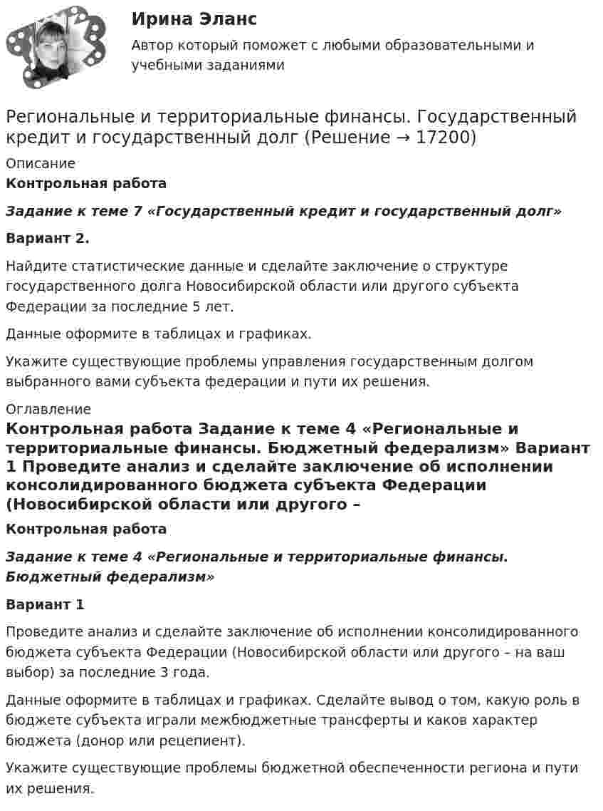     
          Описание
          Контрольная работа  Задание к теме 7 «Государственный кредит и государственный долг» Вариант 2.	Найдите статистические данные и сделайте заключение о структуре государственного долга Новосибирской области или другого субъекта Федерации за последние 5 лет.	Данные оформите в таблицах и графиках. 	Укажите существующие проблемы управления государственным долгом выбранного вами субъекта федерации и пути их решения. 
          Оглавление
          Контрольная работа  Задание к теме 4  «Региональные и территориальные финансы. Бюджетный федерализм» Вариант 1 	Проведите анализ и сделайте заключение об исполнении консолидированного бюджета субъекта Федерации (Новосибирской области или другого – на ваш выбор) за последние 3 года. 	Данные оформите в таблицах и графиках. Сделайте вывод о том, какую роль в бюджете субъекта играли межбюджетные трансферты и каков характер бюджета (донор или рецепиент).	Укажите существующие проблемы бюджетной обеспеченности региона и пути их решения. 
            
            
            «Региональные и территориальные финансы. Бюджетный федерализм»Региональные и территориальные финансы. Государственный кредит и государственный долгРегиональные установки информационной базы влияют на …Регион биосферы, преобразованный людьми с помощью технических средств с целью наилучшего соответствия своим материальным и социально-экономическим потребностям, – это …Регистрация документа осуществляется …Регистрация (объявлени уставного капитала выражается бухгалтерской проводкой …Регистр налогового учета 1-НДФЛ заполняет …Региональная экономика самарской области  витте Региональное периодическое издание «Вестник» существует уже более 20 лет.  Газета находится по полном финансировании администрации региона.  Рекламные материалы составляют от 5 до 10 % от общего бюджета издания.  Костяк организации составляют 4 соРегиональное развитие туристических территорий СПБРЕГИОНАЛЬНОЕ УПРАВЛЕНИЕ И ТЕРРИТОРИАЛЬНОЕ ПЛАНИРОВАНИЕ Региональное управление и территориальное планирование. ПКЗ. СИУ РАНХИГС.Региональное управление и территориальное планирование рр 1Региональное управление и территориальное планирование (тест с ответами ММА/ИДО)