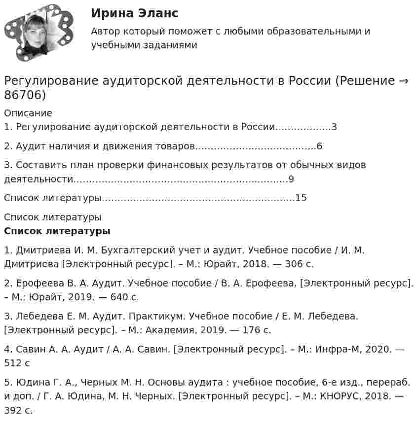      
            Описание
            	1. Регулирование аудиторской деятельности в России………………3	2. Аудит наличия и движения товаров………………………………...6	3. Составить план проверки финансовых результатов от обычных видов деятельности…………………………………………………..……….9	Список литературы…………………………………………….……….15  
            Список литературы
             Список литературы	1. Дмитриева И. М. Бухгалтерский учет и аудит. Учебное пособие /  И. М. Дмитриева [Электронный ресурс]. – М.: Юрайт, 2018. — 306 с.	2. Ерофеева В. А. Аудит. Учебное пособие / В. А. Ерофеева. [Электронный ресурс]. – М.: Юрайт, 2019. — 640 с.	3. Лебедева Е. М. Аудит. Практикум. Учебное пособие /                     Е. М. Лебедева. [Электронный ресурс]. – М.: Академия, 2019. — 176 с. 	4. Савин А. А. Аудит / А. А. Савин. [Электронный ресурс]. –            М.: Инфра-М, 2020. — 512 с	5. Юдина Г. А., Черных М. Н. Основы аудита : учебное пособие, 6-е изд., перераб. и доп. /    Г. А. Юдина, М. Н. Черных. [Электронный ресурс]. –  М.: КНОРУС, 2018. — 392 с.  
            
            
            Регрессионный анализ результатов однофакторного экспериментаРегулирование аудиторской деятельности в РоссииРегулирование напряжения на шинах низшего напряжения понижающих подстанций производится с помощью: 1) трансформаторов со встроенными устройствами для регулирования напряжения под нагрузкой (РПН); 2) синхронных компенсаторов (СК); 3) линейныРегулирование свойств дисперсных систем… регулирование стимулирует спрос на ресурсы, потребительские товары и ценные бумаги, чтобы привести его в соответствие с предложением и придать экономическому росту большую устойчивость   ⭐ Регулирование финансово-кредитной деятельности.фэ_БАК (ответы на тест Синергия / МТИ / МосАП, апрель 2023)⭐ Регулирование финансово-кредитной деятельности.фэ_БАК (ответы на тест Синергия / МТИ / МосАП, декабрь 2022)Регистрация документа осуществляется …Регистрация (объявлени уставного капитала выражается бухгалтерской проводкой …Регистр налогового учета 1-НДФЛ заполняет …Регистр расчета оплаты труда формируется для обобщения информации о …Регистры промежуточных расчетов предназначены для отражения и хранения информации …Регламентация и нормирование труда ММУ 2023г.Регламент федерального органа государственной исполнительной власти РФ - это: