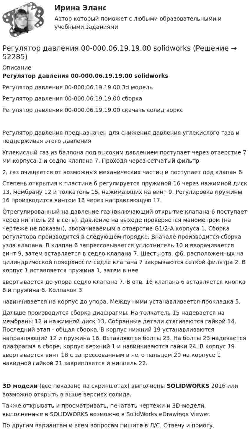     
            Описание
            Регулятор давления 00-000.06.19.19.00 solidworksРегулятор давления 00-000.06.19.19.00 3d модельРегулятор давления 00-000.06.19.19.00 сборкаРегулятор давления 00-000.06.19.19.00 скачать солид ворксРегулятор давления предназначен для снижения давления углекислого газа и поддерживая этого давленияУглекислый газ из баллона под высоким давлением поступает через отверстие 7 мм корпуса 1 и седло клапана 7. Проходя через сетчатый фильтр2, газ очищается от возможных механических частиц и поступает под клапан 6.Степень открытия к пластине 6 регулируется пружиной 16 через нажимной диск 13, мембрану 12 и толкатель 15, нажимающих на винт 9. Регулировка пружины 16 производится винтом 18 через направляющую 17.Отрегулированный на давление газ (включающий открытие клапана 6 поступает через ниппель 22 в сеть). Давление на выходе проверяется манометром (на чертеже не показан), вворачиваемым в отверстие G1/2-А корпуса 1. Сборка регулятора производится в следующем порядке. Вначале производится сборка узла клапана. В клапан 6 запрессовывается уплотнитель 10 и вворачивается винт 9, затем вставляется в седло клапана 7. Шесть отв. ф6, расположенных на цилиндрической поверхности седла клапана 7 закрываются сеткой фильтра 2. В корпус 1 вставляется пружина 1, затем в нееввертывается до упора седло клапана 7. В отв. 16 клапана 6 вставляется кнопка 8 и пружина 6. Колпачок 3навинчивается на корпус до упора. Между ними устанавливается прокладка 5.Дальше производится сборка диафрагмы. На толкатель 15 надевается на мембраны 12 и нажимной диск 13. Собранные детали стягиваются гайкой 14. Последний этап - общая сборка. В корпус нижний 19 устанавливаются направляющий 12 и пружина 16. Вставляются болты 23. На болты 23 надевается диафрагма в сборе, корпус верхний 1 и навинчиваются гайки 24. В корпус 19 ввертывается винт 18 с запрессованным в него пальцем 20 на корпусе 1 накидной гайкой 21 закрепляется и ниппель 22.3D модели (все показано на скриншотах) выполнены SOLIDWORKS 2016 или возможно открыть в выше версиях солида.Также открывать и просматривать, печатать чертежи и 3D-модели, выполненные в SOLIDWORKS возможно в SolidWorks eDrawings Viewer.По другим вариантам и всем вопросам пишите в Л/С. Отвечу и помогу.  
            
            
            Регулярные физические упражнения могут помочь в достижении таких целей, как …Регулятор давления 00-000.06.19.19.00 solidworksРедактирование агрегаторов контента (87 баллов)Редактирование агрегаторов контента (90 баллов, 3 курс)Редактирование агрегаторов контента (Синергия)Редактирование агрегаторов контента. Синергия. Ответы на ИТОГОВЫЙ ТЕСТ. На отлично!Редактирование агрегаторов контента (тест с ответами Синергия/МОИ/ МТИ /МОСАП)⭐ Регулирование финансово-кредитной деятельности.фэ_БАК (ответы на тест Синергия / МТИ / МосАП, февраль 2023)💯 Регулирование финансово-кредитной деятельности.фэ_БАК (правильные ответы на тест Синергия / МОИ / МТИ / МосАП)💯 Регулирование финансово-кредитной деятельности.фэ_БАК (правильные ответы на тест Синергия / МОИ / МТИ / МосАП, август 2023)Регулирование финансово-кредитной деятельности.фэ_БАК (тест с ответами Синергия/МОИ/ МТИ /МОСАП)Регулярная, согласно расписанию проекта, переоценка текущих рисков – добавление новых и закрытие старых, уже неактуальных рисков, – это … рисковРегулярно (не реже одного раза в год) проводимая переоценка (определение значимости) бюджетных рисков, находящихся в реестре бюджетных рисков, а также выявление бюджетных рисков, присущих текущему и очередному финансовому году, Регулярно проводимая переоценка (определение значимости) бюджетных рисков, находящихся в реестре бюджетных рисков, а также выявление бюджетных рисков, присущих текущему и очередному финансовому году, в целях их включения в реестр 